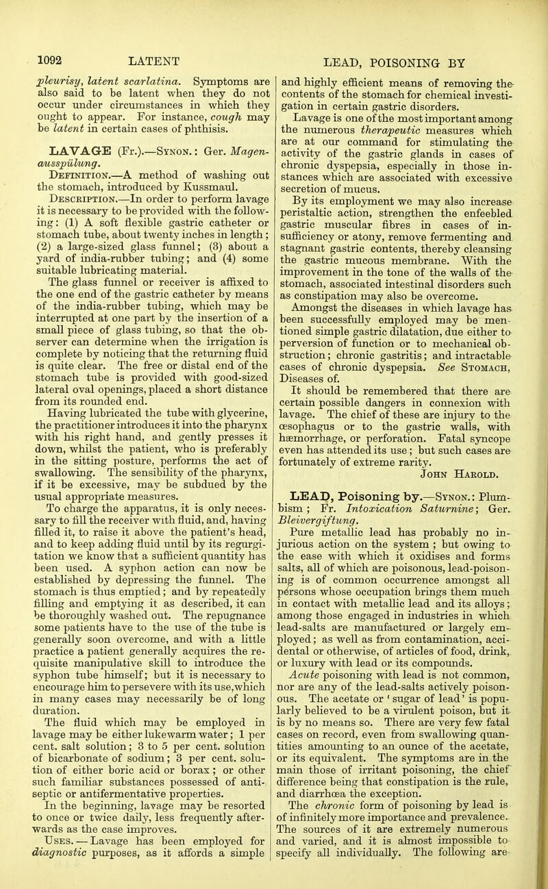 pleurisy, latent scarlatina. Symptoms are also said to be latent when they do not occur under circumstances in which they ought to appear. For instance, cough may be latent in certain cases of phthisis. LAVAGE (Fr.).—Synon. : Ger. Magen- ausspiikmg. Definition.—A method of washing out the stomach, introduced by Kussmaul. Description.—In order to perform lavage it is necessary to be provided with the follow- ing: (1) A soft flexible gastric catheter or stomach tube, about twenty inches in length; (2) a large-sized glass funnel; (3) about a yard of india-rubber tubing; and (4) some suitable lubricating material. The glass funnel or receiver is affixed to the one end of the gastric catheter by means of the india-rubber tubing, which may be interrupted at one part by the insertion of a small piece of glass tubing, so that the ob- server can determine when the irrigation is complete by noticing that the returning fluid is quite clear. The free or distal end of the stomach tube is provided with good-sized lateral oval openings, placed a short distance from its rounded end. Having lubricated the tube with glycerine, the practitioner introduces it into the pharynx with his right hand, and gently presses it down, whilst the patient, who is preferably in the sitting posture, performs the act of swallowing. The sensibility of the pharynx, if it be excessive, may be subdued by the usual appropriate measures. To charge the apparatus, it is only neces- sary to fill the receiver with fluid, and, having filled it, to raise it above the patient's head, and to keep adding fluid until by its regurgi- tation we know that a sufficient quantity has been used. A syphon action can now be established by depressing the funnel. The stomach is thus emptied; and by repeatedly filling and emptying it as described, it can be thoroughly washed out. The repugnance some patients have to the use of the tube is generally soon overcome, and with a little practice a patient generally acquires the re- quisite manipulative skill to introduce the syphon tube himself; but it is necessary to encourage him to persevere with its use,which in many cases may necessarily be of long duration. The fluid which may be employed in lavage may be either lukewarm water; 1 per cent, salt solution; 3 to 5 per cent, solution of bicarbonate of sodium; 3 per cent, solu- tion of either boric acid or borax; or other such familiar substances possessed of anti- septic or antifermentative properties. In the beginning, lavage may be resorted to once or twice daily, less frequently after- wards as the case improves. Uses. — Lavage has been employed for diagnostic purposes, as it affords a simple and highly efficient means of removing the- contents of the stomach for chemical investi- gation in certain gastric disorders. Lavage is one of the most important among the numerous therapeutic measures which are at our command for stimulating the activity of the gastric glands in cases of chronic dyspepsia, especially in those in- stances which are associated with excessive secretion of mucus. By its employment we may also increase peristaltic action, strengthen the enfeebled gastric muscular fibres in cases of in- sufficiency or atony, remove fermenting and stagnant gastric contents, thereby cleansing the gastric mucous membrane. With the improvement in the tone of the walls of the stomach, associated intestinal disorders such as constipation may also be overcome. Amongst the diseases in which lavage has been successfully employed may be men- tioned simple gastric dilatation, due either to perversion of function or to mechanical ob- struction ; chronic gastritis; and intractable cases of chronic dyspepsia. See Stomach, Diseases of. It should be remembered that there are certain possible dangers in connexion with lavage. The chief of these are injury to the oesophagus or to the gastric walls, with haemorrhage, or perforation. Fatal syncope even has attended its use; but such eases are fortunately of extreme rarity. John Harold. LEAD, Poisoning by.—Synon.: Plum- bism ; Fr. Intoxication Saturnine; Ger. Bleivergiftung. Pure metallic lead has probably no in- jurious action on the system ; but owing to the ease with which it oxidises and forms salts, all of which are poisonous, lead-poison- ing is of common occurrence amongst all persons whose occupation brings them much in contact with metallic lead and its alloys; among those engaged in industries in which lead-salts are manufactured or largely em- ployed ; as well as from contamination, acci- dental or otherwise, of articles of food, drink, or luxury with lead or its compounds. Acute poisoning with lead is not common, nor are any of the lead-salts actively poison- ous. The acetate or ' sugar of lead' is popu- larly believed to be a virulent poison, but it is by no means so. There are very few fatal cases on record, even from swallowing quan- tities amounting to an ounce of the acetate, or its equivalent. The symptoms are in the main those of irritant poisoning, the chief difference being that constipation is the rule, and diarrhoea the exception. The chronic form of poisoning by lead is of infinitely more importance and prevalence. The sources of it are extremely numerous and varied, and it is almost impossible to specify all individually. The following are