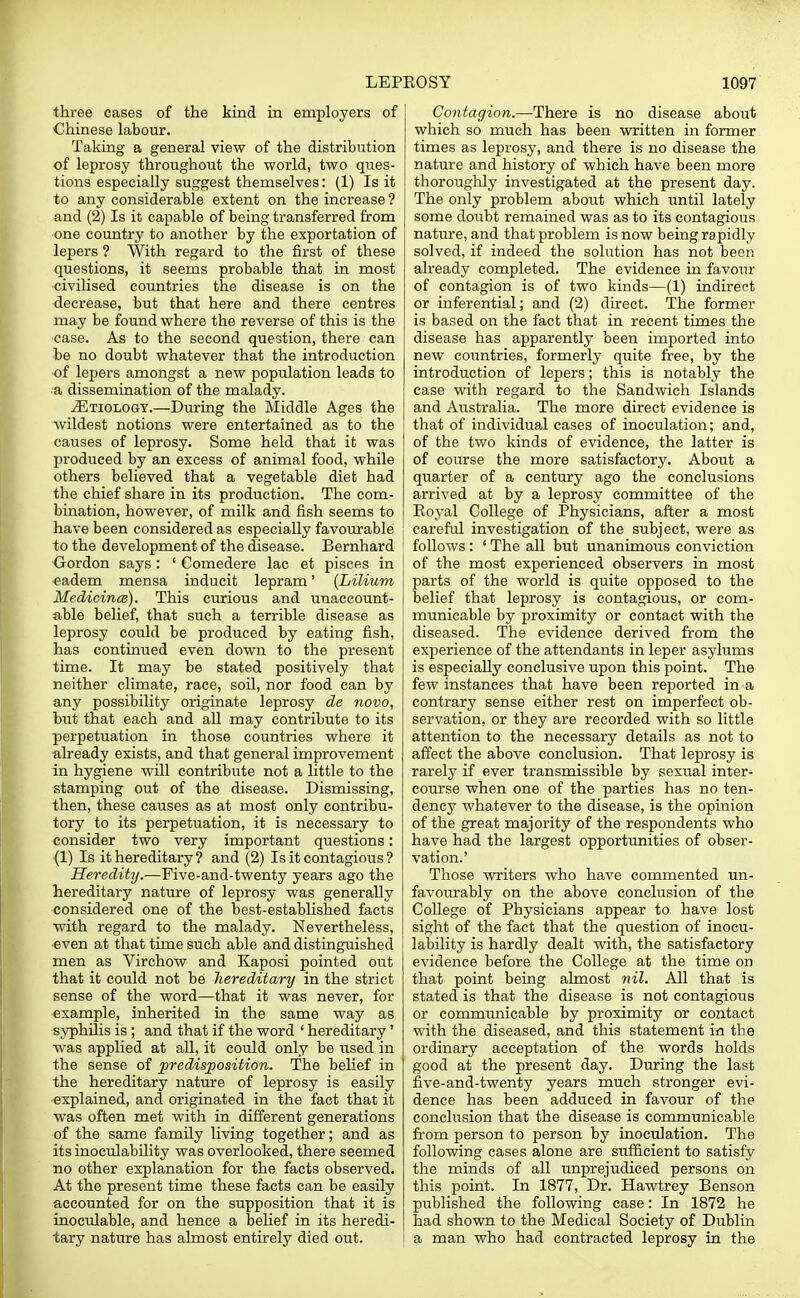 three cases of the kind in employers of Chinese labour. Taking a general view of the distribution of leprosy throughout the world, two ques- tions especially suggest themselves: (1) Is it to any considerable extent on the increase? and (2) Is it capable of being transferred from one country to another by the exportation of lepers ? With regard to the first of these questions, it seems probable that in most civilised countries the disease is on the decrease, but that here and there centres may be found where the reverse of this is the case. As to the second question, there can be no doubt whatever that the introduction of lepers amongst a new population leads to a dissemination of the malady. ^Etiology.—During the Middle Ages the wildest notions were entertained as to the causes of leprosy. Some held that it was produced by an excess of animal food, while others believed that a vegetable diet had the chief share in its production. The com- bination, however, of milk and fish seems to have been considered as especially favourable to the development of the disease. Bernhard Gordon says: ' Comedere lac et pisces in eadem mensa inducit lepram' (Lilium Medicines). This curious and unaccount- able belief, that such a terrible disease as leprosy could be produced by eating fish, has continued even down to the present time. It may be stated positively that neither climate, race, soil, nor food can by any possibility originate leprosy de novo, but that each and all may contribute to its perpetuation in those countries where it already exists, and that general improvement in hygiene will contribute not a little to the stamping out of the disease. Dismissing, then, these causes as at most only contribu- tory to its perpetuation, it is necessary to consider two very important questions: (1) Is it hereditary ? and (2) Is it contagious ? Heredity.—Five-and-twenty years ago the hereditary nature of leprosy was generally considered one of the best-established facts with regard to the malady. Nevertheless, even at that time such able and distinguished men as Virchow and Kaposi pointed out that it could not be hereditary in the strict sense of the word—that it was never, for example, inherited in the same way as syphilis is ; and that if the word ' hereditary' was applied at all, it could only be used in the sense of predisposition. The belief in the hereditary nature of leprosy is easily explained, and originated in the fact that it was often met with in different generations of the same family living together; and as its inoculability was overlooked, there seemed no other explanation for the facts observed. At the present time these facts can be easily accounted for on the supposition that it is inoeulable, and hence a belief in its heredi- tary nature has almost entirely died out. Contagion.—There is no disease about which so much has been written in former times as leprosy, and there is no disease the nature and history of which have been more thoroughly investigated at the present day. The only problem about which until lately some doubt remained was as to its contagious nature, and that problem is now being rapidly solved, if indeed the solution has not been already completed. The evidence in favour of contagion is of two kinds—(1) indirect or inferential; and (2) direct. The former is based on the fact that in recent times the disease has apparently been imported into new countries, formerly quite free, by the introduction of lepers; this is notably the case with regard to the Sandwich Islands and Australia. The more direct evidence is that of individual cases of inoculation; and, of the two kinds of evidence, the latter is of course the more satisfactory. About a quarter of a century ago the conclusions arrived at by a leprosy committee of the Eoyal College of Physicians, after a most careful investigation of the subject, were as follows : ' The all but unanimous conviction of the most experienced observers in most parts of the world is quite opposed to the belief that leprosy is contagious, or com- municable by proximity or contact with the diseased. The evidence derived from the experience of the attendants in leper asylums is especially conclusive upon this point. The few instances that have been reported in a contrary sense either rest on imperfect ob- servation, or they are recorded with so little attention to the necessary details as not to affect the above conclusion. That leprosy is rarely if ever transmissible by sexual inter- course when one of the parties has no ten- dency whatever to the disease, is the opinion of the great majority of the respondents who have had the largest opportunities of obser- vation.' Those writers who have commented un- favourably on the above conclusion of the College of Physicians appear to have lost sight of the fact that the question of inocu- lability is hardly dealt with, the satisfactory evidence before the College at the time on that point being almost nil. All that is stated is that the disease is not contagious or communicable by proximity or contact with the diseased, and this statement in the ordinary acceptation of the words holds good at the present day. During the last five-and-twenty years much stronger evi- dence has been adduced in favour of the conclusion that the disease is communicable from person to person by inoculation. The following cases alone are sufficient to satisfy the minds of all unprejudiced persons on this point. In 1877, Dr. Hawtrey Benson published the following case: In 1872 he had shown to the Medical Society of Dublin a man who had contracted leprosy in the