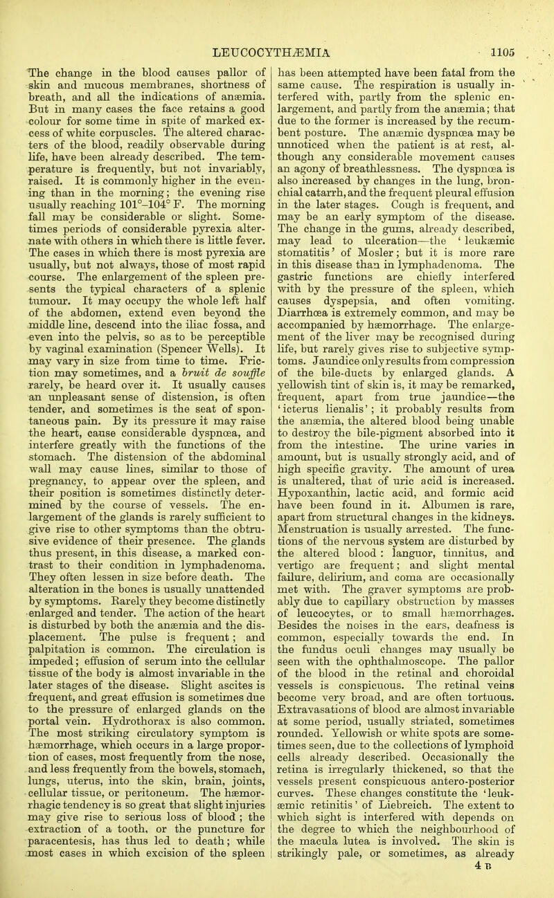 The change in the blood causes pallor of skin and mucous membranes, shortness of breath, and all the indications of anaemia. But in many cases the face retains a good colour for some time in spite of marked ex- cess of white corpuscles. The altered charac- ters of the blood, readily observable during life, have been already described. The tem- perature is frequently, but not invariably, raised. It is commonly higher in the even- ing than in the morning; the evening rise usually reaching 101°-104° F. The morning fall may be considerable or slight. Some- times periods of considerable pyrexia alter- nate with others in which there is little fever. The cases in which there is most pyrexia are usually, but not always, those of most rapid course. The enlargement of the spleen pre- sents the typical characters of a splenic tumour. It may occupy the whole left half of the abdomen, extend even beyond the middle line, descend into the iliac fossa, and «ven into the pelvis, so as to be perceptible by vaginal examination (Spencer Wells). It may vary in size from time to time. Fric- tion may sometimes, and a bruit de souffle rarely, be heard over it. It usually causes an unpleasant sense of distension, is often tender, and sometimes is the seat of spon- taneous pain. By its pressure it may raise the heart, cause considerable dyspnoea, and interfere greatly with the functions of the stomach. The distension of the abdominal wall may cause lines, similar to those of pregnancy, to appear over the spleen, and their position is sometimes distinctly deter- mined by the course of vessels. The en- largement of the glands is rarely sufficient to give rise to other symptoms than the obtru- sive evidence of their presence. The glands thus present, in this disease, a marked con- trast to their condition in lymphadenoma. j They often lessen in size before death. The alteration in the bones is usually unattended by symptoms. Barely they become distinctly enlarged and tender. The action of the heart j is disturbed by both the anaemia and the dis- placement. The pulse is frequent; and i palpitation is common. The circulation is impeded; effusion of serum into the cellular tissue of the body is almost invariable in the later stages of the disease. Slight ascites is frequent, and great effusion is sometimes due to the pressure of enlarged glands on the portal vein. Hydrothorax is also common. The most striking circulatory symptom is I haemorrhage, which occurs in a large propor- tion of cases, most frequently from the nose, and less frequently from the bowels, stomach, lungs, uterus, into the skin, brain, joints, cellular tissue, or peritoneum. The haemor- rhagic tendency is so great that slight injuries may give rise to serious loss of blood ; the extraction of a tooth, or the puncture for paracentesis, has thus led to death; while most cases in which excision of the spleen | has been attempted have been fatal from the same cause. The respiration is usually in- terfered with, partly from the splenic en- largement, and partly from the anaemia; that due to the former is increased by the recum- bent posture. The anaemic dyspnoea may be unnoticed when the patient is at rest, al- though any considerable movement causes an agony of breathlessness. The dyspnoea is also increased by changes in the lung, bron- chial catarrh, and the frequent pleural effusion in the later stages. Cough is frequent, and may be an early symptom of the disease. The change in the gums, already described, may lead to ulceration—the ' leukaemic stomatitis' of Mosler; but it is more rare in this disease than in lymphadenoma. The gastric functions are chiefly interfered with by the pressure of the spleen, which causes dyspepsia, and often vomiting. Diarrhoea is extremely common, and may be accompanied by haemorrhage. The enlarge- ment of the liver may be recognised during life, but rarely gives rise to subjective symp- toms. Jaundice onlyresults from compression of the bile-ducts by enlarged glands. A yellowish tint of skin is, it may be remarked, frequent, apart from true jaundice—the 1 icterus lienalis'; it probably results from the anaemia, the altered blood being unable to destroy the bile-pigment absorbed into it from the intestine. The urine varies in amount, but is usually strongly acid, and of high specific gravity. The amount of urea is unaltered, that of uric acid is increased. Hypoxanthin, lactic acid, and formic acid have been found in it. Albumen is rare, apart from structural changes in the kidneys. Menstruation is usually arrested. The func- tions of the nervous system are disturbed by the altered blood: languor, tinnitus, and vertigo are frequent; and slight mental failure, delirium, and coma are occasionally met with. The graver symptoms are prob- ably due to capillary obstruction by masses of leucocytes, or to small hasmorrhages. Besides the noises in the ears, deafness is common, especially towards the end. In the fundus oculi changes may usually be seen with the ophthalmoscope. The pallor of the blood in the retinal and choroidal vessels is conspicuous. The retinal veins become very broad, and are often tortuous. Extravasations of blood are almost invariable at some period, usually striated, sometimes rounded. Yellowish or white spots are some- times seen, due to the collections of lymphoid cells already described. Occasionally the retina is irregularly thickened, so that the vessels present conspicuous antero-posterior curves. These changes constitute the 'leuk- aemic retinitis ' of Liebreich. The extent to which sight is interfered with depends on the degree to which the neighbourhood of the macula lutea is involved. The skin is strikingly pale, or sometimes, as already 4 b