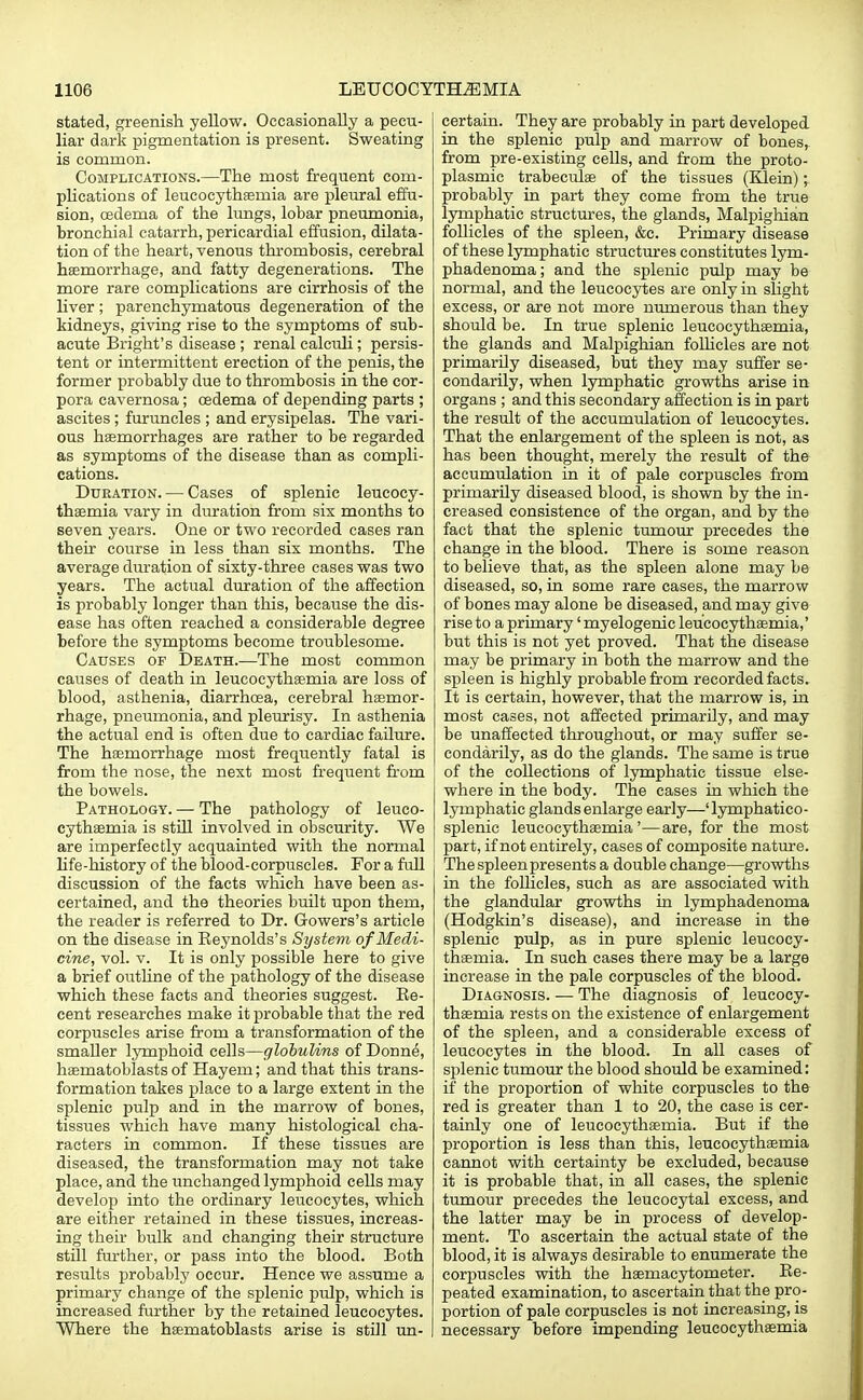 stated, greenish yellow. Occasionally a pecu- liar dark pigmentation is present. Sweating is common. Complications.—The most frequent com- plications of leucocythaeniia are pleural effu- sion, oedema of the lungs, lobar pneumonia, bronchial catarrh, pericardial effusion, dilata- tion of the heart, venous thrombosis, cerebral haemorrhage, and fatty degenerations. The more rare complications are cirrhosis of the liver ; parenchymatous degeneration of the kidneys, giving rise to the symptoms of sub- acute Bright's disease ; renal calculi; persis- tent or intermittent erection of the penis, the former probably due to thrombosis in the cor- pora cavernosa; oedema of depending parts ; ascites ; furuncles ; and erysipelas. The vari- ous haemorrhages are rather to be regarded as symptoms of the disease than as compli- cations. Duration. — Cases of splenic leucocy- thaemia vary in duration from six months to seven years. One or two recorded cases ran their course in less than six months. The average duration of sixty-three cases was two years. The actual duration of the affection is probably longer than this, because the dis- ease has often reached a considerable degree before the symptoms become troublesome. Causes of Death.—The most common causes of death in leucocythaemia are loss of blood, asthenia, diarrhoea, cerebral haemor- rhage, pneumonia, and pleurisy. In asthenia the actual end is often due to cardiac failure. The haemorrhage most frequently fatal is from the nose, the next most frequent from the bowels. Pathology. — The pathology of leuco- cythaemia is still involved in obscurity. We are imperfectly acquainted with the normal life-history of the blood-corpuscles. For a full discussion of the facts which have been as- certained, and the theories built upon them, the reader is referred to Dr. Gowers's article on the disease in Reynolds's System of Medi- cine, vol. v. It is only possible here to give a brief outline of the pathology of the disease which these facts and theories suggest. Re- cent researches make it probable that the red corpuscles arise from a transformation of the smaller lymphoid cells—globulins of Donne, haematoblasts of Hayem; and that this trans- formation takes place to a large extent in the splenic pulp and in the marrow of bones, tissues which have many histological cha- racters in common. If these tissues are diseased, the transformation may not take place, and the unchanged lymphoid cells may develop into the ordinary leucocytes, which are either retained in these tissues, increas- ing then bulk and changing their structure still further, or pass into the blood. Both results probably occur. Hence we assume a primary change of the splenic pulp, which is increased further by the retained leucocytes. Where the haematoblasts arise is still un- certain. They are probably in part developed in the splenic pulp and marrow of bones, from pre-existing cells, and from the proto- plasmic trabeculae of the tissues (Klein); probably in part they come from the true lymphatic structures, the glands, Malpighian follicles of the spleen, &c. Primary disease of these lymphatic structures constitutes lym- phadenoma; and the splenic pulp may be normal, and the leucocytes are only in slight excess, or are not more numerous than they should be. In true splenic leucocythaemia, the glands and Malpighian follicles are not primarily diseased, but they may suffer se- condarily, when lymphatic growths arise in organs ; and this secondary affection is in part the result of the accumulation of leucocytes. That the enlargement of the spleen is not, as has been thought, merely the result of the accumulation in it of pale corpuscles from primarily diseased blood, is shown by the in- creased consistence of the organ, and by the fact that the splenic tumour precedes the change in the blood. There is some reason to believe that, as the spleen alone may be diseased, so, in some rare cases, the marrow of bones may alone be diseased, and may give rise to a primary' myelogenic leucocythaemia,' but this is not yet proved. That the disease may be primary in both the marrow and the spleen is highly probable from recorded facts. It is certain, however, that the marrow is, in most cases, not affected primarily, and may be unaffected throughout, or may suffer se- condarily, as do the glands. The same is true of the collections of lymphatic tissue else- where in the body. The cases in which the lymphatic glands enlarge early—' lymphatico- splenic leucocythaemia'—are, for the most part, if not entirely, cases of composite nature. The spleen presents a double change—growths in the follicles, such as are associated with the glandular growths in lymphadenoma (Hodgkin's disease), and increase in the splenic pulp, as in pure splenic leucocy- thaemia. In such cases there may be a large increase in the pale corpuscles of the blood. Diagnosis. — The diagnosis of leucocy- thaemia rests on the existence of enlargement of the spleen, and a considerable excess of leucocytes in the blood. In all cases of splenic tumour the blood should be examined: if the proportion of white corpuscles to the red is greater than 1 to 20, the case is cer- tainly one of leucocythaemia. But if the proportion is less than this, leucocythaemia cannot with certainty be excluded, because it is probable that, in all cases, the splenic tumour precedes the leucoeytal excess, and the latter may be in process of develop- ment. To ascertain the actual state of the blood, it is always desirable to enumerate the corpuscles with the haemacytometer. Re- peated examination, to ascertain that the pro- portion of pale corpuscles is not increasing, is necessary before impending leucocythaemia