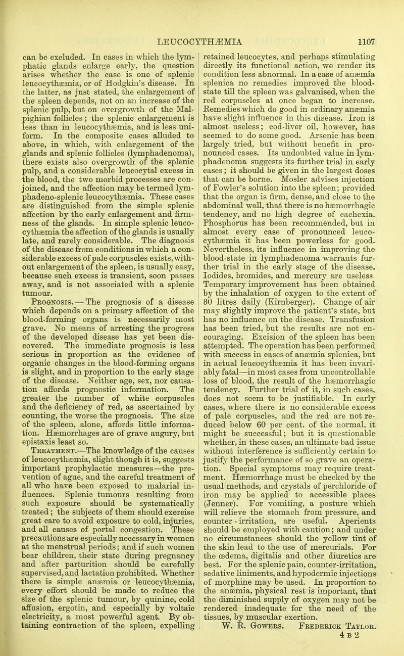 can be excluded. In cases in which the lym- I phatic glands enlarge early, the question arises whether the case is one of splenic leucocythsemia, or of Hodgkin's disease. In the latter, as just stated, the enlargement of the spleen depends, not on an increase of the splenic pulp, but on overgrowth of the Mal- pighian follicles ; the splenic enlargement is less than in leucocythsemia, and is less uni- form. In the composite cases alluded to above, in which, with enlargement of the glands and splenic follicles (lymphadenoma), there exists also overgrowth of the splenic pulp, and a considerable leucocytal excess in the blood, the two morbid processes are con- joined, and the affection may be termed lym- phadeno-splenic leucocythsemia. These cases are distinguished from the simple splenic affection by the early enlargement and firm- ness of the glands. In simple splenic leuco- cythsemia the affection of the glands is usually late, and rarely considerable. The diagnosis of the disease from conditions in which a con- siderable excess of pale corpuscles exists, with- out enlargement of the spleen, is usually easy, because such excess is transient, soon passes away, and is not associated with a splenic tumour. Prognosis. — The prognosis of a disease which depends on a primary affection of the blood-forming organs is necessarily most grave. No means of arresting the progress of the developed disease has yet been dis- covered. The immediate prognosis is less serious in proportion as the evidence of organic changes in the blood-forming organs is slight, and in proportion to the early stage ( of the disease. Neither age, sex, nor causa- tion affords prognostic information. The greater the number of white corpuscles and the deficiency of red, as ascertained by counting, the worse the prognosis. The size of the spleen, alone, affords little informa- tion. Haemorrhages are of grave augury, but epistaxis least so. Treatment.—The knowledge of the causes of leucocythsemia, slight though it is, suggests important prophylactic measures—the pre- vention of ague, and the careful treatment of all who have been exposed to malarial in- j fluences. Splenic tumours resulting from such exposure should be systematically treated; the subjects of them should exercise great care to avoid exposure to cold, injuries, and all causes of portal congestion. These precautions are especially necessary in women at the menstrual periods; and if such women bear children, their state during pregnancy and after parturition should be carefully supervised, and lactation prohibited. Whether there is simple anaemia or leucocythsemia, every effort should be made to reduce the size of the splenic tumour, by quinine, cold affusion, ergotin, and especially by voltaic electricity, a most powerful agent. By ob- taining contraction of the spleen, expelling retained leucocytes, and perhaps stimulating directly its functional action, we render its condition less abnormal. In a case of ansemia splenica no remedies improved the blood- state till the spleen was galvanised, when the red corpuscles at once began to increase. Remedies which do good in ordinary ansemia have slight influence in this disease. Iron is almost useless; cod-liver oil, however, has seemed to do some good. Arsenic has been largely tried, but without benefit in pro- nounced cases. Its undoubted value in lym- phadenoma suggests its further trial in early cases; it should be given in the largest doses that can be borne. Mosler advises injection of Fowler's solution into the spleen; provided that the organ is firm, dense, and close to the abdominal wall, that there is no haemorrhagic tendency, and no high degree of cachexia. Phosphorus has been recommended, but in almost every case of pronounced leuco- cythsemia it has been powerless for good. Nevertheless, its influence in improving the blood-state in lymphadenoma warrants fur- ther trial in the early stage of the disease. Iodides, bromides, and mercury are useless Temporary improvement has been obtained by the inhalation of oxygen to the extent of 30 litres daily (Kirnberger). Change of air may slightly improve the patient's state, but has no influence on the disease. Transfusion has been tried, but the results are not en- couraging. Excision of the spleen has been attempted. The operation has been performed with success in cases of ansemia splenica, but in actual leucocythsemia it has been invari- ably fatal—in most cases from uncontrollable loss of blood, the result of the hsemorrhagic tendency. Further trial of it, in such cases, does not seem to be justifiable. In early cases, where there is no considerable excess of pale corpuscles, and the red are not re- duced below 60 per cent, of the normal, it might be successful; but it is questionable whether, in these cases, an ultimate bad issue without interference is sufficiently certain to justify the performance of so grave an opera- tion. Special symptoms may require treat- ment. Haemorrhage must be checked by the usual methods, and crystals of perchloride of iron may be applied to accessible places (Jenner). For vomiting, a posture which will relieve the stomach from pressure, and counter - irritation, are useful. Aperients should be employed with caution; and under no circumstances should the yellow tint of the skin lead to the use of mercurials. For the oedema, digitalis and other diuretics are best. For the splenic pain, counter-irritation, sedative liniments, and hypodermic injections of morphine may be used. In proportion to the ansemia, physical rest is important, that the diminished supply of oxygen may not be rendered inadequate for the need of the tissues, by muscular exertion. W. E. Gowers. Frederick Taylor. 4 b 2