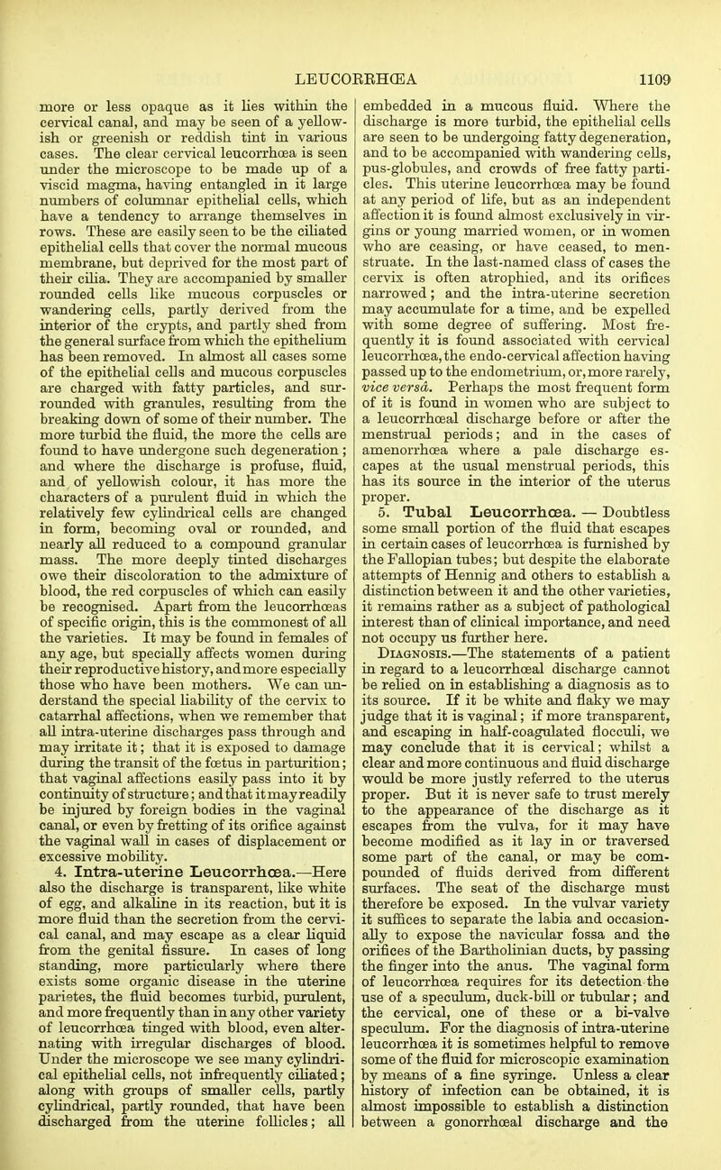 more or less opaque as it lies within the cervical canal, and may be seen of a yellow- ish or greenish or reddish tint in various cases. The clear cervical leucorrhoea is seen under the microscope to be made up of a viscid magma, having entangled in it large numbers of columnar epithelial cells, which have a tendency to arrange themselves in rows. These are easily seen to be the ciliated epithelial ceUs that cover the normal mucous membrane, but deprived for the most part of their cilia. They are accompanied by smaller rounded cells like mucous corpuscles or wandering cells, partly derived from the interior of the crypts, and partly shed from the general surface from which the epithelium has been removed. In almost all cases some of the epithelial cells and mucous corpuscles are charged with fatty particles, and sur- rounded with granules, resulting from the breaking down of some of their number. The more turbid the fluid, the more the cells are found to have undergone such degeneration ; and where the discharge is profuse, fluid, and of yellowish colour, it has more the characters of a purulent fluid in which the relatively few cylindrical cells are changed in form, becoming oval or rounded, and nearly all reduced to a compound granular mass. The more deeply tinted discharges owe their discoloration to the admixture of blood, the red corpuscles of which can easily be recognised. Apart from the leucorrhceas of specific origin, this is the commonest of all the varieties. It may be found in females of any age, but specially affects women during their reproductive history, andmore especially those who have been mothers. We can un- derstand the special liability of the cervix to catarrhal affections, when we remember that all intra-uterine discharges pass through and may irritate it; that it is exposed to damage during the transit of the foetus in parturition; that vaginal affections easily pass into it by continuity of structure; and that itmayreadily be injured by foreign bodies in the vaginal canal, or even by fretting of its orifice against the vaginal wall in cases of displacement or excessive mobility. 4. Intra-uterine Leucorrhoea.—Here also the discharge is transparent, like white of egg, and alkaline in its reaction, but it is more fluid than the secretion from the cervi- cal canal, and may escape as a clear liquid from the genital fissure. In cases of long standing, more particularly where there exists some organic disease in the uterine parietes, the fluid becomes turbid, purulent, and more frequently than in any other variety of leucorrhoea tinged with blood, even alter- nating with irregular discharges of blood. Under the microscope we see many cylindri- cal epithelial cells, not infrequently ciliated; along with groups of smaller cells, partly cylindrical, partly rounded, that have been discharged from the uterine follicles; all embedded in a mucous fluid. Where the discharge is more turbid, the epithelial cells are seen to be undergoing fatty degeneration, and to be accompanied with wandering cells, pus-globules, and crowds of free fatty parti- cles. This uterine leucorrhoea may be found at any period of life, but as an independent affection it is found almost exclusively in vir- gins or young married women, or in women who are ceasing, or have ceased, to men- struate. In the last-named class of cases the cervix is often atrophied, and its orifices narrowed; and the intra-uterine secretion may accumulate for a time, and be expelled with some degree of suffering. Most fre- quently it is found associated with cervical leucorrhoea, the endo-cervical affection having passed up to the endometrium, or, more rarely, vice versa. Perhaps the most frequent form of it is found in women who are subject to a leucorrhceal discharge before or after the menstrual periods; and in the cases of amenorrhoea where a pale discharge es- capes at the usual menstrual periods, this has its source in the interior of the uterus proper. 5. Tubal Leucorrhcea. — Doubtless some small portion of the fluid that escapes in certain cases of leucorrhcea is furnished by the Fallopian tubes; but despite the elaborate attempts of Hennig and others to establish a distinction between it and the other varieties, it remains rather as a subject of pathological interest than of clinical importance, and need not occupy us further here. Diagnosis.—The statements of a patient in regard to a leucorrhceal discharge cannot be relied on in establishing a diagnosis as to its source. If it be white and flaky we may judge that it is vaginal; if more transparent, and escaping in half-coagulated fiocculi, we may conclude that it is cervical; whilst a clear and more continuous and fluid discharge would be more justly referred to the uterus proper. But it is never safe to trust merely to the appearance of the discharge as it escapes from the vulva, for it may have become modified as it lay in or traversed some part of the canal, or may be com- pounded of fluids derived from different surfaces. The seat of the discharge must therefore be exposed. In the vulvar variety it suffices to separate the labia and occasion- ally to expose the navicular fossa and the orifices of the Bartholinian ducts, by passing the finger into the anus. The vaginal form of leucorrhcea requires for its detection the use of a speculum, duck-bill or tubular; and the cervical, one of these or a bi-valve speculum. For the diagnosis of intra-uterine leucorrhoea it is sometimes helpful to remove some of the fluid for microscopic examination by means of a fine syringe. Unless a clear history of infection can be obtained, it is almost impossible to establish a distinction between a gonorrhceal discharge and the