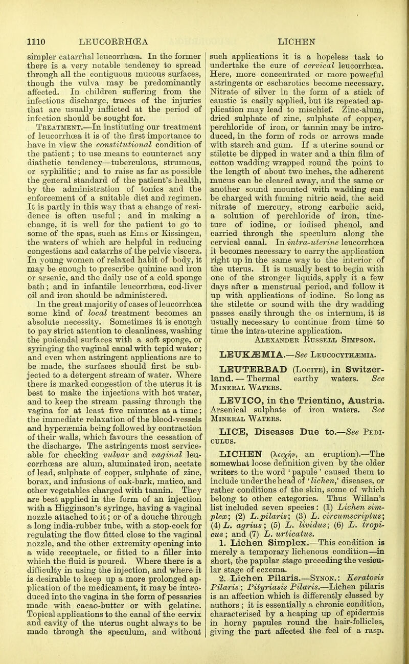 simpler catarrhal leucorrhcea. In the former there is a very notable tendency to spread through all the contiguous mucous surfaces, though the vulva may be predominantly affected. In children suffering from the infectious discharge, traces of the injuries that are usually inflicted at the period of infection should be sought for. Treatment.—In instituting our treatment of leucorrhcea it is of the first importance to have in view the constihitional condition of the patient; to use means to counteract any diathetic tendency—tuberculous, strumous, or syphilitic; and to raise as far as possible the general standard of the patient's health, by the administration of tonics and the enforcement of a suitable diet and regimen. It is partly in this way that a change of resi- dence is often useful ; and in making a change, it is well for the patient to go to some of the spas, such as Ems or Kissingen, the waters of which are helpful in reducing congestions and catarrhs of the pelvic viscera. In young women of relaxed habit of body, it may be enough to prescribe quinine and iron or arsenic, and the daily use of a cold sponge bath; and in infantile leucorrhcea, cod-liver oil and iron should be administered. In the great majority of cases of leucorrhcea some kind of local treatment becomes an absolute necessity. Sometimes it is enough to pay strict attention to cleanliness, washing the pudendal surfaces with a soft sponge, or syringing the vaginal canal with tepid water; and even when astringent applications are to be made, the surfaces should first be sub- jected to a detergent stream of water. Where there is marked congestion of the uterus it is best to make the injections with hot water, and to keep the stream passing through the vagina for at least five minutes at a time; the immediate relaxation of the blood-vessels and hyperemia being followed by contraction of their walls, which favours the cessation of the discharge. The astringents most service- able for checking vulvar and vaginal leu- corrhceas are alum, aluminated iron, acetate of lead, sulphate of copper, sulphate of zinc, borax, and infusions of oak-bark, matico, and other vegetables charged with tannin. They are best applied in the form of an injection with a Higginson's syringe, having a vaginal nozzle attached to it; or of a douche through a long india-rubber tube, with a stop-cock for regulating the flow fitted close to the vaginal nozzle, and the other extremity opening into a wide receptacle, or fitted to a filler into which the fluid is poured. Where there is a difficulty in using the injection, and where it is desirable to keep up a more prolonged ap- plication of the medicament, it may be intro- duced into the vagina in the form of pessaries made with cacao-butter or with gelatine. Topical applications to the canal of the cervix and cavity of the uterus ought always to be made through the speculum, and without such applications it is a hopeless task to undertake the cure of cervical leucorrhcea. Here, more concentrated or more powerful astringents or escharotics become necessary. Nitrate of silver in the form of a stick of caustic is easily applied, but its repeated ap- plication may lead to mischief. Zinc-alum, dried sulphate of zinc, sulphate of copper, perehloride of iron, or tannin may be intro- duced, in the form of rods or arrows made with starch and gum. If a uterine sound or stilette be dipped in water and a thin film of cotton wadding wrapped round the point to the length of about two inches, the adherent mucus can be cleared away, and the same or another sound mounted with wadding can be charged with fuming nitric acid, the acid nitrate of mercury, strong carbolic acid, a solution of perehloride of iron, tinc- ture of iodine, or iodised phenol, and carried through the speculum along the cervical canal. In imtra-uterine leucorrhcea it becomes necessary to carry the application right up in the same way to the interior of the uterus. It is usually best to begin with one of the stronger liquids, apply it a few days after a menstrual period, and follow it up with applications of iodine. So long as the stilette or sound with the dry wadding passes easily through the os internum, it is usually necessary to continue from time to time the intra-uterine application. Alexander Eussell Simpson. LETJKiEMIA.—See Leucocyt&emia. LEUTERBAD (Locite), in Switzer- land.— Thermal earthy waters. See Mineral Waters. LEVICO, in the Trientino, Austria. Arsenical sulphate of iron waters. See Mineral Waters. LICE, Diseases Due to.—See Pedi- CULUS. LICHEN (Xeixyv, an eruption).—The somewhat loose definition given by the older writers to the word ' papule ' caused them to include underthehead of ' lichen,' diseases, or rather conditions of the skin, some of which belong to other categories. Thus Willan's list included seven species: (1) Lichen sim- plex; (2) L.pilaris; (3) L. circumscripta; (4) L. agrius; (5) L. lividus; (6) L. tropi- cus ; and (7) L. urticatus. 1. Lichen Simplex.—This condition is merely a temporary lichenous condition—in short, the papular stage preceding the vesicu- lar stage of eczema. 2. Lichen Pilaris.—Synon. : Keratosis Pilaris ; Pityriasis Pilaris.—Lichen pilaris is an affection which is differently classed by authors ; it is essentially a chronic condition, characterised by a heaping up of epidermis in horny papules round the hair-follicles, giving the part affected the feel of a rasp.