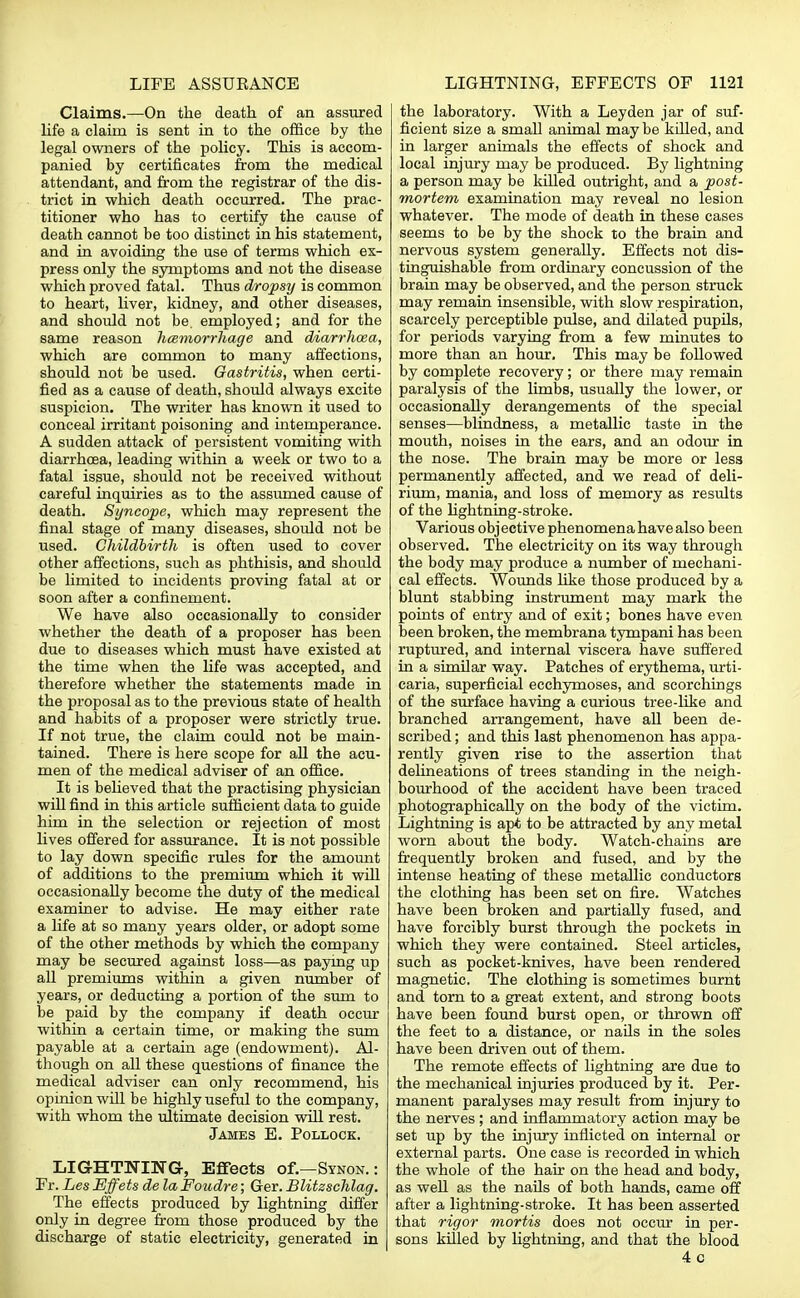 Claims.—On the death of an assured life a claim is sent in to the office by the legal owners of the policy. This is accom- panied by certificates from the medical attendant, and from the registrar of the dis- trict in which death occurred. The prac- titioner who has to certify the cause of death cannot be too distinct in his statement, and in avoiding the use of terms which ex- press only the symptoms and not the disease which proved fatal. Thus dropsy is common to heart, liver, kidney, and other diseases, and should not be. employed; and for the same reason hemorrhage and diarrhoea, which are common to many affections, should not be used. Gastritis, when certi- fied as a cause of death, should always excite suspicion. The writer has known it used to conceal irritant poisoning and intemperance. A sudden attack of persistent vomiting with diarrhoea, leading within a week or two to a fatal issue, should not be received without careful inquiries as to the assumed cause of death. Syncope, which may represent the final stage of many diseases, should not be used. Childbirth is often used to cover other affections, such as phthisis, and should be limited to incidents proving fatal at or soon after a confinement. We have also occasionally to consider whether the death of a proposer has been due to diseases which must have existed at the time when the life was accepted, and therefore whether the statements made in the proposal as to the previous state of health and habits of a proposer were strictly true. If not true, the claim could not be main- tained. There is here scope for all the acu- men of the medical adviser of an office. It is believed that the practising physician will find in this article sufficient data to guide him in the selection or rejection of most lives offered for assurance. It is not possible to lay down specific rules for the amount of additions to the premium which it will occasionally become the duty of the medical examiner to advise. He may either rate a life at so many years older, or adopt some of the other methods by which the company may be secured against loss—as paying up all premiums within a given number of years, or deducting a portion of the sum to be paid by the company if death occur within a certain time, or making the sum payable at a certain age (endowment). Al- though on all these questions of finance the medical adviser can only recommend, his opinion will be highly useful to the company, with whom the ultimate decision will rest. James E. Pollock. LIGHTNING, Effects of.—Synon. : Fr. Les Effets de la Foudre; Ger. Blitzschlag. The effects produced by lightning differ only in degree from those produced by the discharge of static electricity, generated in the laboratory. With a Leyden jar of suf- ficient size a small animal may be killed, and in larger animals the effects of shock and local injury may be produced. By lightning a person may be killed outright, and a post- mortem examination may reveal no lesion whatever. The mode of death in these cases seems to be by the shock to the brain and nervous system generally. Effects not dis- tinguishable from ordinary concussion of the brain may be observed, and the person struck may remain insensible, with slow respiration, scarcely perceptible pulse, and dilated pupils, for periods varying from a few minutes to more than an hour. This may be followed by complete recovery; or there may remain paralysis of the limbs, usually the lower, or occasionally derangements of the special senses—blindness, a metallic taste in the mouth, noises in the ears, and an odour in the nose. The brain may be more or less permanently affected, and we read of deli- rium, mania, and loss of memory as results of the lightning-stroke. Various objective phenomena have also been observed. The electricity on its way through the body may produce a number of mechani- cal effects. Wounds like those produced by a blunt stabbing instrument may mark the points of entry and of exit; bones have even been broken, the membrana tympani has been ruptured, and internal viscera have suffered in a similar way. Patches of erythema, urti- caria, superficial ecchymoses, and scorchings of the surface having a curious tree-like and branched arrangement, have all been de- scribed ; and this last phenomenon has appa- rently given rise to the assertion that delineations of trees standing in the neigh- bourhood of the accident have been traced photographically on the body of the victim. Lightning is apt to be attracted by any metal worn about the body. Watch-chains are frequently broken and fused, and by the intense heating of these metallic conductors the clothing has been set on fire. Watches have been broken and partially fused, and have forcibly burst through the pockets in which they were contained. Steel articles, such as pocket-knives, have been rendered magnetic. The clothing is sometimes burnt and torn to a great extent, and strong boots have been found burst open, or thrown off the feet to a distance, or nails in the soles have been driven out of them. The remote effects of lightning are due to the mechanical injuries produced by it. Per- manent paralyses may result from injury to the nerves ; and inflammatory action may be set up by the injury inflicted on internal or external parts. One case is recorded in which the whole of the hair on the head and body, as well as the nails of both hands, came off after a lightning-stroke. It has been asserted that rigor mortis does not occur in per- sons killed by lightning, and that the blood 4c