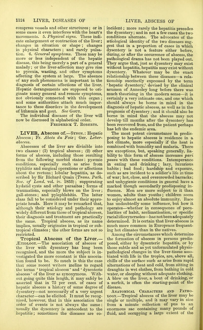compress vessels and other structures; or in some cases it even interferes with the heart's movements. 5. Physical signs. These indi- cate enlargement or contraction of the liver; changes in situation or shape ; changes in physical characters ; and rarely pulsa- tion. 6. General symptoms. These may be more or less independent of the hepatic disease, this being merely a part of a general malady; or the liver-affection may give rise to pyrexia, wasting, and other symptoms affecting the system at large. The absence of any such phenomena is important in the diagnosis of certain affections of the liver. Hepatic derangements are supposed to ori- ginate many general and remote symptoms, not obviously connected with this organ ; and some authorities attach much impor- tance to these disorders in the development of lithaemia and gout. See Gout. The individual diseases of the liver will now be discussed in alphabetical order. Frederick T. Eoberts. LIVER, Abscess of.—Synon. : Hepatic Abscess; Fr. Abces du Foie; Ger. Leber- abscess. Abscesses of the liver are divisible into two classes: (1) tropical abscess; (2) other forms of abscess, including those resulting from the following morbid states: pyaemic conditions, especially such as arise from typhlitis and surgical operations or affections about the rectum; lobular hepatitis, as de- scribed by Sir Richard Quain (Trans. Path. Soc. of Lond. vol. iv. 1853); suppurating hydatid cysts and other parasites; forms of traumatism, especially blows on the liver; gall-stones; and pylephlebitis. The latter class fall to be considered under their appro- priate heads. Here it may be remarked that, although their aetiology and pathology are widely different from those of tropical abscess, their diagnosis and treatment are practically the same. Tropical abscess, as its name implies, usually originates in tropical or sub- tropical climates; the other forms are not so restricted. Tropical Abscess of the Liver.— ^Etiology.—The association of abscess of the liver with dysentery has long been recognised, and the more the subject is in- vestigated the more constant is this associa- tion found to be. So much is this the case that some recent writers incline to regard the terms ' tropical abscess ' and ' dysenteric abscess ' of the liver as synonymous. With- out going quite this length, it may safely be asserted that in 75 per cent, of cases of hepatic abscess a history of some degree of dysentery—not necessarily of a very urgent character—can be elicited. It must be recog- nised, however, that in this association the order of events is not always the same: usually the dysentery is antecedent to the hepatitis; sometimes the diseases are co- incident ; more rarely the hepatitis precedes the dysentery; and in not a few cases the two conditions alternate. The advocates of the serological identity of the two diseases sug- gest that in a proportion of cases in which dysentery is not a feature either before, during, or after the occurrence of abscess, the pathological drama has not been played out. They argue that, just as dysentery may exist without hepatitis, hepatitis may exist without dysentery. Whatever may be the exact relationship between these diseases—a rela- tionship succinctly expressed by the term ' hepatic dysentery,' devised by the clinical acumen of Annesley long before there was much theorising in the modern sense—it is certainly a very intimate one, and one which should always be borne in mind in the diagnosis of hepatic abscess, as well as in the prognosis of dysentery; and it should also be borne in mind that the abscess may not develop till months after the dysentery has been recovered from, and the patient perhaps has left the endemic area. The most potent circumstance in predis- posing to hepatic abscess is residence in a hot climate, more especially if the heat is combined with humidity and malaria. There are exceptions, but, speaking generally, lia- bility to this form of abscess increases pari passu with these conditions. Intemperance in eating and drinking; lazy, luxurious habits; bad food; hardship and exposure, such as are incident to a soldier's life in time of war; hot, close, and overcrowded barracks; and unhygienic conditions in general have a marked though secondarily predisposing in- fluence. Men are more subject to it than women, adults than youths; children seem to enjoy almost an absolute immunity. Race has undoubtedly some influence, but how it operates—whether in consequence of pecu- liarities of habit, acclimatisation, or specific racial idiosyncrasies—has not been adequately determined. It is certain that liver-abscess is much more common in Europeans frequent- ing hot climates than in the natives. Among the circumstances which determine the formation of abscess in persons predis- posed, either by dysenteric hepatitis, or by those subtle and as yet unformulated physio- pathological changes in the liver-tissue asso- ciated with life in the tropics, are, above all, chills of the surface such as arise from rapid alternations of heat and cold, from sitting in draughts in wet clothes, from bathing in cold water, or sleeping without adequate clothing. A blow on the liver, a bout of drinking, or a surfeit, is often the starting-point of the disease. Anatomical Characters and Patho- logy.—Tropical abscess of the liver may be single or multiple, and it may vary in size from a minute collection of pus to an enormous sac containing many pounds of fluid, and occupying a large extent of the