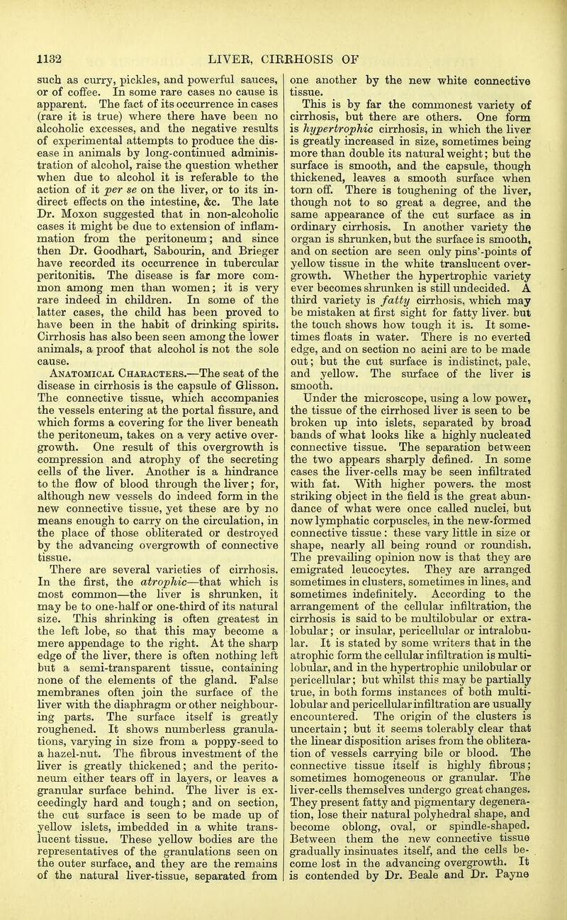 such as curry, pickles, and powerful sauces, or of coffee. In some rare cases no cause is apparent. The fact of its occurrence in cases (rare it is true) where there have been no alcoholic excesses, and the negative results of experimental attempts to produce the dis- ease in animals by long-continued adminis- tration of alcohol, raise the question whether when due to alcohol it is referable to the action of it per se on the liver, or to its in- direct effects on the intestine, &c. The late Dr. Moxon suggested that in non-alcoholic cases it might be due to extension of inflam- mation from the peritoneum; and since then Dr. Goodhart, Sabourin, and Brieger have recorded its occurrence in tubercular peritonitis. The disease is far more com- mon among men than women; it is very rare indeed in children. In some of the latter cases, the child has been proved to have been in the habit of drinking spirits. Cirrhosis has also been seen among the lower animals, a proof that alcohol is not the sole cause. Anatomical Characters.—The seat of the disease in cirrhosis is the capsule of Glisson. The connective tissue, which accompanies the vessels entering at the portal fissure, and which forms a covering for the liver beneath the peritoneum, takes on a very active over- growth. One result of this overgrowth is compression and atrophy of the secreting cells of the liver. Another is a hindrance to the now of blood through the liver; for, although new vessels do indeed form in the new connective tissue, yet these are by no means enough to carry on the circulation, in the place of those obliterated or destroyed by the advancing overgrowth of connective tissue. There are several varieties of cirrhosis. In the first, the atrophic—that which is most common—the liver is shrunken, it may be to one-half or one-third of its natural size. This shrinking is often greatest in the left lobe, so that this may become a mere appendage to the right. At the sharp edge of the liver, there is often nothing left but a semi-transparent tissue, containing none of the elements of the gland. False membranes often join the surface of the liver with the diaphragm or other neighbour- ing parts. The surface itself is greatly roughened. It shows numberless granula- tions, varying in size from a poppy-seed to a hazel-nut. The fibrous investment of the liver is greatly thickened; and the perito- neum either tears off in layers, or leaves a granular surface behind. The liver is ex- ceedingly hard and tough; and on section, the cut surface is seen to be made up of yellow islets, imbedded in a white trans- lucent tissue. These yellow bodies are the representatives of the granulations seen on the outer surface, and they are the remains of the natural liver-tissue, separated from one another by the new white connective tissue. This is by far the commonest variety of cirrhosis, but there are others. One form is hypertrophic cirrhosis, in which the liver is greatly increased in size, sometimes being more than double its natural weight; but the surface is smooth, and the capsule, though thickened, leaves a smooth surface when torn off. There is toughening of the liver, though not to so great a degree, and the same appearance of the cut surface as in ordinary cirrhosis. In another variety the organ is shrunken, but the surface is smooth, and on section are seen only pins'-points of yellow tissue in the white translucent over- growth. Whether the hypertrophic variety ever becomes shrunken is still undecided. A third variety is fatty cirrhosis, which may be mistaken at first sight for fatty liver, but the touch shows how tough it is. It some- times floats in water. There is no everted edge, and on section no acini are to be made out; but the cut surface is indistinct, pale, and yellow. The surface of the liver is smooth. Under the microscope, using a low power, the tissue of the cirrhosed liver is seen to be broken up into islets, separated by broad bands of what looks like a highly nucleated connective tissue. The separation between the two appears sharply defined. In some cases the liver-cells may be seen infiltrated with fat. With higher powers, the most striking object in the field is the great abun- dance of what were once called nuclei, but now lymphatic corpuscles, in the new-formed connective tissue: these vary little in size or shape, nearly all being round or roundish. The prevailing opinion now is that they are emigrated leucocytes. They are arranged sometimes in clusters, sometimes in lines, and sometimes indefinitely. According to the arrangement of the cellular infiltration, the cirrhosis is said to be multilobular or extra- lobular; or insular, pericellular or intralobu- lar. It is stated by some writers that in the atrophic form the cellular infiltration is multi- lobular, and in the hypertrophic unilobular or pericellular; but whilst this may be partially true, in both forms instances of both multi- lobular and pericellular infiltration are usually encountered. The origin of the clusters is uncertain; but it seems tolerably clear that the linear disposition arises from the oblitera- tion of vessels carrying bile or blood. The connective tissue itself is highly fibrous; sometimes homogeneous or granular. The liver-cells themselves undergo great changes. They present fatty and pigmentary degenera- tion, lose their natural polyhedral shape, and become oblong, oval, or spindle-shaped. Between them the new connective tissue gradually insinuates itself, and the cells be- come lost in the advancing overgrowth. It is contended by Dr. Beale and Dr. Payne