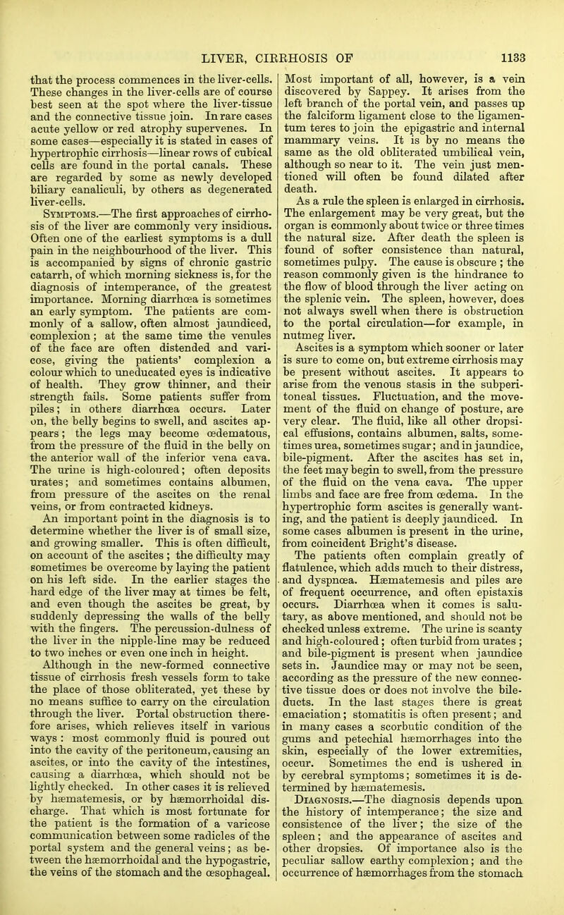 that the process commences in the liver-cells. These changes in the liver-cells are of course best seen at the spot where the liver-tissue and the connective tissue join. In rare eases acute yellow or red atrophy supervenes. In some cases—especially it is stated in cases of hypertrophic cirrhosis—linear rows of cubical cells are found in the portal canals. These are regarded by some as newly developed biliary canaliculi, by others as degenerated liver-cells. Symptoms.—The first approaches of cirrho- sis of the liver are commonly very insidious. Often one of the earliest symptoms is a dull pain in the neighbourhood of the liver. This is accompanied by signs of chronic gastric catarrh, of which morning sickness is, for the diagnosis of intemperance, of the greatest importance. Morning diarrhoea is sometimes an early symptom. The patients are com- monly of a sallow, often almost jaundiced, complexion; at the same time the venules of the face are often distended and vari- cose, giving the patients' complexion a colour which to uneducated eyes is indicative of health. They grow thinner, and their strength fails. Some patients suffer from piles; in others diarrhoea occurs. Later on, the belly begins to swell, and ascites ap- pears ; the legs may become cedematous, from the pressure of the fluid in the belly on the anterior wall of the inferior vena cava. The urine is high-coloured; often deposits urates; and sometimes contains albumen, from pressure of the ascites on the renal veins, or from contracted kidneys. An important point in the diagnosis is to determine whether the liver is of small size, and growing smaller. This is often difficult, on account of the ascites ; the difficulty may sometimes be overcome by laying the patient on his left side. In the earlier stages the hard edge of the liver may at times be felt, and even though the ascites be great, by suddenly depressing the walls of the belly with the fingers. The percussion-dulness of the liver in the nipple-line may be reduced to two inches or even one inch in height. Although in the new-formed connective tissue of cirrhosis fresh vessels form to take the place of those obliterated, yet these by no means suffice to carry on the circulation through the liver. Portal obstruction there- fore arises, which relieves itself in various ways : most commonly fluid is poured out into the cavity of the peritoneum, causing an ascites, or into the cavity of the intestines, causing a diarrhoea, which should not be lightly checked. In other cases it is relieved by haematemesis, or by hsemorrhoidal dis- charge. That which is most fortunate for the patient is the formation of a varicose communication between some radicles of the portal system and the general veins; as be- tween the hsemorrhoidal and the hypogastric, the veins of the stomach and the oesophageal. Most important of all, however, is a vein discovered by Sappey. It arises from the left branch of the portal vein, and passes up the falciform ligament close to the ligamen- tum teres to join the epigastric and internal mammary veins. It is by no means the same as the old obliterated umbilical vein, although so near to it. The vein just men- tioned will often be found dilated after death. As a rule the spleen is enlarged in cirrhosis. The enlargement may be very great, but the organ is commonly about twice or three times the natural size. After death the spleen is found of softer consistence than natural, sometimes pulpy. The cause is obscure ; the reason commonly given is the hindrance to the flow of blood through the liver acting on the splenic vein. The spleen, however, does not always swell when there is obstruction to the portal circulation—for example, in nutmeg liver. Ascites is a symptom which sooner or later is sure to come on, but extreme cirrhosis may be present without ascites. It appears to arise from the venous stasis in the subperi- toneal tissues. Fluctuation, and the move- ment of the fluid on change of posture, are very clear. The fluid, like all other dropsi- cal effusions, contains albumen, salts, some- times urea, sometimes sugar; and in jaundice, bile-pigment. After the ascites has set in, the feet may begin to swell, from the pressure of the fluid on the vena cava. The upper limbs and face are free from oedema. In the hypertrophic form ascites is generally want- ing, and the patient is deeply jaundiced. In some cases albumen is present in the urine, from coincident Bright's disease. The patients often complain greatly of flatulence, which adds much to their distress, and dyspnoea. Haematemesis and piles are of frequent occurrence, and often epistaxis occurs. Diarrhoea when it comes is salu- tary, as above mentioned, and should not be checked unless extreme. The urine is scanty and high-coloured; often turbid from urates ; and bile-pigment is present when jaundice sets in. Jaundice may or may not be seen, according as the pressure of the new connec- tive tissue does or does not involve the bile- ducts. In the last stages there is great emaciation; stomatitis is often present; and in many cases a scorbutic condition of the gums and petechial haemorrhages into the skin, especially of the lower extremities, occur. Sometimes the end is ushered in by cerebral symptoms; sometimes it is de- termined by haematemesis. Diagnosis.—The diagnosis depends upon the history of intemperance; the size and consistence of the liver; the size of the spleen; and the appearance of ascites and other dropsies. Of importance also is the peculiar sallow earthy complexion; and the occurrence of haemorrhages from the stomach