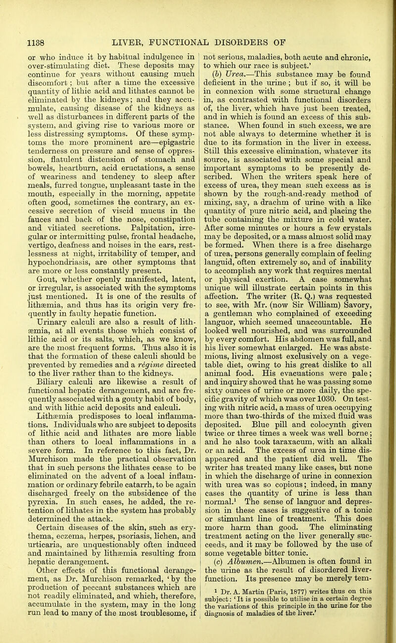 or who induce it by habitual indulgence in 1 over-stimulating diet. These deposits may continue for years without causing much discomfort ; but after a time the excessive quantity of lithic acid and lithates cannot be eliminated by the kidneys; and they accu- mulate, causing disease of the kidneys as well as disturbances in different parts of the system, and giving rise to various more or less distressing symptoms. Of these symp- toms the more prominent are—epigastric tenderness on pressure and sense of oppres- sion, flatulent distension of stomach and bowels, heartburn, acid eructations, a sense of weariness and tendency to sleep after meals, furred tongue, unpleasant taste in the mouth, especially in the morning, appetite often good, sometimes the contrary, an ex- cessive secretion of viscid mucus in the fauces and back of the nose, constipation and vitiated secretions. Palpitation, irre- gular or intermitting pulse, frontal headache, vertigo, deafness and noises in the ears, rest- lessness at night, irritability of temper, and hypochondriasis, are other symptoms that are more or less constantly present. Gout, whether openly manifested, latent, or irregular, is associated with the symptoms just mentioned. It is one of the results of i lithaemia, and thus has its origin very fre- quently in faulty hepatic function. Urinary calculi are also a result of lith- | asmia, at all events those which consist of lithic acid or its salts, which, as we know, are the most frequent forms. Thus also it is that the formation of these calculi should be prevented by remedies and a regime directed to the liver rather than to the kidneys. Biliary calculi are likewise a result of functional hepatic derangement, and are fre- quently associated with a gouty habit of body, and with lithic acid deposits and calculi. Lithasmia predisposes to local inflamma- tions. Individuals who are subject to deposits of lithic acid and lithates are more liable than others to local inflammations in a severe form. In reference to this fact, Dr. Murchison made the practical observation that in such persons the lithates cease to be eliminated on the advent of a local inflam- mation or ordinary febrile catarrh, to be again discharged freely on the subsidence of the pyrexia. In such cases, he added, the re- tention of lithates in the system has probably determined the attack. Certain diseases of the skin, such as ery- thema, eczema, herpes, psoriasis, lichen, and urticaria, are unquestionably often induced and maintained by litheemia resulting from hepatic derangement. Other effects of this functional derange- ment, as Dr. Murchison remarked, 'by the production of peccant substances which are not readily eliminated, and which, therefore, accumulate in the system, may in the long run lead to many of the most troublesome, if not serious, maladies, both acute and chronic, to which our race is subject.' (b) Urea.—This substance may be found deficient in the urine ; but if so, it will be in connexion with some structural change in, as contrasted with functional disorders of, the liver, which have just been treated, and in which is found an excess of this sub- stance. When found in such excess, we are not able always to determine whether it is due to its formation in the liver in excess. Still this excessive elimination, whatever its source, is associated with some special and important symptoms to be presently de- scribed. When the writers speak here of excess of urea, they mean such excess as is shown by the rough-and-ready method of mixing, say, a drachm of urine with a like quantity of pure nitric acid, and placing the tube containing the mixture in cold water. After some minutes or hours a few crystals may be deposited, or a mass almost solid may be formed. When there is a free discharge of urea, persons generally complain of feeling languid, often extremely so, and of inability to accomplish any work that requires mental or physical exertion. A case somewhat unique will illustrate certain points in this affection. The writer (E. Q.) was requested to see, with Mr. (now Sir William) Savory, a gentleman who complained of exceeding languor, which seemed unaccountable. He looked well nourished, and was surrounded by every comfort. His abdomen was full, and his liver somewhat enlarged. He was abste- mious, living almost exclusively on a vege- table diet, owing to his great dislike to all animal food. His evacuations were pale; and inquiry showed that he was passing some sixty ounces of urine or more daily, the spe- cific gravity of which was over 1030. On test- ing with nitric acid, a mass of urea occupying more than two-thirds of the mixed fluid was deposited. Blue pill and colocynth given twice or three times a week was well borne; and he also took taraxacum, with an alkali or an acid. The excess of urea in time dis- appeared and the patient did well. The writer has treated many like cases, but none in which the discharge of urine in connexion with urea was so copious; indeed, in many cases the quantity of urine is less than normal.1 The sense of languor and depres- sion in these cases is suggestive of a tonic or stimulant line of treatment. This does more harm than good. The eliminating treatment acting on the liver generally suc- ceeds, and it may be followed by the use of some vegetable bitter tonic. (c) Albumen.—Albumen is often found in the urine as the result of disordered liver- function. Its presence may be merely tem- 1 Dr. A. Martin (Paris, 1877) writes thus on this subject: 1 It is possible to utilise in a certain degree the variations of this principle in the urine for the diagnosis of maladies of the liver.'