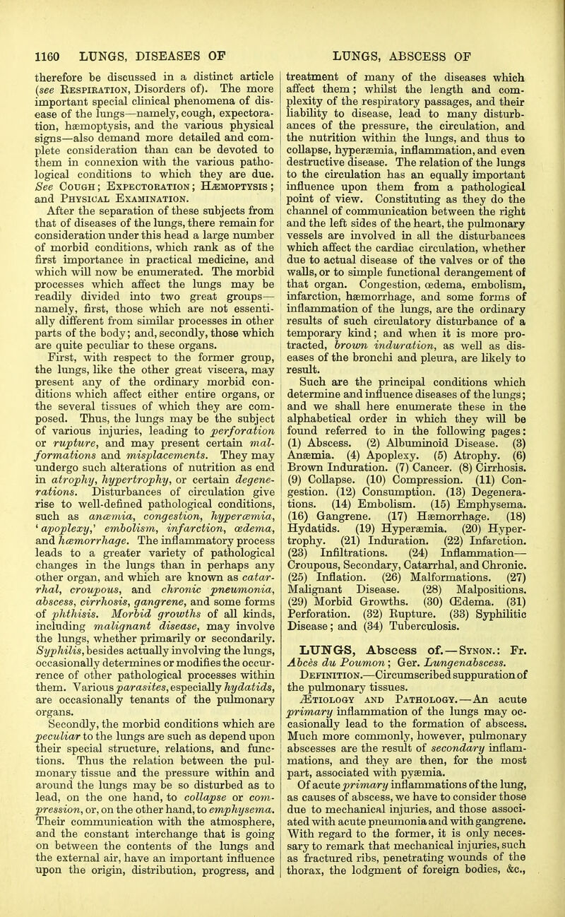 therefore be discussed in a distinct article {see Bespiration, Disorders of). The more important special clinical phenomena of dis- ease of the lungs—namely, cough, expectora- tion, haemoptysis, and the various physical signs—also demand more detailed and com- plete consideration than can be devoted to them in connexion with the various patho- logical conditions to which they are due. See Cough ; Expectoration ; Hemoptysis ; and Physical Examination. After the separation of these subjects from that of diseases of the lungs, there remain for consideration under this head a large number of morbid conditions, which rank as of the first importance in practical medicine, and which will now be enumerated. The morbid processes which affect the lungs may be readily divided into two great groups— namely, first, those which are not essenti- ally different from similar processes in other parts of the body; and, secondly, those which are quite peculiar to these organs. First, with respect to the former group, the lungs, like the other great viscera, may present any of the ordinary morbid con- ditions which affect either entire organs, or the several tissues of which they are com- posed. Thus, the lungs may be the subject of various injuries, leading to perforation or rupture, and may present certain mal- formations and misplacements. They may undergo such alterations of nutrition as end in atrophy, hypertrophy, or certain degene- rations. Disturbances of circulation give rise to well-defined pathological conditions, such as ancemia, congestion, hyperemia, ' apoplexy,' embolism, infarction, oedema, and hcemorrhage. The inflammatory process leads to a greater variety of pathological changes in the lungs than in perhaps any other organ, and which are known as catar- rhal, croupous, and chronic pneumonia, abscess, cirrhosis, gangrene, and some forms of phthisis. Morbid growths of all kinds, including malignant disease, may involve the lungs, whether primarily or secondarily. Syphilis, besides actually involving the lungs, occasionally determines or modifies the occur- rence of other pathological processes within them. Various parasites, especially hydatids, are occasionally tenants of the pulmonary organs. Secondly, the morbid conditions which are peculiar to the lungs are such as depend upon their special structure, relations, and func- tions. Thus the relation between the pul- monary tissue and the pressure within and around the lungs may be so disturbed as to lead, on the one hand, to collapse or com- pression, or, on the other hand, to emphysema. Their communication with the atmosphere, and the constant interchange that is going on between the contents of the lungs and the external air, have an important influence upon the origin, distribution, progress, and treatment of many of the diseases which affect them; whilst the length and com- plexity of the respiratory passages, and their liability to disease, lead to many disturb- ances of the pressure, the circulation, and the nutrition within the lungs, and thus to collapse, hyperaemia, inflammation, and even destructive disease. The relation of the lungs to the circulation has an equally important influence upon them from a pathological ! point of view. Constituting as they do the channel of communication between the right and the left sides of the heart, the pulmonary vessels are involved in all the disturbances which affect the cardiac circulation, whether due to actual disease of the valves or of the walls, or to simple functional derangement of that organ. Congestion, oedema, embolism, infarction, haemorrhage, and some forms of inflammation of the lungs, are the ordinary results of such circulatory disturbance of a temporary kind; and when it is more pro- tracted, brown induration, as well as dis- eases of the bronchi and pleura, are likely to result. Such are the principal conditions which determine and influence diseases of the lungs; and we shall here enumerate these in the alphabetical order in which they will be found referred to in the following pages: (1) Abscess. (2) Albuminoid Disease. (3) Anaemia. (4) Apoplexy. (5) Atrophy. (6) 1 Brown Induration. (7) Cancer. (8) Cirrhosis, j (9) Collapse. (10) Compression. (11) Con- ' gestion. (12) Consumption. (13) Degenera- tions. (14) Embolism. (15) Emphysema. (16) Gangrene. (17) Haemorrhage. (18) Hydatids. (19) Hyperaemia. (20) Hyper- trophy. (21) Induration. (22) Infarction. (23) Infiltrations. (24) Inflammation— Croupous, Secondary, Catarrhal, and Chronic. (25) Inflation. (26) Malformations. (27) Malignant Disease. (28) Malpositions. (29) Morbid Growths. (30) CEdema. (31) Perforation. (32) Bupture. (33) Syphilitic Disease; and (34) Tuberculosis. LUNGS, Abscess of.—Synon.: Fr. Abces du Poumon; Ger. Lungenabscess. Definition.—Circumscribed suppuration of the pulmonary tissues. Etiology and Pathology.—An acute primary inflammation of the lungs may oc- casionally lead to the formation of abscess. Much more commonly, however, pulmonary abscesses are the result of secondary inflam- mations, and they are then, for the most part, associated with pyaemia. Of acute primary inflammations of the lung, as causes of abscess, we have to consider those due to mechanical injuries, and those associ- ated with acute pneumonia and with gangrene. With regard to the former, it is only neces- sary to remark that mechanical injuries, such as fractured ribs, penetrating wounds of the thorax, the lodgment of foreign bodies, &c,