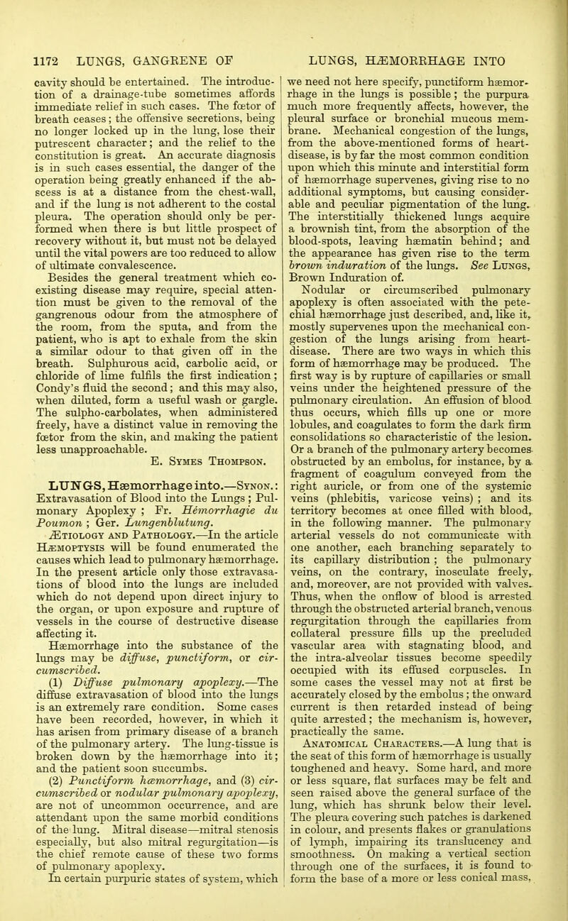 cavity should be entertained. The introduc- I tion of a drainage-tube sometimes affords ! immediate relief in such cases. The fetor of breath ceases; the offensive secretions, being no longer locked up in the lung, lose their putrescent character; and the relief to the constitution is great. An accurate diagnosis is in such cases essential, the danger of the operation being greatly enhanced if the ab- scess is at a distance from the chest-wall, and if the lung is not adherent to the costal pleura. The operation should only be per- formed when there is but little prospect of recovery without it, but must not be delayed until the vital powers are too reduced to allow of ultimate convalescence. Besides the general treatment which co- existing disease may require, special atten- tion must be given to the removal of the gangrenous odour from the atmosphere of the room, from the sputa, and from the patient, who is apt to exhale from the skin a similar odour to that given off in the breath. Sulphurous acid, carbolic acid, or chloride of lime fulfils the first indication; Condy's fluid the second; and this may also, when diluted, form a useful wash or gargle. The sulpho-carbolates, when administered freely, have a distinct value in removing the fetor from the skin, and making the patient less unapproachable. E. Symes Thompson. LUNGS, Haemorrhage into.—Synon. : Extravasation of Blood into the Lungs ; Pul- monary Apoplexy ; Fr. Hemorrhagic du Poumon ; Ger. Lungenblutung. jEtiology and Pathology.—In the article Hemoptysis will be found enumerated the causes which lead to pulmonary haemorrhage. In the present article only those extravasa- tions of blood into the lungs are included which do not depend upon direct injury to the organ, or upon exposure and rupture of vessels in the course of destructive disease affecting it. Haemorrhage into the substance of the lungs may be diffuse, punctiform, or cir- cumscribed. (1) Diffuse pulmonary apoplexy.—The diffuse extravasation of blood into the lungs is an extremely rare condition. Some cases have been recorded, however, in which it has arisen from primary disease of a branch of the pulmonary artery. The lung-tissue is broken down by the haemorrhage into it; and the patient soon succumbs. (2) Punctiform hemorrhage, and (3) cir- cumscribed or nodular pulmonary apoplexy, are not of uncommon occurrence, and are attendant upon the same morbid conditions of the lung. Mitral disease—mitral stenosis especially, but also mitral regurgitation—is the chief remote cause of these two forms of pulmonary apoplexy. In certain purpuric states of system, which we need not here specify, punctiform haemor- rhage in the lungs is possible; the purpura much more frequently affects, however, the pleural surface or bronchial mucous mem- brane. Mechanical congestion of the lungs, from the above-mentioned forms of heart- disease, is by far the most common condition upon which this minute and interstitial form of haemorrhage supervenes, giving rise to no additional symptoms, but causing consider- able and peculiar pigmentation of the lung. The interstitially thickened lungs acquire a brownish tint, from the absorption of the blood-spots, leaving haematin behind; and the appearance has given rise to the term brown induration of the lungs. See Lungs, Brown Induration of. Nodular or circumscribed pulmonary apoplexy is often associated with the pete- chial haemorrhage just described, and, like it, mostly supervenes upon the mechanical con- gestion of the lungs arising from heart- disease. There are two ways in which this form of haemorrhage may be produced. The first way is by rupture of capiUaries or small veins under the heightened pressure of the pulmonary circulation. An effusion of blood thus occurs, which fills up one or more lobules, and coagulates to form the dark firm consolidations so characteristic of the lesion. Or a branch of the pulmonary artery becomes obstructed by an embolus, for instance, by a fragment of coagulum conveyed from the right auricle, or from one of the systemic veins (phlebitis, varicose veins) ; and its territory becomes at once filled with blood, in the following manner. The pulmonary arterial vessels do not communicate with one another, each branching separately to its capillary distribution ; the pulmonary veins, on the contrary, inosculate freely, and, moreover, are not provided with valves^ Thus, when the onflow of blood is arrested through the obstructed arterial branch, venous regurgitation through the capillaries from collateral pressure fills up the precluded vascular area with stagnating blood, and the intra-alveolar tissues become speedily occupied with its effused corpuscles. In some cases the vessel may not at first be accurately closed by the embolus ; the onward current is then retarded instead of being quite arrested; the mechanism is, however, practically the same. Anatomical Characters.—A lung that is the seat of this form of haemorrhage is usually toughened and heavy. Some hard, and more or less square, flat surfaces may be felt and seen raised above the general surface of the lung, which has shrunk below their level. The pleura covering such patches is darkened in colour, and presents flakes or granulations of lymph, impairing its translucency and smoothness. On making a vertical section through one of the surfaces, it is found to form the base of a more or less conical mass,