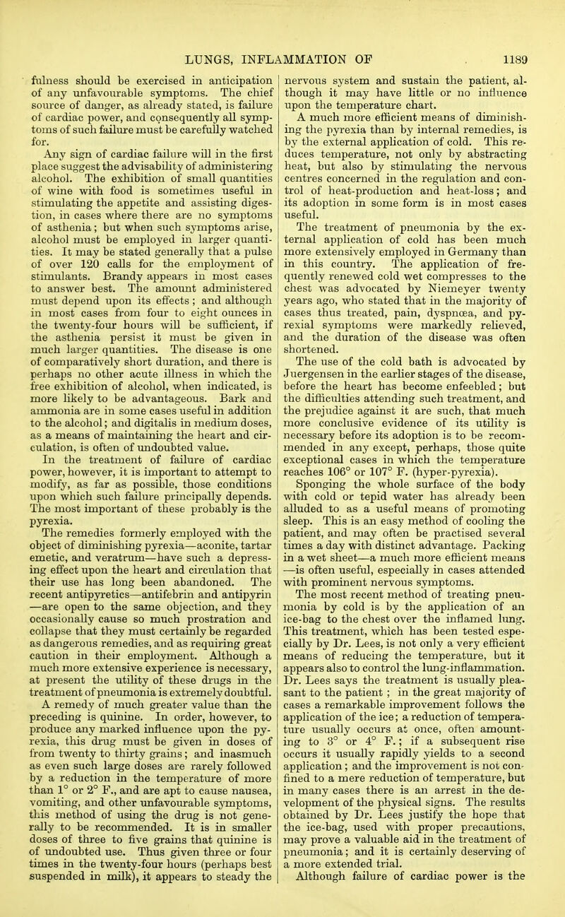 fulness should be exercised in anticipation of any unfavourable symptoms. The chief source of danger, as already stated, is failure of cardiac power, and consequently all symp- toms of such failure must be carefully watched for. Any sign of cardiac failure will in the first place suggest the advisability of administering alcohol. The exhibition of small quantities of wine with food is sometimes useful in stimulating the appetite and assisting diges- tion, in cases where there are no symptoms of asthenia; but when such symptoms arise, alcohol must be employed in larger quanti- ties. It may be stated generally that a pulse of over 120 calls for the employment of stimulants. Brandy appears in most cases to answer best. The amount administered must depend upon its effects; and although in most cases from four to eight ounces in the twenty-four hours will be sufficient, if the asthenia persist it must be given in much larger quantities. The disease is one of comparatively short duration, and there is perhaps no other acute illness in which the free exhibition of alcohol, when indicated, is more likely to be advantageous. Bark and ammonia are in some cases useful in addition to the alcohol; and digitalis in medium doses, as a means of maintaining the heart and cir- culation, is often of undoubted value. In the treatment of failure of cardiac power, however, it is important to attempt to modify, as far as possible, those conditions upon which such failure principally depends. The most important of these probably is the pyrexia. The remedies formerly employed with the object of diminishing pyrexia—aconite, tartar emetic, and veratrum—have such a depress- ing effect upon the heart and circulation that their use has long been abandoned. The recent antipyretics—antifebrin and antipyrin —are open to the same objection, and they occasionally cause so much prostration and collapse that they must certainly be regarded as dangerous remedies, and as requiring great caution in their employment. Although a much more extensive experience is necessary, at present the utility of these drugs in the treatment of pneumonia is extremely doubtful. A remedy of much greater value than the preceding is quinine. In order, however, to produce any marked influence upon the py- rexia, this drug must be given in doses of from twenty to thirty grains; and inasmuch as even such large doses are rarely followed by a reduction in the temperature of more than 1° or 2° F., and are apt to cause nausea, vomiting, and other unfavourable symptoms, this method of using the drug is not gene- rally to be recommended. It is in smaller doses of three to five grains that quinine is of undoubted use. Thus given three or four times in the twenty-four hours (perhaps best suspended in milk), it appears to steady the nervous system and sustain the patient, al- though it may have little or no influence upon the temperature chart. A much more efficient means of diminish- ing the pyrexia than by internal remedies, is by the external application of cold. This re- duces temperature, not only by abstracting heat, but also by stimulating the nervous centres concerned in the regulation and con- trol of heat-production and heat-loss; and its adoption in some form is in most cases useful. The treatment of pneumonia by the ex- ternal application of cold has been much more extensively employed in Germany than in this country. The application of fre- quently renewed cold wet compresses to the chest was advocated by Niemeyer twenty years ago, who stated that in the majority of cases thus treated, pain, dyspnoea, and py- rexial symptoms were markedly relieved, and the duration of the disease was often shortened. The use of the cold bath is advocated by Juergensen in the earlier stages of the disease, before the heart has become enfeebled; but the difficulties attending such treatment, and the prejudice against it are such, that much more conclusive evidence of its utility is necessary before its adoption is to be recom- mended in any except, perhaps, those quite exceptional cases in which the temperature reaches 106° or 107° F. (hyper-pyrexia). Sponging the whole surface of the body with cold or tepid water has already been alluded to as a useful means of promoting sleep. This is an easy method of cooling the patient, and may often be practised several times a day with distinct advantage. Packing in a wet sheet—a much more efficient means —is often useful, especially in cases attended with prominent nervous symptoms. The most recent method of treating pneu- monia by cold is by the application of an ice-bag to the chest over the inflamed lung. This treatment, which has been tested espe- cially by Dr. Lees, is not only a very efficient means of reducing the temperature, but it appears also to control the lung-inflammation. Dr. Lees says the treatment is usually plea- sant to the patient ; in the great majority of cases a remarkable improvement follows the application of the ice; a reduction of tempera- ture usually occurs at once, often amount- ing to 3° or 4° F.; if a subsequent rise occurs it usually rapidly yields to a second application; and the improvement is not con- fined to a mere reduction of temperature, but in many cases there is an arrest in the de- velopment of the physical signs. The results obtained by Dr. Lees justify the hope that the ice-bag, used with proper precautions, may prove a valuable aid in the treatment of pneumonia; and it is certainly deserving of a more extended trial. Although failure of cardiac power is the