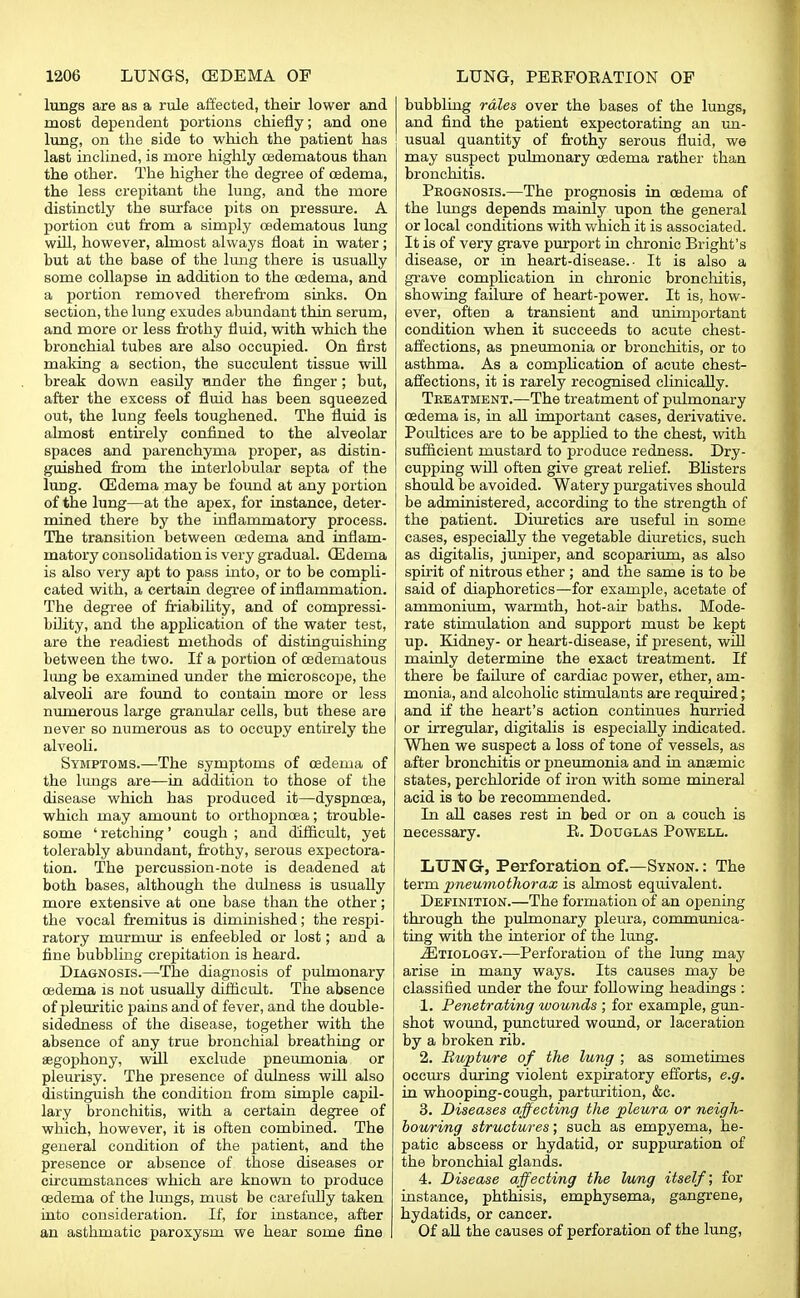 lungs are as a rule affected, their lower and most dependent portions chiefly; and one lung, on the side to which the patient has last inclined, is more highly csdematous than the other. The higher the degree of oedema, the less crepitant the lung, and the more distinctly the surface pits on pressure. A portion cut from a simply oedematous lung will, however, almost always float in water; but at the base of the lung there is usually some collapse in addition to the oedema, and a portion removed therefrom sinks. On section, the lung exudes abundant thin serum, and more or less frothy fluid, with which the bronchial tubes are also occupied. On first making a section, the succulent tissue will break down easily under the finger; but, after the excess of fluid has been squeezed out, the lung feels toughened. The fluid is almost entirely confined to the alveolar spaces and parenchyma proper, as distin- guished from the interlobular septa of the lung. GSdema may be found at any portion of the lung—at the apex, for instance, deter- mined there by the inflammatory process. The transition between oedema and inflam- matory consolidation is very gradual. (Edema is also very apt to pass into, or to be compli- cated with, a certain degree of inflammation. The degree of friability, and of compressi- bility, and the application of the water test, are the readiest methods of distinguishing between the two. If a portion of oedematous lung be examined under the microscope, the alveoli are found to contain more or less numerous large granular cells, but these are never so numerous as to occupy entirely the alveoli. Symptoms.—The symptoms of oedema of the lungs are—in addition to those of the disease which has produced it—dyspnoea, which may amount to orthopncea; trouble- some ' retching' cough ; and difficult, yet tolerably abundant, frothy, serous expectora- tion. The percussion-note is deadened at both bases, although the dulness is usually more extensive at one base than the other; the vocal fremitus is diminished; the respi- ratory murmur is enfeebled or lost; and a fine bubbling crepitation is heard. Diagnosis.—The diagnosis of pulmonary oedema is not usually difficult. The absence of pleuritic pains and of fever, and the double- sidedness of the disease, together with the absence of any true bronchial breathing or aegophony, will exclude pneumonia or pleurisy. The presence of dulness will also distinguish the condition from simple capil- lary bronchitis, with a certain degree of which, however, it is often combined. The general condition of the patient, and the presence or absence of those diseases or circumstances which are known to produce oedema of the lungs, must be carefully taken into consideration. If, for instance, after an asthmatic paroxysm we hear some fine bubbling rales over the bases of the lungs, and find the patient expectorating an un- usual quantity of frothy serous fluid, we may suspect pulmonary oedema rather than bronchitis. Prognosis.—The prognosis in oedema of the lungs depends mainly upon the general or local conditions with which it is associated. It is of very grave purport in chronic Bright's disease, or in heart-disease.- It is also a grave complication in chronic bronchitis, showing failure of heart-power. It is, how- ever, often a transient and unimportant condition when it succeeds to acute chest- affections, as pneumonia or bronchitis, or to asthma. As a complication of acute chest- affections, it is rarely recognised clinically. Treatment.—The treatment of pulmonary oedema is, in all important cases, derivative. Poultices are to be applied to the chest, with sufficient mustard to produce redness. Dry- cupping will often give great relief. Blisters should be avoided. Watery purgatives should be administered, according to the strength of the patient. Diuretics are useful in some cases, especially the vegetable diuretics, such as digitalis, juniper, and scoparium, as also spirit of nitrous ether ; and the same is to be said of diaphoretics—for example, acetate of ammonium, warmth, hot-air baths. Mode- rate stimulation and support must be kept up. Eadney- or heart-disease, if present, will mainly determine the exact treatment. If there be failure of cardiac power, ether, am- monia, and alcoholic stimulants are required; and if the heart's action continues hurried or irregular, digitalis is especially indicated. When we suspect a loss of tone of vessels, as after bronchitis or pneumonia and in anaemic states, perchloride of iron with some mineral acid is to be recommended. In all cases rest in bed or on a couch is necessary. B. Douglas Powell. LUNG, Perforation of.—Synon. : The term pneumothorax is almost equivalent. Definition.—The formation of an opening through the pulmonary pleura, communica- ting with the interior of the lung. ^Etiology.—Perforation of the lung may arise in many ways. Its causes may be classified under the four following headings : 1. Penetrating wounds ; for example, gun- shot wound, punctured wound, or laceration by a broken rib. 2. Rupture of the lung ; as sometimes occurs during violent expiratory efforts, e.g. in whooping-cough, parturition, &c. 3. Diseases affecting the pleura or neigh- bouring structures; such as empyema, he- patic abscess or hydatid, or suppuration of the bronchial glands. 4. Disease affecting the hmg itself; for instance, phthisis, emphysema, gangrene, hydatids, or cancer. Of all the causes of perforation of the lung,