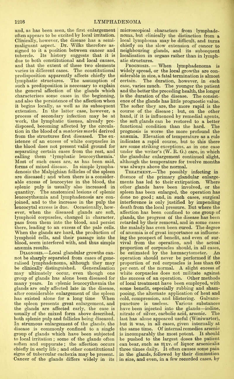 and, as has been seen, the first enlargement often appears to be excited by local irritation. Clinically, however, the disease has a serni- malignant aspect. Dr. Wilks therefore as- signed to it a position between cancer and tubercle. Its history suggests that it is due to both constitutional and local causes, and that the extent of these two elements varies in different eases. The constitutional predisposition apparently affects chiefly the lymphatic structures. The assumption of such a predisposition is necessary to explain the general affection of the glands which characterises some cases in the beginning, and also the persistence of the affection when it begins locally, as well as its subsequent extension. In the latter case, however, a process of secondary infection may be at work, the lymphatic tissues, already pre- disposed, becoming affected by the circula- tion in the blood of a materies morbi derived from the structures first diseased. The ex- istence of an excess of white corpuscles in the blood does not present valid ground for separating certain cases from the rest, and calling them ' lymphatic leucocythaemia.' Most of such cases are, as has been said, forms of mixed disease. In simple lympha- denosis the Malpighian follicles of the spleen are diseased; and when there is a consider- able excess of leucocytes in the blood, the splenic pulp is usually also increased in quantity. The anatomical lesions of splenic leucocythaemia and lymphadenosis are con- joined, and to the increase in the pulp the leucocytal excess is due. Occasionally, how- ever, when the diseased glands are soft, lymphoid corpuscles, changed in character, pass from them into the blood, and persist there, leading to an excess of the pale cells. When the glands are hard, the production of lymphoid cells, and their passage into the blood, seem interfered with, and thus simple anaemia results. Diagnosis.—Local glandular growths can- not be sharply separated from cases of gene- ralised lymphadenoma, although they may be clinically distinguished. Generalisation may ultimately occur, even though one group of glands has alone been diseased for many years. In splenic leucocythaemia the glands are only affected late in the disease, after considerable enlargement of the spleen has existed alone for a long time When the spleen presents great enlargement, and the glands are affected early, the case is usually of the mixed form above described, both splenic pulp and follicles being diseased. In strumous enlargement of the glands, the disease is commonly confined to a single group of glands which have been subjected to local irritation ; some of the glands often soften and suppurate ; the affection occurs chiefly in early life ; and other constitutional signs of tubercular cachexia may be present. Cancer of the glands differs widely in its microscopical characters from lymphade- noma, but clinically the distinction from a local lymphoma may be difficult, and turns chiefly on the slow extension of cancer to neighbouring glands, and its subsequent localisation in organs rather than in lymph- atic structures. Prognosis. — When lymphadenoma is widely spread, or the local growths are con- siderable in size, a fatal termination is almost certain. The duration, however, in each case, varies much. The younger the patient and the better the preceding health, the longer is the duration of the disease. The consist- ence of the glands has little prognostic value. The softer they are, the more rapid is the course of the disease; but, on the other hand, if it is influenced by remedial agents, the soft glands can be restored to a better functional condition than the hard. The prognosis is worse the more profound the anaemia. Elevation of temperature as a rule indicates a rapid course, but to this there are some striking exceptions, as in one case under the writer's (W. R. G.) care, in which the glandular enlargement continued slight, although the temperature for twelve months was always above the normal. Treatment.—The possibly infecting in fluence of the primary glandular enlarge- ments has led to their extirpation. Where other glands have been involved, or the spleen has been enlarged, the operation has done no good; and, in such cases, surgical interference is only justified by impending death from the local pressure. But where the affection has been confined to one group of glands, the progress of the disease has been i retarded by their removal, and in some cases the malady has even been cured. The degree of anaemia is of great importance as influenc- ing the prospect of benefit, and even of sur- vival from the operation, and the actual proportion of corpuscles should, in all cases, be estimated by the haemacytometer. An operation should never be performed if the proportion of red corpuscles is less than 60 per cent, of the normal. A slight excess of white corpuscles does not militate against, the success of an operation. Other methods of local treatment have been employed, with some benefit, especially rubbing and sham- pooing, the alternate application of heat and cold, compression, and blistering. Galvano- puncture is useless. Various substances have been injected into the glands—iodine, nitrate of silver, carbolic acid, arsenic. The last has alone appeared useful (Winiwarter), but it was, in all cases, given internally at the same time. Of internal remedies arsenic is incomparably the most potent. It should be pushed to the largest doses the patient can bear, such as ll\xv. of liquor arsenicalis three times daily. It often causes some pain in the glands, followed by their diminution in size, and even, in a few recorded cases, by