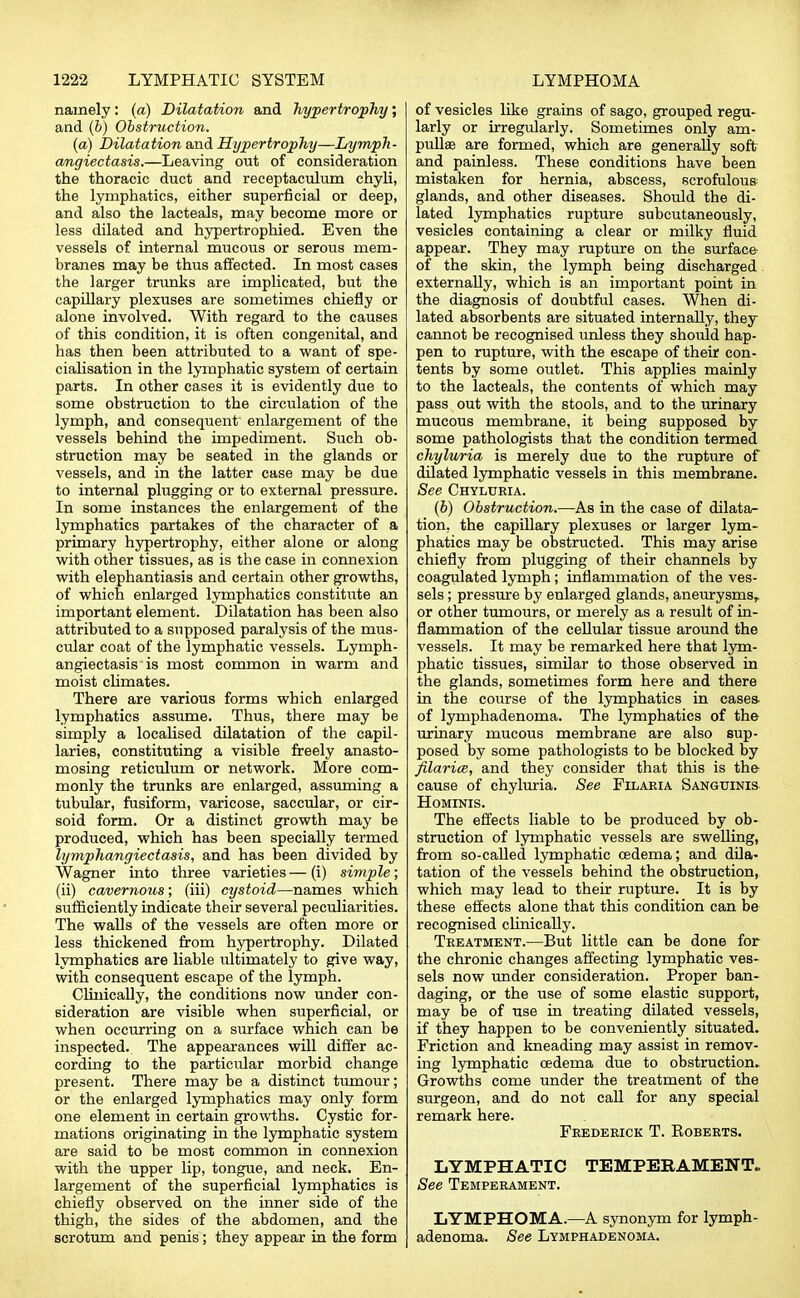 namely: (a) Dilatation and hypertrophy; and (b) Obstruction. (a) Dilatation and Hypertrophy—Lymph- angiectasia.—Leaving out of consideration the thoracic duct and receptaculum chyli, the lymphatics, either superficial or deep, and also the lacteals, may become more or less dilated and hypertrophied. Even the vessels of internal mucous or serous mem- branes may be thus affected. In most cases the larger trunks are implicated, but the capillary plexuses are sometimes chiefly or alone involved. With regard to the causes of this condition, it is often congenital, and has then been attributed to a want of spe- cialisation in the lymphatic system of certain parts. In other cases it is evidently due to some obstruction to the circulation of the lymph, and consequent enlargement of the vessels behind the impediment. Such ob- struction may be seated in the glands or vessels, and in the latter case may be due to internal plugging or to external pressure. In some instances the enlargement of the lymphatics partakes of the character of a primary hypertrophy, either alone or along with other tissues, as is the case in connexion with elephantiasis and certain other growths, of which enlarged lymphatics constitute an important element. Dilatation has been also attributed to a supposed paralysis of the mus- cular coat of the lymphatic vessels. Lymph- angiectasis is most common in warm and moist climates. There are various forms which enlarged lymphatics assume. Thus, there may be simply a localised dilatation of the capil- laries, constituting a visible freely anasto- mosing reticulum or network. More com- monly the trunks are enlarged, assuming a tubular, fusiform, varicose, saccular, or cir- soid form. Or a distinct growth may be produced, which has been specially termed lymphangiectasis, and has been divided by Wagner into three varieties — (i) simple; (ii) cavernous; (hi) cystoid—names which sufficiently indicate their several peculiarities. The walls of the vessels are often more or less thickened from hypertrophy. Dilated lymphatics are liable ultimately to give way, with consequent escape of the lymph. Clinically, the conditions now under con- sideration are visible when superficial, or when occurring on a surface which can be inspected. The appearances will differ ac- cording to the particular morbid change present. There may be a distinct tumour; or the enlarged lymphatics may only form one element in certain growths. Cystic for- mations originating in the lymphatic system are said to be most common in connexion with the upper lip, tongue, and neck. En- largement of the superficial lymphatics is chiefly observed on the inner side of the thigh, the sides of the abdomen, and the scrotum and penis; they appear in the form of vesicles like grains of sago, grouped regu- larly or irregularly. Sometimes only am- pullae are formed, which are generally soft and painless. These conditions have been mistaken for hernia, abscess, scrofulous glands, and other diseases. Should the di- lated lymphatics rupture subcutaneously, vesicles containing a clear or milky fluid appear. They may rupture on the surface of the skin, the lymph being discharged externally, which is an important point in the diagnosis of doubtful cases. When di- lated absorbents are situated internally, they cannot be recognised unless they should hap- pen to rupture, with the escape of their con- tents by some outlet. This applies mainly to the lacteals, the contents of which may pass out with the stools, and to the urinary mucous membrane, it being supposed by some pathologists that the condition termed chyluria is merely due to the rupture of dilated lymphatic vessels in this membrane. See Chyluria. (b) Obstruction.—As in the case of dilata- tion, the capillary plexuses or larger lym- phatics may be obstructed. This may arise chiefly from plugging of their channels by coagulated lymph; inflammation of the ves- sels ; pressure by enlarged glands, aneurysms, or other tumours, or merely as a result of in- flammation of the cellular tissue around the vessels. It may be remarked here that lym- phatic tissues, similar to those observed in the glands, sometimes form here and there in the course of the lymphatics in cases, of lymphadenoma. The lymphatics of the urinary mucous membrane are also sup- posed by some pathologists to be blocked by filarice, and they consider that this is the cause of chyluria. See Filaria Sanguinis Hominis. The effects liable to be produced by ob- struction of lymphatic vessels are swelling, from so-called lymphatic oedema; and dila- tation of the vessels behind the obstruction, which may lead to their rupture. It is by these effects alone that this condition can be recognised clinically. Treatment.—But little can be done for the chronic changes affecting lymphatic ves- sels now under consideration. Proper ban- daging, or the use of some elastic support, may be of use in treating dilated vessels, if they happen to be conveniently situated. Friction and kneading may assist in remov- ing lymphatic oedema due to obstruction. Growths come under the treatment of the surgeon, and do not call for any special remark here. Frederick T. Eoberts. LYMPHATIC TEMPERAMENT. See Temperament. LYMPHOMA.—A synonym for lymph- adenoma. See Lymphadenoma.