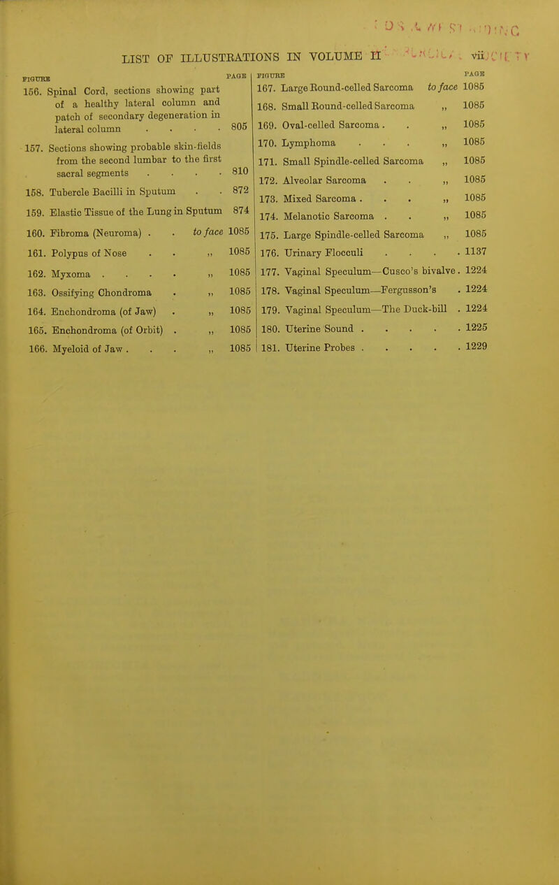156. Spinal Cord, sections showing part of a healthy lateral column and patch of secondary degeneration in lateral column . . . ■ 157. Sections showing probable skin-fields from the second lumbar to the first 805 vu,' ( PAGB to face 1085 „ 1085 SCbUl (Ml. OCgXiACJ-l Ui3 • • 810 158. Tubercle xiaciiii m opuium 872 159. Elastic Tissue of the Lung in Sputum 874 160. Fibroma (Neuroma) . to face 1085 161. Polypus of Nose )) 1085 162. Myxoma .... » 1085 163. Ossifying Chondroma u 1085 164. Enchondroma (of Jaw) f1 1085 165. Enchondroma (of Orbit) . ») 1085 166. Myeloid of Jaw . )1 1085 LIST OF ILLUSTEATIONS IN VOLUME II riatnu! 167. Large Eound-celled Sarcoma 168. Small Eound-celled Sarcoma 169. Oval-celled Sarcoma. . „ 1085 170. Lymphoma ... „ 1085 171. Small Spindle-celled Sarcoma „ 1085 172. Alveolar Sarcoma . . „ 1085 173. Mixed Sarcoma ... „ 1085 174. Melanotic Sarcoma . . „ 1085 175. Large Spindle-celled Sarcoma „ 1085 176. Urinary Flocculi . . . .1137 177. Vaginal Speculum—Cusco's bivalve. 1224 178. Vaginal Speculum—Fergusson's . 1224 179. Vaginal Speculum—The Duck-bill . 1224 180. Uterine Sound 1225 181. Uterine Probes 1229