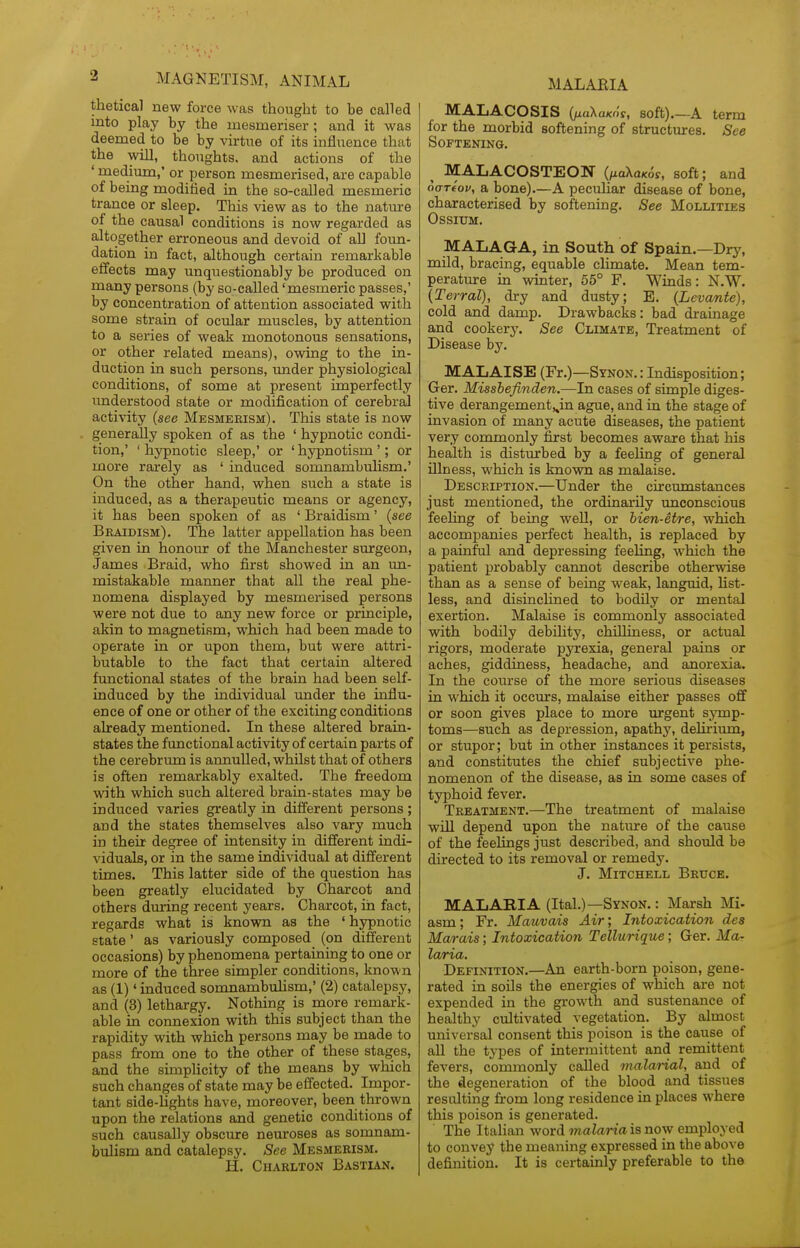 thetical new force was thought to be called into play by the mesmeriser ; and it was deemed to be by virtue of its influence that the win, thoughts, and actions of the ' medium,' or person mesmerised, are capable of being modified in the so-called mesmeric trance or sleep. This view as to the natiu-e of the causal conditions is now regarded as altogether erroneous and devoid of aU foun- dation in fact, although certain remarkable effects may unquestionably be produced on many persons (by so-called 'mesmeric passes,' by concentration of attention associated with some strain of ocular muscles, by attention to a series of weak monotonous sensations, or other related means), owing to the in- duction in such persons, under physiological conditions, of some at present imperfectly understood state or modification of cerebral activity {see Mesmerism). This state is now generally spoken of as the ' hypnotic condi- tion,' ' hypnotic sleep,' or ' hypnotism '; or more rarely as ' induced somnambulism.' On the other hand, when such a state is induced, as a therapeutic means or agency, it has been spoken of as ' Braidism' {see Beaidism). The latter appellation has been given in honour of the Manchester surgeon, James Braid, who first showed in an un- mistakable manner that all the real phe- nomena displayed by mesmerised persons were not due to any new force or principle, akin to magnetism, which had been made to operate in or upon them, but were attri- butable to the fact that certain altered functional states of the brain had been self- induced by the individual imder the influ- ence of one or other of the exciting conditions already mentioned. In these altered brain- states the functional activity of certain parts of the cerebrum is annulled, whilst that of others is often remarkably exalted. The freedom with which such altered brain-states may be induced varies greatly in diflerent persons; and the states themselves also vary much in their degree of intensity in different indi- viduals, or in the same individual at different times. This latter side of the question has been greatly elucidated by Charcot and others during recent years. Charcot, in fact, regards what is known as the ' hypnotic state' as variously composed (on different occasions) by phenomena pertaining to one or more of the three simpler conditions, known as (1)' induced somnambuHsm,' (2) catalepsy, and (3) lethargy. Nothing is more remark- able in connexion with this subject than the rapidity with which persons may be made to pass from one to the other of these stages, and the simplicity of the means by which such changes of state may be effected. Impor- tant side-lights have, moreover, been thrown upon the relations and genetic conditions of such causally obscure neuroses as somnam- bulism and catalepsy. See Mesmerism. H. Charlton Bastxan. MALAEIA MALACOSIS {fxaXaKOi, soft).—A term for the morbid softening of structures. See Softening. MALACOSTEON {naXaKos, soft; and 6aT€op, a bone)—A peculiar disease of bone, characterised by softening. See Mollities OSSIUM. MALAGA, in South of Spain.—Dry, mild, bracing, equable climate. Mean tem- perature in winter, 55° F. Winds: N.W. {Terral), dry and dusty; E. {Levante), cold and damp. Drawbacks: bad drainage and cookery. See Climate, Treatment of Disease by. MALAISE (Fr.)—SYN0N.: Indisposition; Ger. Missbefinden.—In cases of simple diges- tive derangement,,in ague, and in the stage of invasion of many acute diseases, the patient very commonly first becomes aware that his health is disturbed by a feeling of general illness, which is known as malaise. Description.—Under the circumstances just mentioned, the ordinarily unconscious feeling of being well, or hien-etre, which accompanies perfect health, is replaced by a painful and depressing feeling, which the patient probably cannot describe otherwise than as a sense of being weak, languid, list- less, and disinchned to bodily or mental exertion. Malaise is commonly associated with bodily debihty, chilliness, or actual rigors, moderate pyrexia, general pains or aches, giddiness, headache, and anorexia. In the course of the more serious diseases in which it occurs, malaise either passes off or soon gives place to more urgent symp- toms—such as depression, apathy, delirium, or stupor; but in other instances it persists, and constitutes the chief subjective phe- nomenon of the disease, as in some cases of typhoid fever. Treatment.—The treatment of malaise will depend upon the nature of the cause of the feelings just described, and should be directed to its removal or remedy. J. Mitchell Bruce. MALARIA (Ital.)—Synon. : Marsh Mi- asm ; Fr. Mauvais Air; Intoxication des Marais; Intoxication Tellurique; Ger. Ma- laria. Definition.—An earth-born poison, gene- rated in soils the energies of which are not expended in the growth and sustenance of healthy cultivated vegetation. By almost universal consent this poison is the cause of all the types of intermittent and remittent fevers, commonly called malarial, and of the degeneration of the blood and tissues resulting from long residence in places where this poison is generated. The Italian word inalaria is now employed to convey the meaning expressed in the above definition. It is certainly preferable to the