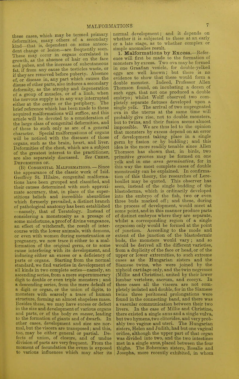 these cases, which may be termed primary deformities, many others of a secondary kind—that is, dependent on some antece- dent change or lesion—are frequently seen. These may occur in organs correlated m growth, as the absence of hair on the face and pubes, and the increase of subcutaneous fat, if from any cause the testicles waste, or if they are removed before puberty. Absence of, or disease in, any part which causes the disuse of other parts, also induces a secondary deformity, as the atrophy and degeneration of a group of muscles, or of a limb, when the nervous supply is in any way interrupted either at the centre or the periphery. The brief reference which has been made to these acquired malformations will suffice, and this article will be devoted to a consideration of the large class of congenital deformities, and of these to such only as are of a general character. Special malformations of organs will be noticed with the diseases of those organs, such as the brain, heart, and liver. Deformities of the chest, which are a subject of the greatest interest to the practitioner, are also separately discussed. See Chest, Deformities of. (B) Congenital Malfoemations. — Since the appearance of the classic work of Isid. Geoffrey St. Hilaire, congenital malforma- tions have been grouped and classified, and their causes determined with such approxi- mate accuracy, that, in place of the super- stitious behefs and incredible absurdities which formerly prevailed, a distinct branch of pathological anatomy has been established —namely, that of Teratology. Instead of considering a monstrosity as a presage of some misfortune, a proof of divine vengeance, an effect of witchcraft, the result of inter- course with the lower animals, with demons, or even with women during menstruation or pregnancy, we now trace it either to a mal- formation of the original germ, or to some cause interfering with its development, and inducing either an excess or a deficiency of parts or organs. Startiag from the normal standard, we find varieties in development of all kinds in two complete series—namely, an ascending series, from a mere supernumerary digit to double or even triple monsters ; and a descending series, from the mere default of a digit or organ, or the union of digits, to monsters with scarcely a trace of human structure, forming an almost shapeless mass. Besides these, we may have excess or defect in the size and development of various organs and parts, or of the body en masse, leading to the formation of giants and of dwarfs. In other cases, development and size are nor- mal, but the viscera are transposed; and this, too, may be either general or partial. De- fects _ of union, of closure, and of imdue division of parts are very frequent. From the moment of fecundation the ovum is exposed to various influences which may alter its normal development; and it depends on whether it is subjected to these at an early or a late stage, as to whether complex or simple anomalies result. 1. Malformations by Excess.—Eefer- ence will first be made to the formation of monsters by excess. Two ova may be formed in one Graafian vesicle, for double-yelked eggs are well known; but there is no evidence to show that these would form a double monster. Indeed, Professor Allen Thomson found, on incubating a dozen of such eggs, that not one produced a double embryo; whilst Wolff observed two com- pletely separate foetuses developed upon a single yelk. The arrival of two impregnated ova in the uterus at the same time wiU probably give rise, not to double, monsters, but to twins, and their fusion seems almost impossible. We are thus led to the opinion that monsters by excess depend on an error of development taking place ia a single germ by fission or by budding; and this idea is the more readily tenable since Allen Thomson has shown that, in birds, two primitive grooves may be formed on one yelk and in one area gerniinativa, for in this way the most complete cases of double monstrosity can be explained. In confirma- tion of this theory, the researches of Lere- bouUet may be quoted. This observer has seen, instead of the single budding of the blastoderma, which is ordinarily developed into the embryo of the fish, two or even three buds marked off; and these, during the process of development, would meet at some point, and in this manner produce parts of distinct embryos where they are separate, whilst a corresponding region of a single organism only would be formed at the point of jrmction. According to the mode and extent of the junction of the blastodermic buds, the monsters would vary ; and so would be derived all the different varieties, from a duplicity of the face or head, or of the upper or lower extremities, to such extreme I cases as the Hungarian sisters and the I Siamese twins, who were joined by the xiphoid cartilage only, and the twin negresses (Millie and Christine), united by their lower lumbar vertebrae, sacrum, and coccyx. In these cases all the viscera are not com- pletely isolated and double, for in the Siamese twins three peritoneal prolongations were found in the connecting band, and there was a vascular communication between their two livers. In the case of Millie and Christine, there existed a single anus and a single vulva, but two h3rmens,two clitorides, and very prob- ably two vaginae and utei'i. The Hungarian sisters, Helen and Judith, had but one vaginal orifice, although the upper part of that organ was divided into two, and the two intestines met in a single anus, placed between the four thighs. The Bohemian sisters, Rosalie and Josepha, more recently exhibited, in whom