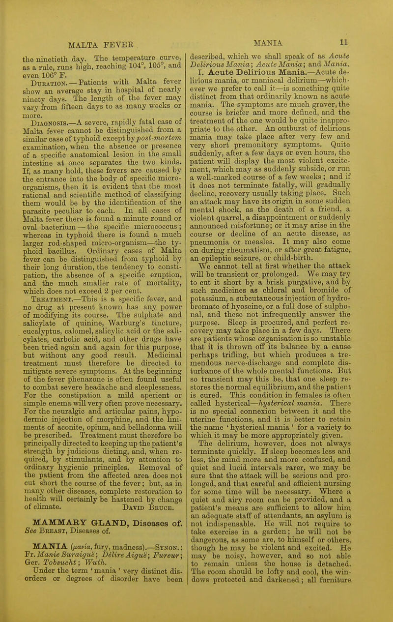 MALTA FEVER the ninetieth day. The temperature curve, as a rule, runs high, reaching 104°, 105°, and even 106° F. Duration. — Patients with Malta fever show an average stay in hospital of nearly ninety days. The length of the fever may vary from fifteen days to as many weeks or more. Diagnosis.—A severe, rapidly fatal case of Malta fever cannot be distinguished from a similar case of typhoid except post-mortem examiaation, when the absence or presence of a specific anatomical lesion in the small intestine at once separates the two kiads. If, as many hold, these fevers are caused by the entrance into the body of specific micro- organisms, then it is e\ident that the most rational and scientific method of classifying them would be by the identification of the parasite peculiar to each. In all cases of Malta fever there is found a minute round or oval bacterium — the specific micrococcus ; whereas in typhoid there is found a much larger rod-shaped micro-organism—the ty- phoid bacillus. Ordinary cases of Malta fever can be distinguished from typhoid by their long duration, the tendency to consti- pation, the absence of a specific eruption, and the much smaller rate of mortality, which does not exceed 2 per cent. Teeatment.—This is a specific fever, and no drug at present known has any power of modifying its com'se. The sulphate and salicylate of quinine, Warbm-g's tincture, eucalyptus, calomel, salicylic acid or the sali- cylates, carboHc acid, and other drugs have been tried again and again for this puqDOse, but without any good result. Medicinal treatment must therefore be directed to mitigate severe symptoms. At the beginning of the fever phenazone is often found useful to combat severe headache and sleeplessness. For the constipation a mUd aperient or simple enema wiU very often prove necessary. For the neuralgic and articular pains, hypo- dermic injection of morphine, and the Lini- ments of aconite, opium, and belladonna will be prescribed. Treatment must therefore be principally directed to keeping up the patient's strength by judicious dieting, and, when re- quired, by stimulants, and by attention to ordinary hygienic principles. Removal of the patient from the affected area does not cut short the coiu'se of the fever; but, as in many other diseases, complete restoration to health wiU certainly be hastened by change of climate. David Bruce. MAMMARY GLAND, Diseases of. See Breast, Diseases of. MANIA (jjiayia, fury, madness).—Synon. : Fr. Manie Surodgue; DdUre Aigue; Furewr; Ger. Tobaucht; Wuth. Under the term * mania ' very distinct dis- orders or degrees of disorder have been described, which we shall speak of as Acute Delirious Mania; Acute Mania; &ndi Mania. I. Acute Delirious Mania.—Acute de- lirious mania, or maniacal delirium—which- ever we prefer to call it—is something quite distinct from that ordinarily known as acute mania. The symptoms are much graver, the course is briefer and more defined, and the treatment of the one would be quite inappro- priate to the other. An outburst of delirious mania may take place after very few and very short premonitory symptoms. Quite suddenly, after a few days or even hours, the patient will display the most violent excite- ment, which may as suddenly subside, or run a well-marked course of a few weeks ; and if it does not terminate fatally, will gradually decline, recovery usually taking place. Such an attack may have its origin in some sudden mental shock, as the death of a friend, a violent quarrel, a disappointment or suddenly announced misfortune; or it may arise in the course or decline of an acute disease, as pneumonia or measles. It may also come on during rheumatism, or after great fatigue, an epileptic seizure, or child-birth. We cannot tell at first whether the attack will be transient or. prolonged. We may try to cut it short by a brisk ptu-gative, and by such medicines as chloral and bromide of potassium, a subcutaneous injection of hydro- bromate of hyoscine, or a full dose of sulpho- nal, and these not infrequently answer the purpose. Sleep is procured, and perfect re- covery may take place in a few days. There are patients whose organisation is so unstable that it is thrown off its balance by a cause perhaps trifling, but which produces a tre- mendous nerve-discharge and complete dis- turbance of the whole mental functions. But so transient may this be, that one sleep re- stores the normal equilibritmi, and the patient is cured. This condition in females is often called hysterical—hysterical mania. There is no special connexion between it and the uterine functions, and it is better to retain the name ' hysterical mania ' for a variety to which it may be more appropriately given. The delirium, however, does not always terminate quickly. If sleep becomes less and less, the mind more and more confused, and quiet and lucid intervals rarer, we may be sure that the attack will be serious and pro- longed, and that careful and efficient nursing for some time will be necessary. Where a quiet and afry room can be provided, and a patient's means are sufficient to allow him an adequate staff of attendants, an asylum is not indispensable. He will not require to take exercise in a garden; he will not be dangerous, as some are, to himself or others, though he may be violent and excited. He may be noisy, however, and so not able to remain unless the house is detached. The room should be lofty and cool, the win- dows protected and darkened; all furniture