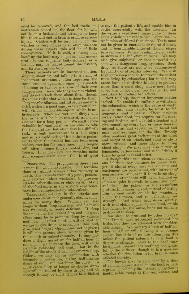 must be removed, and the bed made on 1 mattresses placed on the floor, for he wiE not lie on a bedstead, and attempts to keep him there will end in bruises or more serious injury. Clothes will be torn off; but if the weather is very hot, as is so often the case during these attacks, this will be of little consequence. If it is cold, a strong suit laced up the back may be put on, and under- neath it the reqtiisite body-clothes; or a blanket may be placed round the patient, and fastened up the back. These patients are in incessant motion, singing, shoviting, and talking in a string of incoherent utterances, often repeating the same sentence again and again, or a snatch of a song or text, or a rhyme of their own composition. As a rule they are not violent, and do not attack those about them, though they may resist that which is done for them. They may be hilarious and full of glee and mis- chief, which is a good sign; or terror-stricken, with visions of horrible objects, which is un- favourable. They are wet and dirty; and the urine will be high-coloured, and often retained for a long period. We shall derive valuable information if we are able to take the temperatm-e; but often that is a difficult task. A high temperatm-e is a bad sign; and so is a rapid pulse, if it continues persis- tently when the patient has not been using violent exertion for some time. The tongue will often become thickly coated, dry, and brown. If it does not, but remains moist and comparatively clean, this is of good omen. Prognosis.—The prognosis in these cases is upon the whole favourable. The termina- tions are almost always either recovery or death. The patients are mostly young persons, who recover unless weakened by previous attacks, other disease, or child-birth. Many of the fatal cases, in the writer's experience, have been complicated by tuberculosis. Treatment. — Sleep in the attacks now under consideration is generally absent, some- times for many days. Women can last longer without sleep than men, and die much less* frequently in acute delirium. If sleep does not come the patient dies, and our great effort must be to promote sleep by various methods. The first question will be whether we are to give drugs to accomphsh this; and, if so, what drugs ? Opium must not be given; it will not procure sleep, whether given by the mouth or subcutaneously. It may pro- duce a slight narcotism for half-an-hour or 80, and, if we increase the dose, wUl cause narcotic poisoning and death; but in the height of the attack it will not procure sleep. Chloral we may try in combination with bromide of potassium, giving half-drachm doses of each, and watching the effect. In most cases, sleep of longer or shorter dura- tion will be caused by these drugs; and al- though it may be short, it may be sufficient to save the patient's life, and enable him to battle successfully with the disorder. In the writer's experience, many more of these acutely delirious patients died before the in- troduction of chloral than since. Yet it must not be given in enormous or repeated doses, and a considerable interval should elapse between them. It may be administered easily in stout or ale, and often in wine. We may also give sulphonal, or that powerful but somewhat dangerous drug, hyoscine. Such drugs as these are not to be administered frequently, or at regular intervals. We wish to procure sleep enough to prevent the patient from dying by exhaustion; but in this very acute form no medicine is likely to produce more than a short sleep, and is more likely to do this if not given too frequently, and less likely to produce bad effects. Next to sleep, the most important matter is food. To enable the sufferer to withstand the exhaustion, which is the cause of death when a case ends fatally, he must be fed frequently and hberaUy. These patients rarely refuse food, but require careful coax- ing and feeding; and a skilful attendant wiU give something every two or three hours— minced meat and vegetables, or bread and milk, beef-tea, eggs, and the like. Brandy often produces great excitement at the onset and height of an attack, and stout or ale is more suitable, and more hliely to bring about sleep. We may give also plenty of lemonade, barley-water, and such drinks, if there be great heat and thirst. Although this imconscious or semi-consci- ous delirium may continue for many days, yet in almost every case the violence and excitement are paroxysmal, with intervals of comparative cahn, even if there be no sleep. Judicious attendants will avail themselves of these quiet intervals to administer food, and keep the patient in the recumbent posture, thus ensuring rest, instead of letting him be continually on his legs wandering about the room, and so exhausting his strength. And when held down quietly, with cold cloths applied to the head, or his face fanned by the nurse, he is not unlikely to drop off to sleep. Can sleep be procured by other means ? The French have advocated prolonged hot baths, but they are attended with consider- able danger. We may try a bath of half-an- hour at 90° or 92°, allowing it to become cooler, but it is of no use attempting this unless the patient submits to it without a desperate struggle. Cold to the head may be applied, because it is soothing and grate- ftil to the sufferer, though it is a question whether the circulation in the brain is much affected thereby. The bowels may be kept open by a dose of calomel administered in the food, or half- a-grain of podophyllin. Active purgation is inadmissible except at tlie very outset, and