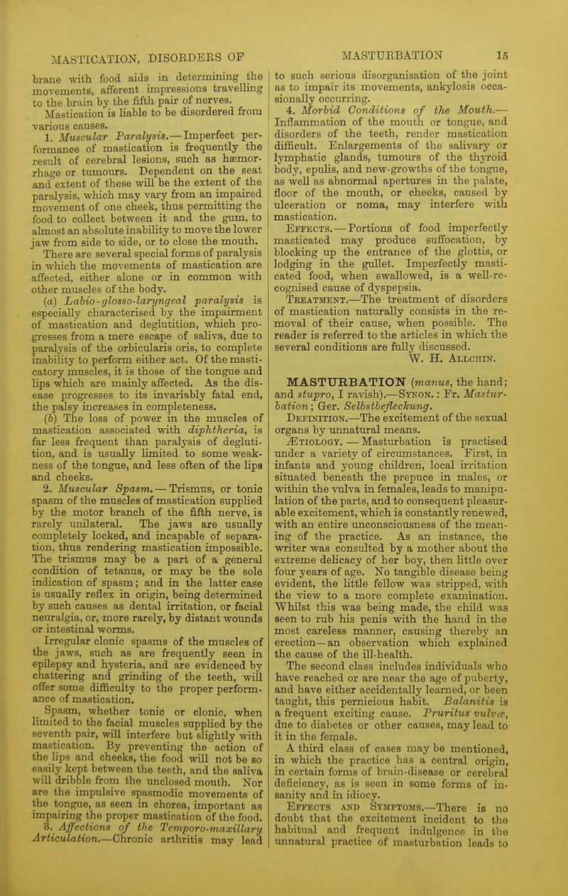 brane with food aids in determining the movements, afferent impressions travelling to the brain by the fifth pair of nerves. Mastication is Hable to be disordered from various causes. 1. Muscular Paralysis.—Imperfect per- formance of mastication is frequently the resiilt of cerebral lesions, such as hsemor- rhage or tumours. Dependent on the seat and°extent of these will be the extent of the paralysis, which may vary from an impaired movement of one cheek, thus permitting the food to collect between it and the gum, to almost an absolute inabihty to move the lower jaw fr'om side to side, or to close the mouth. There are several special forms of paralysis in which the movements of mastication are affected, either alone or in common with other muscles of the body. (a) Lahio-glosso-laryngeal paralysis is especially characterised by the impairment of mastication and deglutition, which pro- gresses from a mere escape of saliva, due to paralysis of the orbicularis oris, to complete inability to perform either act. Of the masti- catory muscles, it is those of the tongue and lips which are mainly affected. As the dis- ease progresses to its invariably fatal end, the paJsy increases in completeness. (J) The loss of power in the muscles of mastication associated with diphtheria, is far less frequent than paralysis of degluti- tion, and is usually Hmited to some weak- ness of the tongue, and less often of the lips and cheeks. 2. Muscular Spasm. — Trismus, or tonic spasm of the muscles of mastication supplied by the motor branch of the fifth nerve, is rarely unilateral. The jaws are usually completely locked, and incapable of separa- tion, thus rendering mastication impossible. The trismus may be a part of a general condition of tetanus, or may be the sole indication of spasm; and in the latter case is usually reflex in origin, being determined by such causes as dental irritation, or facial neuralgia, or, more rarely, by distant wounds or intestinal worms. Irregular clonic spasms of the muscles of the jaws, such as are frequently seen in epilepsy and hysteria, and are evidenced by chattering and grinding of the teeth, will offer some diflaculty to the proper perform- ance of mastication. Spasm, whether tonic or clonic, when limited to the facial muscles suppHed by the seventh pair, will interfere but slightly with mastication. By preventing the action of the lips and cheeks, the food will not be so easily kept between the teeth, and the saliva will dribble from the unclosed mouth. Nor are the impulsive spasmodic movements of the tongue, as seen in chorea, important as impairing the proper mastication of the food. 3. Affections of the Tenvporo-maxillary Articulation.—Chronic arthritis may lead MASTUEBATION 15 to such serious disorganisation of the joint as to impair its movements, ankylosis occa- sionally occiurring. 4. Morbid Conditions of the Mouth.— Inflammation of the mouth or tongue, and disorders of the teeth, render mastication difficult. Enlargements of the saKvary or lymphatic glands, tumours of the thyroid body, epulis, and new-growths of the tongue, as weU as abnormal apertures in the palate, floor of the mouth, or cheeks, caused by ulceration or noma, may interfere with mastication. Effects. — Portions of food imperfectly masticated may produce suffocation, by blocking up the entrance of the glottis, or lodging in the gullet. Imperfectly masti- cated food, when swallowed, is a well-re- cognised cause of dyspepsia. Treatment.—The treatment of disorders of mastication naturally consists in the re- moval of their cause, when possible. The reader is referred to the articles in which the several conditions are faUy discussed. W. H. Allchin. MASTUBBATION {manus, the hand; and stupro, I ravish).—Synon. : Fr. Mastur- bation ; Ger. SelbstheflecTcung. Definition.—The excitement of the sexual organs by imnatural means. Etiology. — Masturbation is practised tmder a variety of circumstances. First, in infants and young children, local irritation situated beneath the prepuce in males, or vrithin the vulva in females, leads to manipu- lation of the parts, and to consequent pleasur- able excitement, which is constantly renewed, with an entire unconsciousness of the mean- ing of the practice. As an instance, the writer was consulted by a mother about the extreme delicacy of her boy, then httle over four years of age. No tangible disease being evident, the little fellow was stripped, with the view to a more complete examination. Whilst this was being made, the chUd was seen to rub his penis with the hand in the most careless manner, causing thereby an erection—an observation which explained the cause of the ill-health. The second class includes individuals who have reached or are near the age of puberty, and have either accidentally learned, or been taught, this pernicious habit. Balanitis is a frequent exciting cause. Pruritus vulvce, due to diabetes or other causes, may lead to it in the female. A third class of cases may be mentioned, in which the practice has a central origin, in certain forms of brain-disease or cerebral deficiency, as is seen in some forms of in- sanity and in idiocy. Effects and Symptoms.—There is no doubt that the excitetnent incident to the habitual and frequent indulgence in the unnatural practice of masturbation leads to