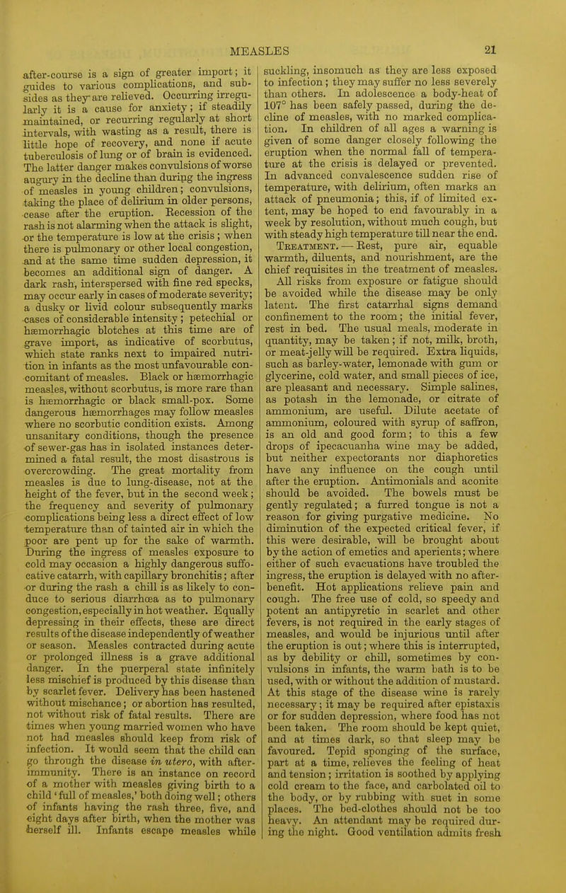 after-course is a sign of greater import; it tmides to vai-ious complications, and sub- sides as they are relieved. Occurring irregu- larly it is a cause for anxiety; if steadily maintained, or recurring regularly at short intervals, with wasting as a result, there is little hope of recovery, and none if acute tuberculosis of limg or of brain is evidenced. The latter danger makes convulsions of worse augm-y in the decline than during the ingress of°measles in young children; convulsions, ^taking the place of delirium in older persons, cease after the eruption. Eecession of the rash is not alarming when the attack is slight, or the temperature is low at the crisis ; when there is pulmonary or other local congestion, and at the same time sudden depression, it becomes an additional sign of danger. A dark rash, interspersed with fine red specks, may occm- early in cases of moderate severity; a dusky or livid colour subsequently marks •cases of considerable intensity ; petechial or hsemorrhagic blotches at this time are of grave import, as indicative of scorbutus, which state ranks next to impaired nutri- tion in infants as the most unfavourable con- comitant of measles. Black or hsemorrhagic measles, without scorbutus, is more rare than is haemorrhagic or black small-pox. Some dangerous haemorrhages may foUow measles where no scorbutic condition exists. Among unsanitary conditions, though the presence ■of sewer-gas has in isolated instances deter- mined a fatal result, the most disastrous is overcrowding. The great mortality from measles is due to lung-disease, not at the height of the fever, but in the second week; the frequency and severity of pulmonary compUcations being less a direct effect of low ■temperature than of tainted air in which the poor are pent up for the sake of warmth. During the ingress of measles exposure to cold may occasion a highly dangerous suffo- cative catarrh, with capillary bronchitis; after •or during the rash a chill is as likely to con- duce to serious diarrhoea as to pulmonary congestion, especially in hot weather. Equally depressing in their effects, these are direct results of the disease independently of weather or season. Measles contracted during acute or prolonged illness is a grave additional danger. In the puerperal state infinitely less mischief is produced by this disease than by scarlet fever. Dehvery has been hastened without mischance; or abortion has resulted, not without risk of fatal results. There are times when young married women who have not had measles should keep from risk of infection. It would seem that the child can go through the disease m utero, with after- immunity. There is an instance on record of a mother with measles giving birth to a child' fuU of measles,' both doing well; others of infants having the rash three, five, and eight days after birth, when the mother was terself ill. Infants escape measles while suckling, insomuch as they are less exposed to infection; they may suffer no less severely than others. In adolescence a body-heat of 107° has been safely passed, during the de- cUne of measles, with no marked complica- tion. In children of all ages a warning is given of some danger closely following the eruption when the normal fall of tempera- ture at the crisis is delayed or prevented. In advanced convalescence sudden rise of temperature, with delirium, often marks an attack of pneumonia; this, if of limited ex- tent, may be hoped to end favourably in a week by resolution, without much cough, but with steady high temperature tUl near the end. Treatment. — Eest, pure air, equable warmth, diluents, and nourishment, are the chief requisites in the treatment of measles. All risks from exposure or fatigue should be avoided while the disease may be only latent. The first catarrhal signs demand confinement to the room; the initial fever, rest in bed. The usual meals, moderate in quantity, may be taken; if not, milk, broth, or meat-jeUy will be required. Extra Hquids, such as barley-water, lemonade wdth gum or glycerine, cold water, and small pieces of ice, are pleasant and necessary. Simple salines, as potash in the lemonade, or citrate of ammonium, are useful. Dilute acetate of ammonium, coloured with syrup of saffron, is an old and good form; to this a few drops of ipecacuanha wine may be added, but neither expectorants nor diaphoretics have any influence on the cough imtil after the eruption. Antimonials and aconite should be avoided. The bowels must be gently regulated; a furred tongue is not a reason for giving purgative medicine. No diminution of the expected critical fever, if this were desirable, will be brought about by the action of emetics and aperients; where either of such evacuations have troubled the ingress, the eruption is delayed with no after- benefit. Hot applications relieve pain and cough. The free use of cold, so speedy and potent an antipyretic in scarlet and other fevers, is not required in the early stages of measles, and would be injurious until after the eruption is out; where this is interrupted, as by debUity or chill, sometimes by con- vulsions in mfants, the warm bath is to be used, with or without the addition of mustard. At this stage of the disease wine is rarely necessary; it may be required after epistaxis or for sudden depression, where food has not been taken. The room should be kept quiet, and at times dark, so that sleep may be favoured. Tepid sponging of the surface, part at a time, relieves the feeling of heat and tension; irritation is soothed by applying cold cream to the face, and carbolated oil to the body, or by rubbing with suet in some places. The bed-clothes should not be too heavy. An attendant may be required dur- ing the night. Good ventilation admits fresh.