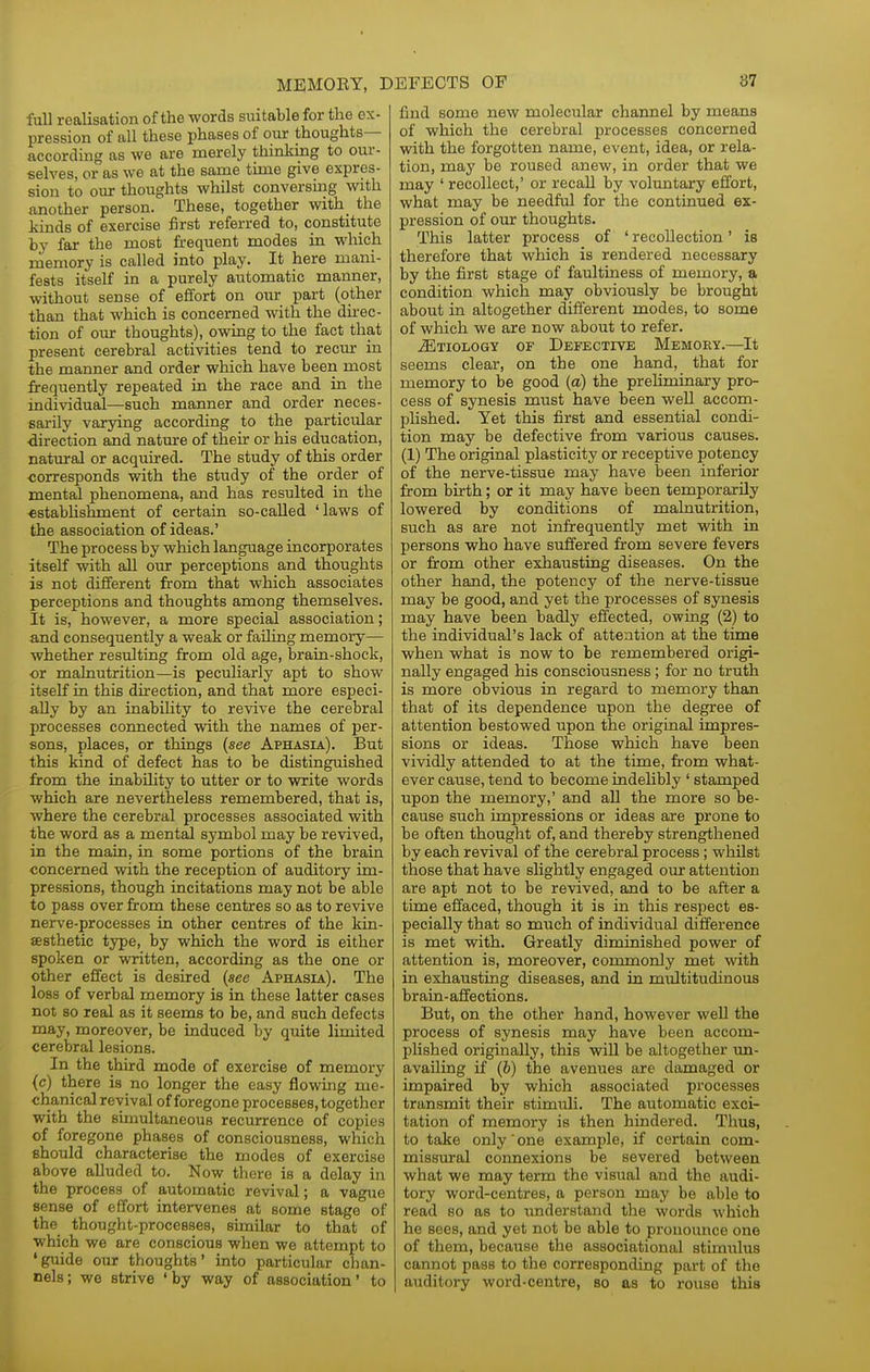 full realisation of the words suitable for the ex- pression of all these phases of our thoughts- according as we are merely thinking to our- selves, or as we at the same time give expres- sion to our thoughts whilst conversing with another person. These, together with_ the Mnds of exercise first referred to, constitute by far the most frequent modes in which nieniory is called into play. It here mani- fests itself in a purely automatic manner, without sense of effort on our part (other than that which is concerned with the direc- tion of our thoughts), owing to the fact that present cerebral activities tend to recur in the manner and order which have been most frequently repeated in the race and in the individual—such manner and order rieces- sarily varying according to the particular direction and nature of their or his education, natural or acquired. The study of this order corresponds with the study of the order of mental phenomena, and has resulted in the €stabUshment of certain so-called 'laws of the association of ideas.' The process by which language incorporates itself with all our perceptions and thoughts is not different from that which associates perceptions and thoughts among themselves. It is, however, a more special association; and consequently a weak or failing memory— whether resulting from old age, brain-shock, or malnutrition—is peculiarly apt to show itseK in. this direction, and that more especi- ally by an inability to revive the cerebral processes connected with the names of per- sons, places, or things [see Aphasia). But this kind of defect has to be distinguished from the inability to utter or to write words which are nevertheless remembered, that is, where the cerebral processes associated with the word as a mental symbol may be revived, in the main, in some portions of the brain concerned with the reception of auditory im- pressions, though incitations may not be able to pass over from these centres so as to revive nerve-processes in other centres of the kin- sesthetic type, by which the word is either spoken or written, according as the one or other effect is desired (see Aphasia). The loss of verbal memory is in these latter cases not so real as it seems to be, and such defects may, moreover, be induced by quite limited cerebral lesions. In the third mode of exercise of memory (c) there is no longer the easy flowing me- chanical revival of foregone processes, together with the simultaneous recurrence of copies of foregone phases of consciousness, which Bhould characterise the modes of exercise above alluded to. Now there is a delay in the process of automatic revival; a vague sense of effort intervenes at some stage of the thought-processes, similar to that of which we are conscious when we attempt to •guide our thoughts' into particular chan- nels; we strive 'by way of association' to find some new molecular channel by means of which the cerebral processes concerned with the forgotten name, event, idea, or rela- tion, may be roused anew, in order that we may ' recollect,' or recall by voluntary effort, what may be needful for the continued ex- pression of our thoughts. This latter process of ' recollection' is therefore that which is rendered necessary by the first stage of faultiness of memory, a condition which may obviously be brought about in altogether different modes, to some of which we are now about to refer. Etiology of Defective Memory.—It seems clear, on the one hand, that for memory to be good {a) the preliminary pro- cess of synesis must have been well accom- plished. Yet this first and essential condi- tion may be defective from various causes. (1) The original plasticity or receptive potency of the nerve-tissue may have been inferior from birth; or it may have been temporarily lowered by conditions of malnutrition, such as are not infrequently met with in persons who have suffered from severe fevers or from other exhausting diseases. On the other hand, the potency of the nerve-tissue may be good, and yet the processes of synesis may have been badly effected, owing (2) to the individual's lack of attention at the time when what is now to be remembered origi- nally engaged his consciousness; for no truth is more obvious in regard to memory than that of its dependence upon the degree of attention bestowed upon the original impres- sions or ideas. Those which have been vividly attended to at the time, from what- ever cause, tend to become indelibly ' stamped upon the memory,' and all the more so be- cause such impressions or ideas are prone to be often thought of, and thereby strengthened by each revival of the cerebral process; whilst those that have slightly engaged our attention are apt not to be revived, and to be after a time effaced, though it is in this respect es- pecially that so much of individual difference is met with. Greatly diminished power of attention is, moreover, commonly met with in exhausting diseases, and in multitudinous brain-affections. But, on the other hand, however well the process of synesis may have been accom- plished originally, this will be altogether un- availing if (b) the avenues are damaged or impaired by which associated processes transmit their stimuli. The automatic exci- tation of memory is then hindered. Thus, to take only one example, if certain com- missxiral connexions be severed between what we may term the visual and the audi- tory word-centres, a person may be able to read so as to understand the words which he sees, and yet not be able to pronounce one of them, because the associational stimulus cannot pass to the corresponding part of the auditory word-centre, so as to rouse this