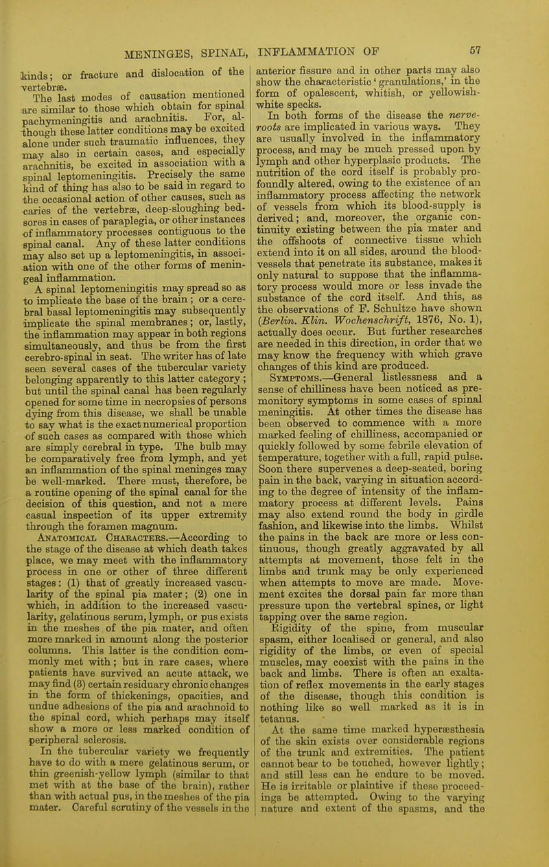 Mnds; or fracture and dislocation of the The last modes of causation mentioned are similar to those which obtain for spmal pachymeningitis and arachnitis. For, ai- ihough these latter conditions may be excited alone under such traumatic influences, they may also in. certain cases, and especially arachnitis, be excited in association with a spinal leptomeningitis. Precisely the same kind of thing has also to be said in regard to the occasional action of other causes, such as caries of the vertebrae, deep-sloughing bed- sores in cases of paraplegia, or other instances of inflammatory processes contiguous to the spinal canal. Any of these latter conditions may also set up a leptomeningitis, in associ- ation with one of the other forms of menin- geal inflanamation. A spinal leptomeningitis may spread so as ■to implicate the base of the brain; or a cere- bral basal leptomeningitis may subsequently imphcate the spinal membranes; or, lastly, the inflammation may appear in both regions simultaneously, and thus be from the first cerebro-spinal in seat. The writer has of late seen several cases of the tubercular variety belonging apparently to this latter category ; but until the spinal canal has been regularly opened for some time in necropsies of persons dying from this disease, we shall be imable to say what is the exact numerical proportion of such cases as compared with those which are simply cerebral in type. The bulb may be comparatively free from lymph, and yet an inflanamation of the spinal meninges may be weU-marked. There must, therefore, be a routine opening of the spinal canal for the decision of this question, and not a mere casual inspection of its upper extremity through the foramen magnum. Anatomical Chaeacters.—According to the stage of the disease at which death takes place, we may meet with the inflammatory process in one or other of three different stages: (1) that of greatly increased vascu- larity of the spinal pia mater; (2) one in which, in addition to the increased vascu- larity, gelatinous serum, lymph, or pus exists in the meshes of the pia mater, and often more marked in amount along the posterior columns. This latter is the condition com- mordy met with; but in rare cases, where patients have survived an acute attack, we may find (3) certain residuary chronic changes in the form of thickenings, opacities, and undue adhesions of the pia and arachnoid to the spinal cord, which perhaps may itself show a more or less marked condition of peripheral sclerosis. In the tubercular variety we frequently have to do with a mere gelatinous senmi, or thin greenish-yellow lymph (similar to that met with at the base of the brain), rather than with actual pus, in the meshes of the pia mater. Careful scrutiny of the vessels in the anterior fissure and in other parts may also show the chMacteristic * granulations,' in the form of opalescent, whitish, or yellowish- white specks. In both forms of the disease the nerve- roots are implicated in various ways. They are usually involved in the inflanamatory process, and may be much pressed upon by lymph and other hyperplasic products. The nutrition of the cord itself is probably pro- foimdly altered, owing to the existence of an inflammatory process affecting the network of vessels from which its blood-supply is derived; and, moreover, the organic con- tinuity existing between the pia mater and the offshoots of connective tissue which extend into it on all sides, aroimd the blood- vessels that penetrate its substance, makes it only natural to suppose that the inflanama- tory process would more or less invade the substance of the cord itself. And this, as the observations of F. Schultze have shown {Berlin. KHm. WocTienschrift, 1876, No. 1), actually does occur. But farther researches are needed in this direction, in order that we may know the frequency with which grave changes of this kind are produced. Symptoms.—General listlessness and a sense of chiUiness have been noticed as pre- monitory symptoms in some cases of spinal meningitis. At other times the disease has been observed to commence with a more marked feeling of chilliness, accompanied or quickly followed by some febrile elevation of temperature, together with a full, rapid pulse. Soon there supervenes a deep-seated, boring pain in the back, varying in situation accord- ing to the degree of intensity of the inflam- matory process at different levels. Pains may also extend round the body in girdle fashion, and likewise into the limbs. Whilst the pains in the back are more or less con- tinuous, though greatly aggravated by all attempts at movement, those felt in the Iknbs and trunk may be only experienced when attempts to move are made. Move- ment excites the dorsal pain far more than pressure upon the vertebral spines, or light tapping over the same region. Eigidity of the spine, from muscular spasm, either localised or general, and also rigidity of the limbs, or even of special muscles, may coexist with the paias in the back and limbs. There is often an exalta- tion of reflex movements in the early stages of the disease, though this condition is nothing like so well marked as it is in tetanus. At the same time marked hypersesthesia of the skin exists over considerable regions of the trunk and extremities. The patient cannot bear to be touched, however lightly; and still less can he endure to be moved. He is irritable or plaintive if these proceed- ings be attempted. Owing to the varying nature and extent of the spasms, and the