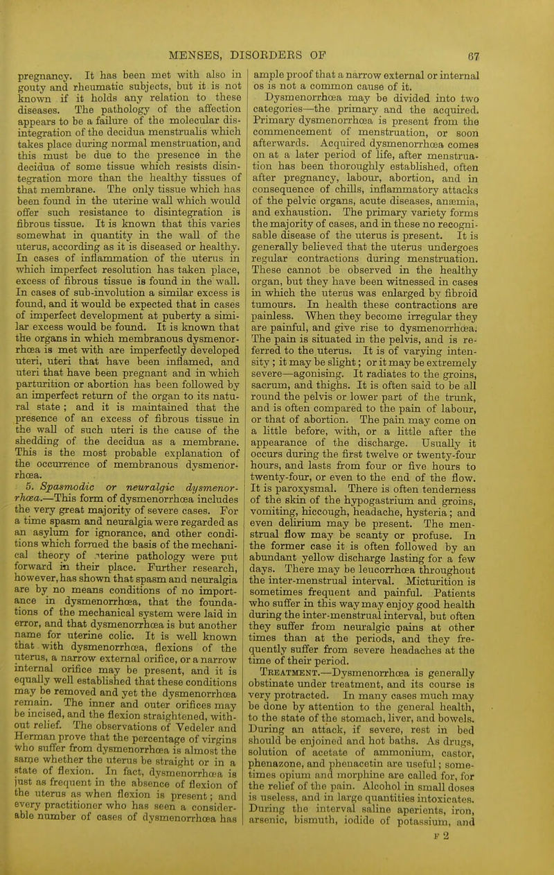 pregnancy. It has been met with also in gouty and rheiunatic subjects, but it is not known if it holds any relation to these diseases. The pathology of the affection appears to be a failure of the molecular dis- integration of the decidua menstrualis which takes place during normal menstruation, and this must be due to the presence in the decidua of some tissue which resists disin- tegration more than the healthy tissues of that membrane. The only tissue which has been found in the uterine wall which would offer such resistance to disintegration is fibrous tissue. It is known that this varies somewhat ia quantity in the wall of the uterus, according as it is diseased or healthy. In cases of inflammation of the uterus in which imperfect resolution has taken place, excess of fibrous tissue is foimd in the wall. In cases of sub-involution a similar excess is foimd, and it would be expected that in cases of imperfect development at puberty a simi- lar excess woiild be foimd. It is known that the organs in which membranous dysmenor- rhcea is met with are imperfectly developed uteri, uteri that have been inflamed, and uteri that have been pregnant and in which parturition or abortion has been followed by an imperfect return of the organ to its natu- ral state ; and it is maintained that the presence of an excess of fibrous tissue in the wall of such uteri is the cause of the shedding of the decidua as a membrane. This is the most probable explanation of the occurrence of membranous dysmenor- rhcea. 5. Spasmodic or nev/ralgic dysmenor- rhoea.—This form of dysmenorrhcea includes the very great majority of severe cases. For a time spasm and neuralgia were regarded as an asylum for ignorance, and other condi- tions which formed the basis of the mechani- cal theory of .''terine pathology were put forward in their place. Further research, however, has shown that spasm and neuralgia are by no means conditions of no import- ance in dysmenorrhcea, that the founda- tions of the mechanical system were laid in error, and that dysmenorrhcea is but another name for uterine colic. It is weU known that with dysmenorrhcea, flexions of the uterus, a narrow external orifice, or a narrow internal orifice may be present, and it is equally well established that these conditions may be removed and yet the dysmenorrhcea remain. The inner and outer orifices may be incised, and the flexion straightened, with- out relief. The observations of Vedeler and Herman prove that the percentage of virgins Vho suff'er firom dysmenorrhcea is almost the same whether the uterus be straight or in a state of flexion. In fact, dysmenorrhcea is just as frequent in the absence of flexion of the uterus as when flexion is present; and every practitioner who has seen a consider- able number of cases of dysmenorrhcea has ample proof that a narrow external or internal OS is not a common cause of it. Dysmenorrhcea may be divided into two categories—the primary and the acquired. Primary dysmenorrhcea is present from the commencement of menstruation, or soon afterwards. Acquired dysmenorrhcea comes on at a later period of life, after menstrua- tion has been thoroughly established, often after pregnancy, labour, abortion, and in consequence of chills, inflammatory attacks of the pelvic organs, acute diseases, anaemia, and exhaustion. The primary variety forms the majority of cases, and in these no recogni- sable disease of the uterus is present. It is generally believed that the uterus imdergoes regular contractions during menstruation. These cannot be observed in the healthy organ, but they have been witnessed in cases in which the uterus was enlarged by fibroid tumours. In health these contractions are painless. When they become irregular they are painful, and give rise to dysmenorrhdeaj The pain is situated in the pelvis, and is re- ferred to the uterus. It is of varying inten- sity ; it may be slight; or it may be extremely severe—agonising. It radiates to the groins, sacrum, and thighs. It is often said to be all round the pelvis or lower part of the trunk, and is often compared to the pain of labour, or that of abortion. The pain may come on a little before, with, or a Httle after the appearance of the discharge. Usually it occurs during the first twelve or twenty-four hours, and lasts from four or five hours to twenty-four, or even to the end of the flow. It is paroxysmal. There is often tenderness of the skin of the hypogastriimi and groins, vomiting, hiccough, headache, hysteria; and even dehrium may be present. The men- strual flow may be scanty or profuse. In the former case it is often followed by an abundant yellow discharge lasting for a few days. There may be leucorrhcea throughout the inter-menstrual interval. Micturition is sometimes frequent and painful. Patients who suffer in this way may enjoy good health during the inter-menstrual interval, but often they suffer from neuralgic pains at other times than at the periods, and they fre- quently suffer from severe headaches at the time of their period. Treatment.—Dysmenorrhcea is generally obstinate under treatment, and its course is very protracted. In many cases much may be done by attention to the general health, to the state of the stomach, liver, and bowels. During an attack, if severe, rest in bed should be enjoined and hot baths. As drugs, solution of acetate of ammonium, castor, phenazone, and pheuacetin are useful; some- times opium and morphine are called for, for the relief of the pain. Alcohol in small doses is useless, and in large quantities intoxicates. During the interval saline aperients, iron, arsenic, bismuth, iodide of potassium, and F 2