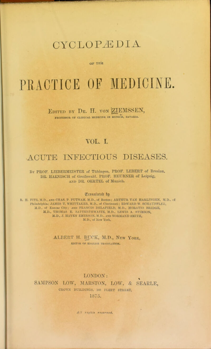 CYCLOPEDIA OP THK PRACTICE OF MEDICINE. Edited by Dr. H. von jZIEMSSEN, JPBOFESSOB or CLINlCiOi aiia)IClNE IN MUNICH, BAVAEIA. VOL. I. ACUTE INFECTIOUS DISEASES. By prof. LIEBERMEISTER of Tiibincren, PROF. LEBERT of Breslau, DR. HAENISCH of Greifswald, PROF. HEUBNER of Leipzig, AJSD DR. OERTEL of Munich. n. H. FITZ. M.D., AND CHAS. P. PUTNAM. M.D., of Boston; ABTIIUR VAN HARLINGEN, M.D.. <:f Philadelphia; JAMES T. WHITTAKER. M.D.. of Cincinnati: EDWARD W. SCHAUFFLEU, M.D., of Kansas City; and FRANCIS DELAFIBLD, M.D.. HORATIO BRIDGE, ai.D., THOMAS E. SATTERTHWATTE, M.D.. LEWIS A. STIMSON, M.D., J. HAVEN EMEItSON, M.D.. and NORMAND SMITH, M.D., of New York. ALP.F.nT Tr. BTTCK, M.D., Nkw York, EDITOR OP KNUI.I.SH THANSLATIOlf. LONDON: SAMPSON LOW, :\L\RSTON, LOW, SEARLE, CROWN BUILDINGS, 18.S FLEET STREET, 1875. Ail rtf/hts reserved.