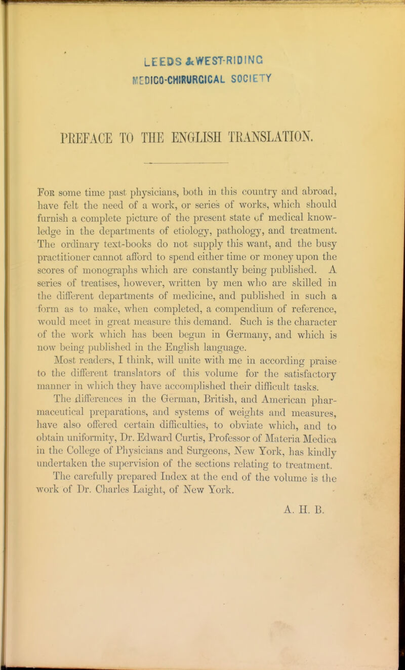 LEEDS icWEST-RIDING IVIIIDICO-CHIRURCICAL SOCIETY PREFACE TO THE ENGLISH TRANSLATION. For some time past physicians, both iu this country and abroad, have felt the need of a work, or series of works, which should furnish a complete picture of the present state of medical know- ledge in the departments of etiology, pathology, and treatment. The ordinary text-books do not supply this want, and the busy practitioner cannot afford to spend either time or m.oney upon the scores of monogTaphs which are constantly being published. A series of treatises, however, written by men who are skilled in the different departments of medicine, and published in such a form as to make, when completed, a compendium of reference, w^ould meet in great measure this demand. Such is the character of the w^ork which has been begun in Germany, and which is now being published in the English language. Most readers, I think, will unite with me in according praise • to the different translators of this volume for the satisfactory manner in which they have accomplished their difficult tasks. The differences in the German, British, and American phar- maceutical preparations, and systems of weights and measures, have also offered certain difficulties, to obviate which, and to obtain uniformity. Dr. Edward Curtis, Professor of Materia Medica in the College of Physicians and Surgeons, New York, has kindly undertaken the supervision of the sections relating to treatment. The carefully prepared Index at the end of the volume is tlie work of Dr. Charles Laight, of New York. A. H. B.