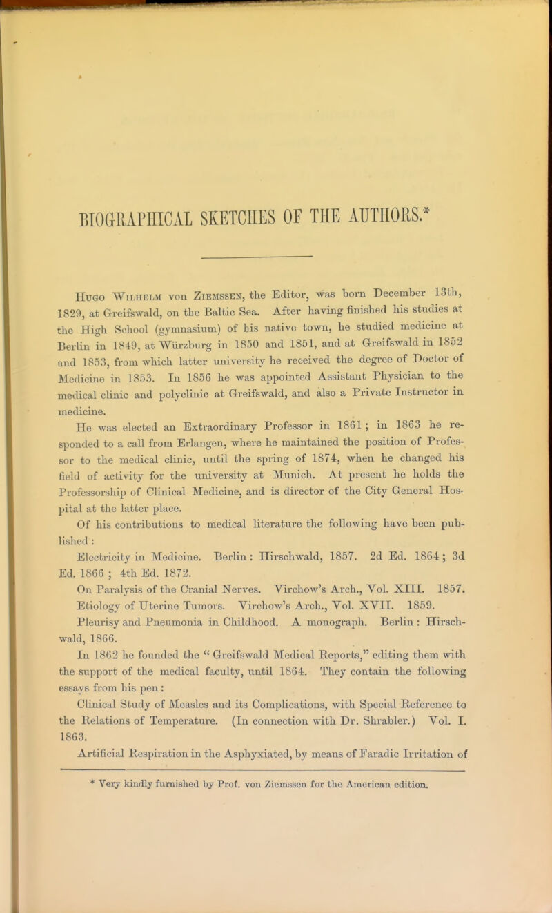 BIOGRAPHICAL SKETCHES OF THE AUTHORS. Hugo Wilhelm von Ziemssen, the Editor, was born December 13th, 1829, at Greifswald, on the Baltic Sea. After having finished his studies at the High School (gymnasium) of bis native town, he studied medicine at Berlin in 1849, at Wurzburg in 1850 and 1851, and at Greifswald in 1852 and 1853, from which latter university he received the degree of Doctor of Medicine in 1853. In 1856 he was appointed Assistant Physician to the medical clinic and polyclinic at Greifswald, and also a Private Instructor in medicine. He was elected an Extraordinary Professor in 1861 ; in 1863 he re- sponded to a call from Erlangen, where he maintained the position of Profes- sor to the medical clinic, until the spring of 1874, when he changed his field of activity for the university at Munich. At present he holds the Professorship of Clinical Medicine, and is director of the City General Hos- pital at the latter place. Of his contributions to medical literature the following have been pub- lished : Electricity in Medicine. Berlin: Hirschwald, 1857. 2d Ed. 18G4 ; 3d Ed. 1866 ; 4th Ed. 1872. On Paralysis of the Cranial Nerves. Virchow's Arch,, Vol. XIII. 1857. Etiology of Uterine Tumors. Virchow's Arch., Vol. XVII. 1859. Pleurisy and Pneumonia in Childhood. A monograph. Berlin : Hirsch- wald, 1866. In 1862 he founded the  Greifswald Medical Reports, editing them with the support of the medical faculty, until 1864. They contain the following essays from his pen : Clinical Study of Measles and its Complications, with Special Reference to the Relations of Temperature. (In connection with Dr. Shrabler.) Vol. I. 1863. Artificial Respiration in the Asphyxiated, by means of Earadic Irritation of * Very kindly furnished by Prof, von Ziemssen for the American edition.