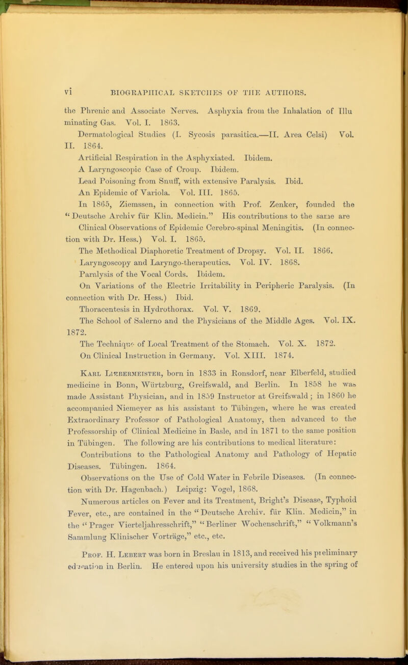 the Phi'euic and Associate Nerves. Asphyxia fVoui the Inhalation of Tllu minating Gas. Vol. I. 18(j3. Derniatological Studies (I. Sycosis parasitica.—II. Area Celsi) Vol. 11. 1864. Artificial Respiration in the Asphyxiated. Ibidem. A Laryngoscopic Case of Croup. Ibidem. Lead Poisoning from Snuflf, with extensive Paralysis. Ibid. An Epidemic of Variola. Vol. III. 1865. In 1865, Ziemssen, in connection with Prof Zenker, founded the Deutsche Archiv fiir Klin. Medicin. His contributions to the saoe are Clinical Observations of Epidemic Cei-ebro-spinal Meningitis. (In connec- tion with Dr. Hess.) Vol. I. 1865. The Methodical Diaphoretic Treatment of Dropsy. Vol. II. 1866. Laryngoscojjy and Laryngo-therapeutics. Vol. IV. 1868. Paralysis of the Vocal Cords. Ibidem. On Variations of the Electric Irritability in Peripheric Paralysis. (In connection with Dr. Hess.) Ibid. Thoracentesis in Hydrothorax. Vol. V. 1869. The School of Salerno and the Physicians of the Middle Ages. Vol. IX. 1872. The Technique- of Local Treatment of the Stomach. Vol. X. 1872. On Clinical Instruction in Germany. Vol. XIII. 1874. Kakl LiHBERMEisTER, born in 1833 in Eonsdorf, near Elberfeld, studied medicine in Bonn, Wiirtzburg, Gi-eifswald, and Berlin. In 1858 he waa made Assistant Physician, and in 1859 Instructor at Greifswald; in 1860 he accompanied Niemeyer as his assistant to Tubingen, where he was created Extraordinary Professor of Pathological Anatomy, then advanced to the Professorship of Clinical Medicine in Basle, and in 1871 to the same position in Tubingen. The following are his contributions to medical literature: Contributions to the Pathological Anatomy and Pathology of Hepatic Diseases. Tiibingen. 1864. Observations on the Use of Cold Water in Febrile Diseases. (In connec- tion with Dr. Hagenbach.) Leipzig: Vogel, 1868. Numerous articles on Fever and its Treatment, Bright's Disease, Typhoid Fever, etc., are contained in the Deutsche Archiv. fiir Klin. Medicin, in the^Prager Vierteljahresschrift, Berliner Wochenschrift,  Volkmann'a Sammlung Klinischer Vortrage, etc., etc. Prof. H. Lebert was born in Breslau in 1813, and received his pieliminary ed-Jf^tion in Berlin. He entered upon his university studies in the spring of