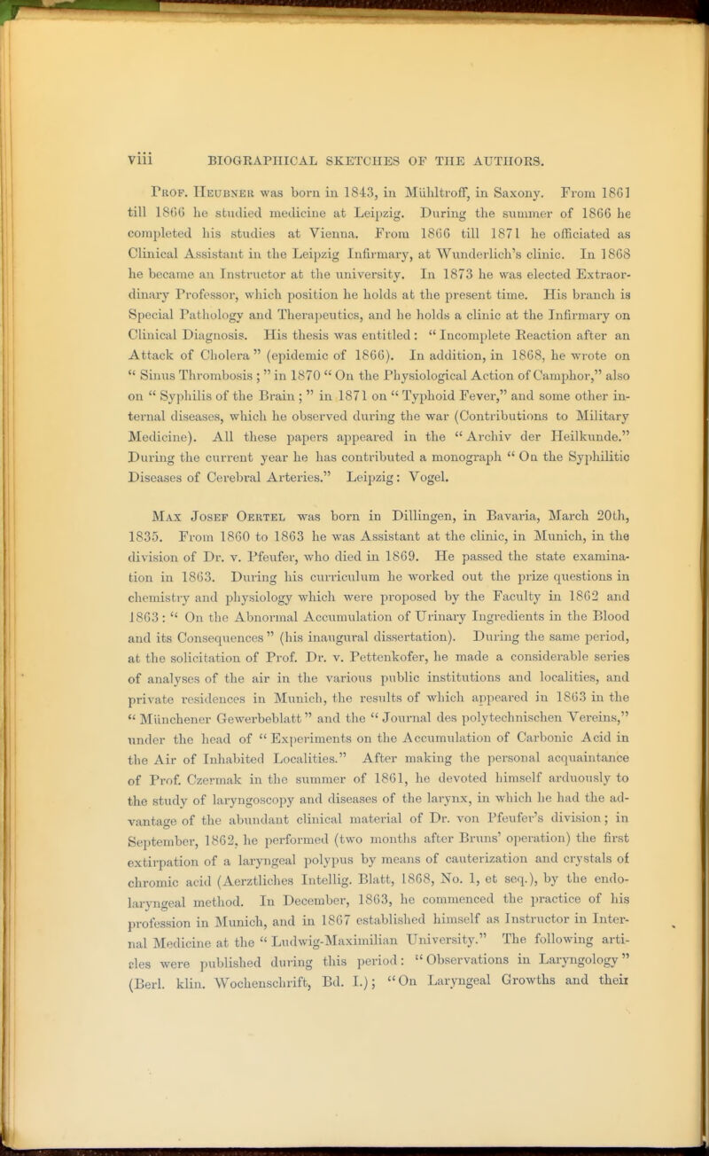 Prof. Heubner was born in 1843, in MuhltrofF, in Saxony. From 18G] till 1806 he stuilied medicine at Leipzig. During the summer of 1866 he completed his studies at Vienna. From 1866 till 1871 he officiated as Clinical Assistant in the Leipzig Infirmary, at Wunderlich's clinic. In 1868 he became an Instructor at the university. In 1873 he was elected Extraor- dinary Professor, which position he holds at the present time. His branch is Special Pathology and Therapeutics, and he holds a clinic at the Infirmary on Clinical Diagnosis. His thesis was entitled :  Incomplete Reaction after an Attack of Cholera (epidemic of 1866). In addition, in 1868, he wrote on  Sinus Thrombosis ;  in 1870  On the Physiological Action of Camphor, also on  Syphilis of the Brain ;  in 1871 on  Typhoid Fever, and some other in- ternal diseases, which he observed during the war (Contributions to Military Medicine). All these papers appeared in the  Archiv der Heilkvmde. During the current year he has contributed a monograph  Oq the SyphiKtic Diseases of Cerebral Arteries. Leipzig : Vogel. Max Josef Oertel was born in Dillingen, in Bavaria, March 20th, 1835. From 1860 to 1863 he was Assistant at the clinic, in Munich, in the division of Dr. v. Pfeufer, who died in 1869. He passed the state examina- tion in 1863. During his curriculum he worked out the prize questions in chemistry and physiology which were proposed by the Faculty in 1862 and 1863 :  On the Abnormal Accumulation of Urinary Ingredients in the Blood and its Consequences (his inaugui-al dissertation). During the same i^eriod, at the solicitation of Prof. Dr. v. Pettenkofer, he made a considerable series of analyses of the air in the various public institutions and localities, and private residences in Munich, the results of which appeared in 1863 in the *' Miinchener Gewerbeblatt and the  Journal des polytechnischen Yereins, under the head of  Experiments on the Accumulation of Cai'bonic Acid in the Air of Inhabited Localities. After making the personal acqviaintance of Prof. Czermak in the summer of 1861, he devoted himself arduously to the study of laryngoscopy and diseases of the larynx, in which he had the ad- vantage of the abundant clinical material of Dr. von Pfeufer's division; in September, 1862, he perfoi'med (two months after Bruns' operation) the first extirpation of a laryngeal polypus by means of cauterization and crystals of chromic acid (Aerztliches Intellig. Blatt, 1868, No. 1, et seq.), by the endo- laryngeal method. In December, 1863, he commenced the practice of his profession in Munich, and in 1867 established himself as Instructor in Inter- nal Medicine at the  Ludwig-Maximilian University. The following arti- cles were published during this period: Observations in Laryngology (Berl. klin. Wochenschrift, Bd. I.); On Laryngeal Growths and theii