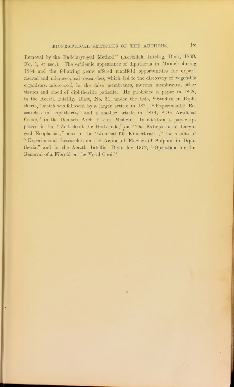 Removal by the Endolaryngeal Method (Aertzlich. Intellig. Blatt, 1868, No. 1, et seq.). The epidemic appearance of diphtheria in JMunich during 18G4 and the following years offered manifold opportunities for experi- mental and microscopical researches, which led to the discovery of vegetable organisms, micrococci, in the false membranes, mucous membranes, other tissues and blood of dijihtheritic patients. He published a paper in 1868, in the Aerztl. Intellig. Blatt, No. 31, under the title, Studies in Diph- theria, which was followed by a larger article in 1871, Experimental He- searches in Diphtheria, and a smaller article in 1874,  On Artificial Croup, in the Deutsch. Arch. f. klin. Medizin. In addition, a paper ap- peared in the  Zeitschrift fiir Heilkunde,^on The Extirpation of Laryn- geal Neoplasms; also in the  Journal fiir Kinderkrar k., the results of Experimental Researches on the Action of Flowers of Sulphur in Diph- theria, and in the Aerztl. Intellig. Blatt for 1872, Operation for the Removal of a Fibroid on the Yocal Cord.
