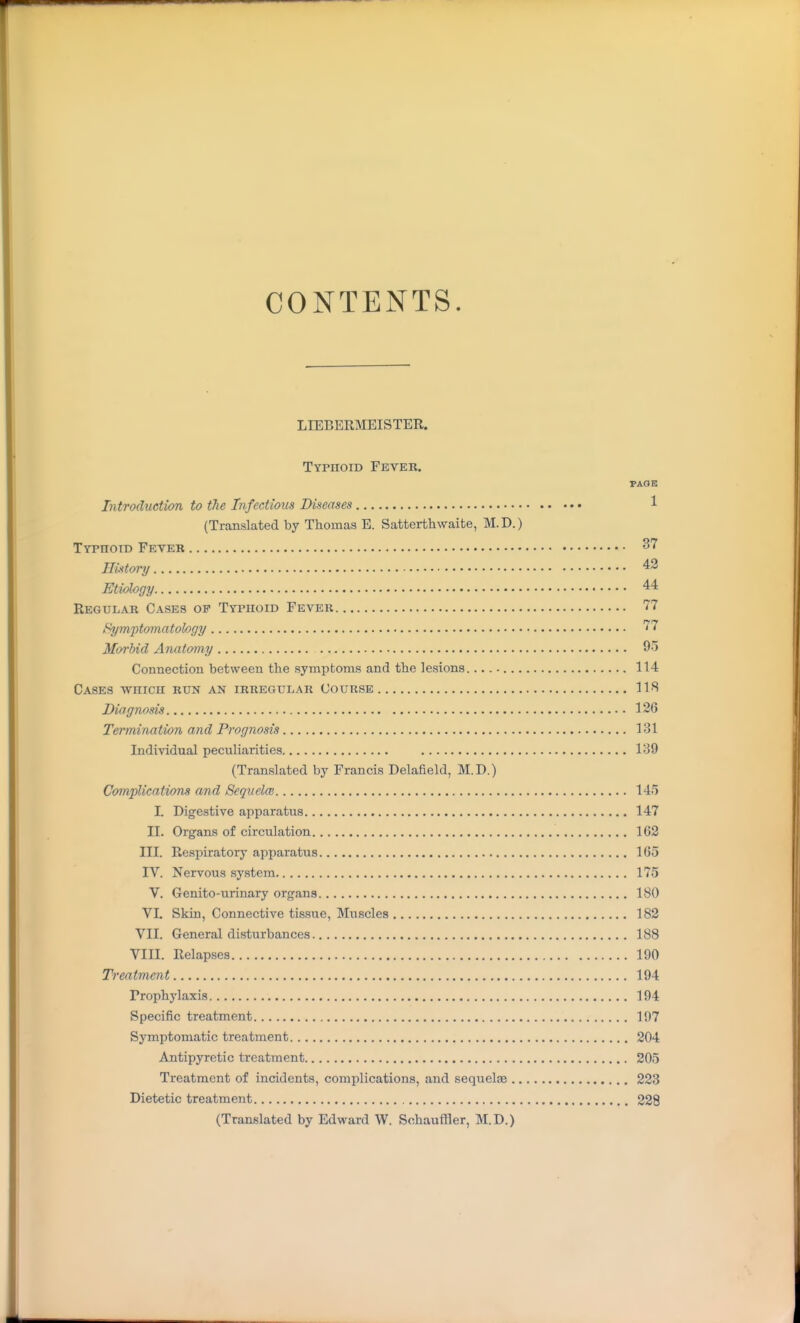 CONTENTS. LIEBERMEISTER. Typhoid Fever. PAGK Introduction to the Infectious Diseases 1 (Translated by Thomas E. Satterthwaite, M.D.) Typhoid Fever 37 History 42 Etiology 44 Regular Cases of Typhoid Fever 77 l^ymptomatology 77 Moi'bid Anatomy 9''5 Connection between the symptoms and the lesions. 114 Cases -which run an irregular Course 11!^ Din gnosis 126 Termination and Prognosis 131 Individual peculiarities 139 (Translated by Francis Delafield, M.D.) Complications and Sequelm 145 L Digestive apparatus 147 II. Organs of circulation 162 III. Respiratory apparatus 165 IV. Nervous system 175 V. Genito-urinary organs 180 VI. Skin, Connective tissue, Muscles 182 VII. General disturbances 188 VIII. Relapses 190 Treatment 194 Prophylaxis 194 Specific treatment 197 Symptomatic treatment 204 Antipyretic treatment 205 Treatment of incidents, complications, and sequelaa 223 Dietetic treatment 228 (Translated by Edward W. Schauffler, M.D.)