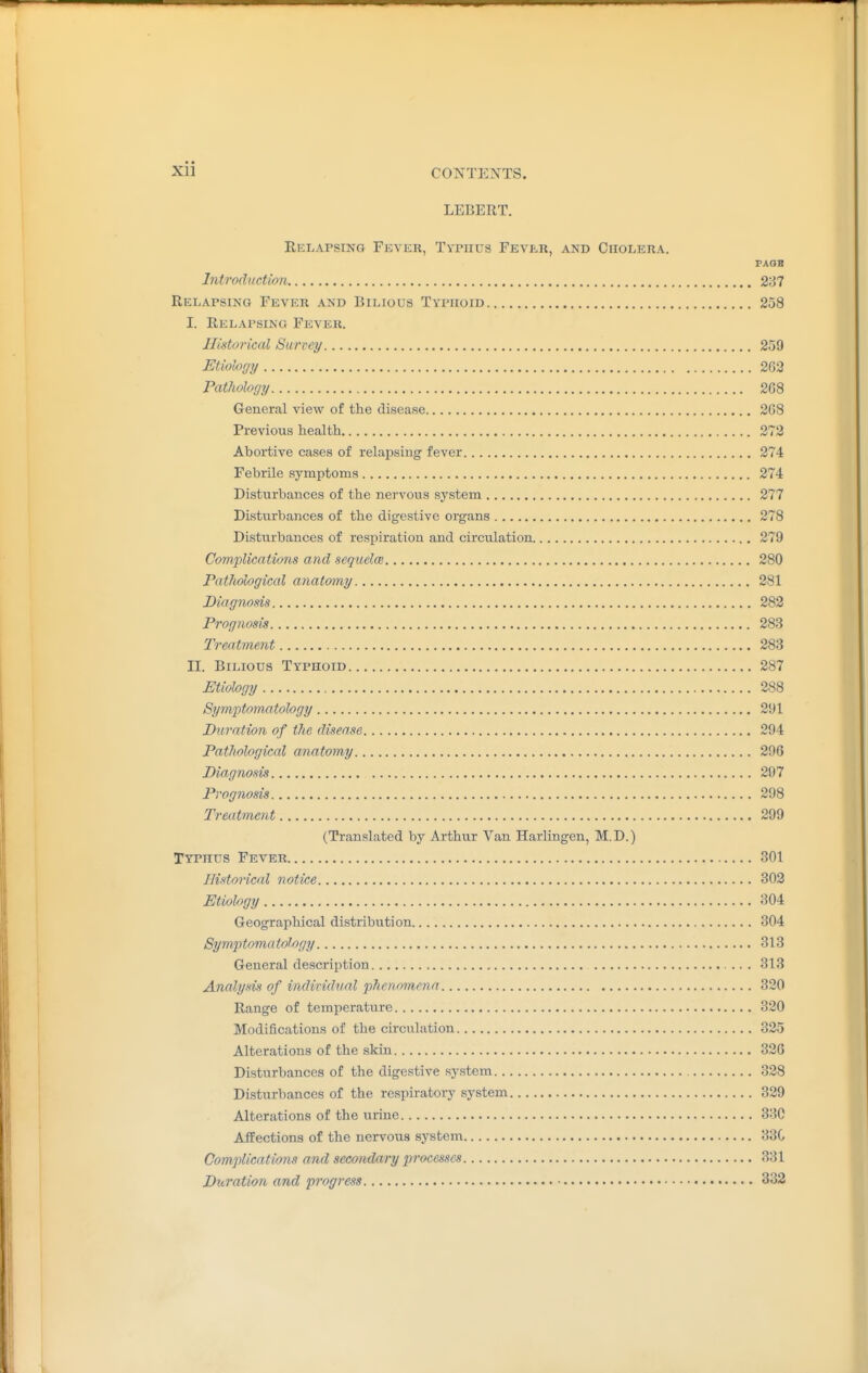 LEBERT. Relapsing Fever, Typhus Fever, and ChoI/Era. PAQB Introduction 2:37 Relapsing Fever and Bilious Typhoid 258 I. Relapsing Fever. Historical Surrey 259 Etiolofjy 2G3 Pathology 2G8 General view of the disease 268 Previous health 272 Abortive cases of relapsing fever 274 Febrile symptoms 274 Disturbances of the nervous system 277 Disturbances of the digestive organs 278 Disturbances of respiration and circulation 279 Complications and seguclcB 280 Pathological anatomy 281 Diagnosis 282 Prognosis 283 Treatment 283 II. Bilious Typhoid 287 Etiology 288 SymjytomMtology 2'Jl Duration of the disease 294 Pathological anatomy 296 Diagnosis 297 Prognosis 298 Treatment 299 (Translated by Arthur Van Harlingen, M. D.) Typhus Fever 301 Historical notice 302 Etiology 304 Geographical distribution 304 Symptoma tology 313 General description 313 Analysis of inditidtial phenomena 320 Range of temperature 320 Modifications of the circulation 325 Alterations of the skin 326 Disturbances of the digestive system 328 Disturbances of the respirator^' system 329 Alterations of the urine 330 Affections of the nervous system 330 Complications and secondary processes 331 Diiration and progress 332