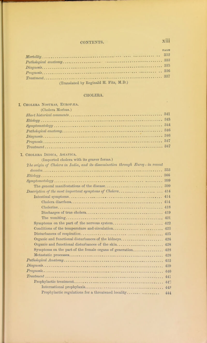 XUl PAGE 33'* Mortality '^^ Patholoqical anatomy 38/) Diagnosis QQfl Prognosis Treatment (Traaislated by Reginald H. Fitz, M.D.) CHOLERA. I. Cholera Nostras, Europ^ea. (Cholera Morbus.) Short liistorical comments 341 Etiology ^43 Symptomatology 344 Pathohgical anatomy 346 Diagnosis 346 Prognosis 347 Treatment 347 1. Cholera Indica, Asiatica. (Imported cholera with its graver forms.) 2Jie origin of Cholera in India, and iU dissemination through Euroj.-. in recent decades 353 Etiology 366 Symptomatology 399 The general manifestations of the disease 399 Description of the most impoi'tant symptoms of Cholera ... 414 Intestinal symptoms 414 Cholera diaiThoea 414 Cholerine 418 Discharges of true cholera 419 The vomiting 421 Symptoms on the part of the nervous system 422 Conditions of the temperature and circuUition 423 Disturbances of respiration 425 Organic and functional disturbances of the kidneys 426 Organic and functional disturbances of the skin 428 Symptoms on the part of the female organs of generation 428 Metastatic processes 428 Pathological Anatomy 433 Diagnosis 439 Prognosis 440 Treatment 441 Prophylactic treatment 447, International prophylaxis 44;} Prophylactic regulations for a threatened locality 444