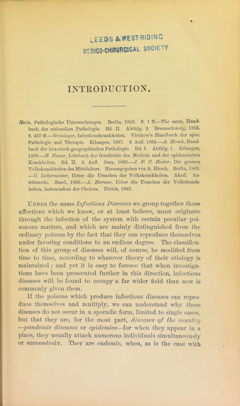 LEEDS JcWEST-RIDING MEOICO'CHIRURCICAL SOCIETY INTRODUCTION. Henle, Pathologische Untersuchungen. Berlin, 1840. S. 1 ff—Tlie same, Iland- buch der rationelien Patliologie. Bd. II. Abthlg. 2. Braunschweig, 1853. S. 457 ft.—Griesinger, Infectionskrankheiten. Virchow's Handlmch der spec. Pathologic und Therapie. Erlangen, 1857. 2 Aufl. 1864.—^. Hirsch, Uand- buch der historisch-geographischen Pathologic. Bd. I. Abthlg. 1. Erlangen, 1859.—R. Haeser, Lehrbuch der Geschichtc der Medicm und der epidcmischen Krankheiten. Bd. II. 2. Aufl. Jena, 1865.—/. F. G. Heeker, Die grossen Volkskrankheiten des Mittelaltcrs. Herausgegeben von A. Hirsch. Berlin, 18G5. — G. Liebermeister, Ucber die Ursachen der Volkskrankheiten. Akad. An- trittsrede. Basel, 1865.—A. Biermer, Ueber die Ursachen der Volkskrank- heiten. insbesondere der Cholera. Zurich, 1867. Under the name Infectious Diseases we group together those affections which we know, or at least believe, must originate through the infection of the system with certain peculiar poi- sonous matters, and which are mainly distinguished from the ordinaiy poisons by the fact that they can reproduce themselves under favoring conditions to an endless degree. The classifica- tion of this group of diseases will, of course, be modified from time to time, according to whatever theory of their etiology is maintained ; and yet it is easy to foresee that when investiga- tions have been prosecuted further in this direction, infectious diseases will be found to occupy a far wider field than now is commonly given them. If the poisons which produce infectious diseases can repro- duce themselves and multiply, we can understand why these diseases do not occur in a sporadic form, limited to single cases, but that they are, for the most part, diseases of the country —pandemic diseases or epidemics—for when they appear in a place, they usually attack numerous individuals simultaneously or successively. They are endemic, when, as is the case with