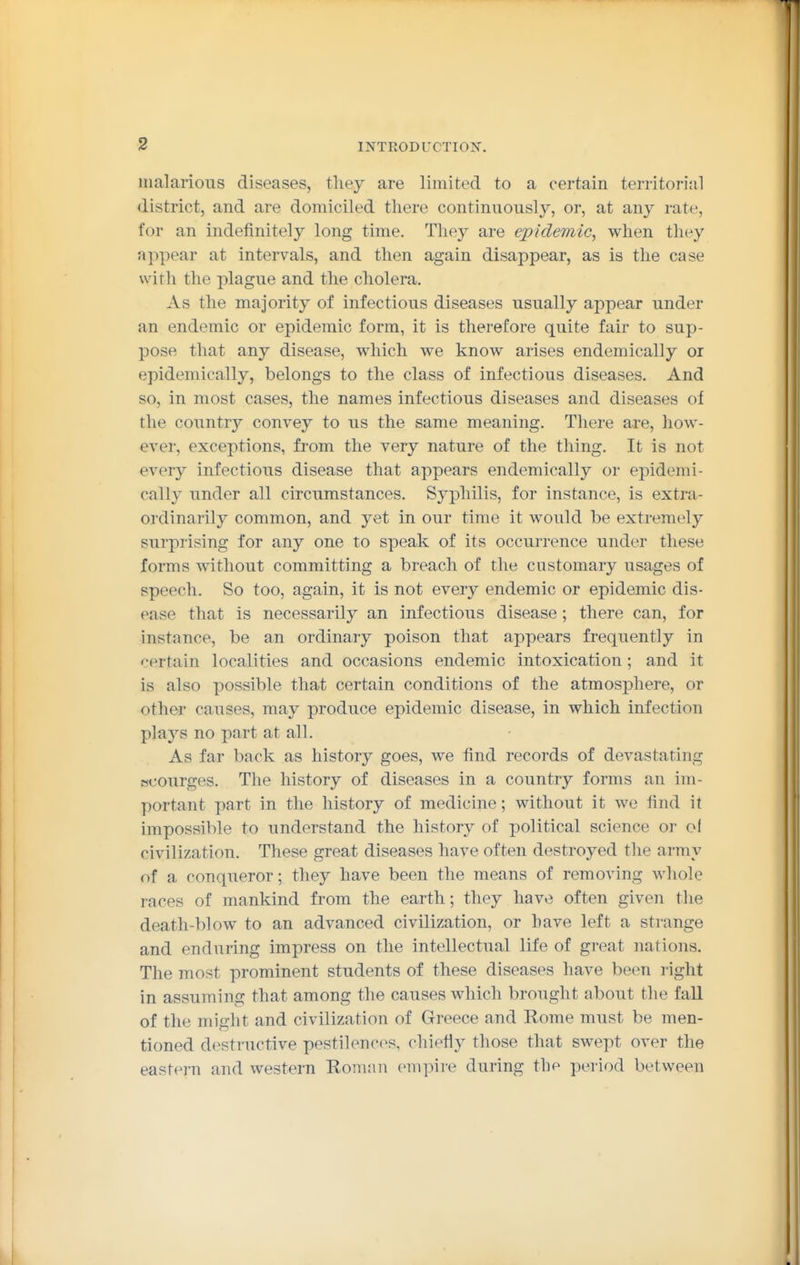 malarious diseases, tliey are limited to a certain territorial district, and are domiciled there continuously, or, at any rate, for an indefinitely long time. They are epidemic, when they appear at intervals, and then again disappear, as is the case with the plague and the cholera. As the majority of infectious diseases usually appear under an endemic or epidemic form, it is therefore quite fair to sup- pose that any disease, which we know arises endemically or epidemically, belongs to the class of infectious diseases. And so, in most cases, the names infectious diseases and diseases of the countr}'- convey to us the same meaning. There are, liow- ever, exceptions, from the very nature of the thing. It is not every infectious disease that appears endemically or epidemi- cally under all circumstances. Syphilis, for instance, is extra- ordinarily common, and yet in our time it would be extremely surprising for any one to speak of its occurrence under these forms without committing a breach of the customary usages of speech. So too, again, it is not every endemic or epidemic dis- ease that is necessarily an infectious disease; there can, for instance, be an ordinary poison that appears frequently in ':'ertain localities and occasions endemic intoxication ; and it is also possible that certain conditions of the atmosphere, or other causes, may produce epidemic disease, in which infection plaj^s no part at all. As far back as history goes, we find records of devastating Hcourges. The history of diseases in a country forms an im- portant part in the history of medicine; without it we find it impossible to understand the history of political science or of civilization. These great diseases have often destroyed the army of a conqueror; they have been the means of removing whole races of mankind from the earth; they have often given the death-blow to an advanced civilization, or have left a strange and enduring impress on the intellectual life of great nations. The most prominent students of these diseases have been right in assuming that among the causes which brought about the fall of the might and civilization of Greece and Rome must be men- tioned destructive pestilences, chiefiy those that swept over the eastern and western Roman empire during the period between