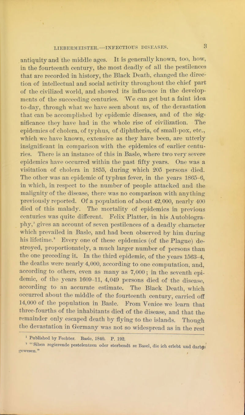 . antiquity and the middle ages. It is generally known, too, how, in the fourteenth century, the most deadly of all the pestilences that are recorded in history, the Black Death, changed the direc- tion of intellectual and social activity throughout the chief part of the civilized world, and showed its influence in the develop- ments of the succeeding centuries. We can get but a faint idea to-day, through what we have seen about us, of the devastation that can be accomplished by epidemic diseases, and of the sig- nificance they have had in the whole rise of civilization. The epidemics of cholera, of typhus, of diphtheria, of small-pox, etc., which we have known, extensive as they have been, are utterly insignificant in comparison with the epidemics of earlier centu- ries. There is an instance of this in Basle, where two very severe epidemics have occurred within the past fifty years. One was a visitation of cholera in 1855, during which 205 persons died. The other was an epidemic of typhus fever, in the years 1865-6, in which, in respect to the number of people attacked and the malignity of the disease, there was no comparison with anj^thing previously reported. Of a population of about 42,000, nearly 400 died of this malady. The mortality of epidemics in previous centuries was quite dilferent. Felix Platter, in his Autobiogra- phy, gives an account of seven pestilences of a deadly character which prevailed in Basle, and had been observed by him during his lifetime.' Every one of these epidemics (of the Plague) de- stroyed, proportionately, a much larger number of persons than the one preceding it. In the third epidemic, of the years 1563-4, the deaths were nearly 4,000, according to one computation, and, according to others, even as many as 7,000; in the seventh epi- demic, of the years 1609-11, 4,049 persons died of the disease, according to an accurate estimate. The Black Death, which occurred about the middle of the fourteenth century, carried off 14,000 of the population in Basle. From Venice we learn that three-fourths of the inhabitants died of the disease, and that the remainder only escaped death by flying to the islands. Though the devastation in Germany was not so widespread as in the rest ' Published by Fechter. Basle. 1840. P. 192.  Siben regierende pestelentzeu oder sterbendt ze Basel, die icb erlebt und darby/ t^ewesen.