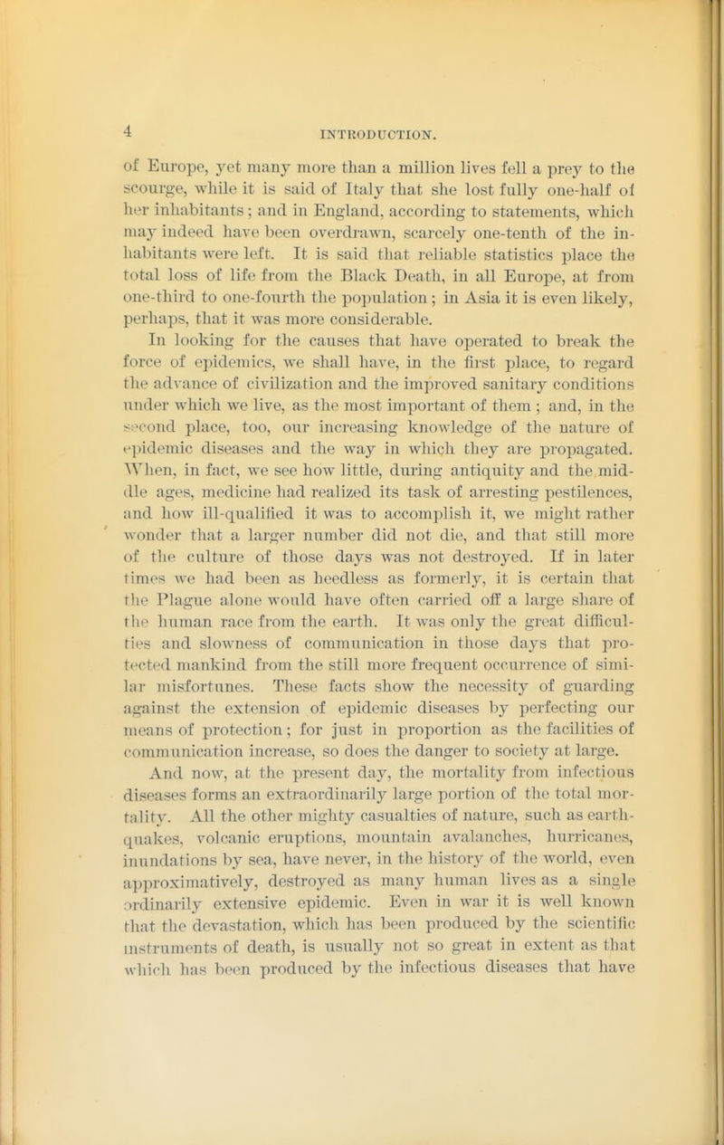 of Europe, yet many more than a million lives fell a prey to the scourge, while it is said of Italy that she lost fully one-half oi her inhabitants ; and in England, according to statements, which ma}^ indeed have been overdrawn, scarcely one-tenth of the in- habitants were left. It is said that reliable statistics place the total loss of life from the Black Death, in all Europe, at from one-third to one-fourth the poi^ulation; in Asia it is even likely, perhaps, that it was more considerable. In looking for the causes that have operated to break the force of epidemics, we shall have, in the first place, to regard the advance of civilization and the improved sanitary conditions under which we live, as the most important of them ; and, in the second place, too, our increasing knowledge of the nature of epidemic diseases and the way in which they are propagated. When, in fact, we see how little, during antiquity and the mid- dle ages, medicine had realized its task of arresting pestilences, and how ill-qualified it was to accomplish it, we might rather wonder that a larger number did not die, and that still more of the culture of those days was not destroyed. If in later times Ave had been as heedless as formerly, it is certain that the Plague alone would have often carried off a large share of tlie human race from the earth. It was only the great difficul- ties and slowness of communication in those days that pro- tected mankind from the still more frequent occurrence of simi- lar misfortunes. These facts show the necessity of guarding against the extension of epidemic diseases by perfecting our means of protection; for just in proportion as the facilities of communication increase, so does the danger to society at large. And now, at the present day, the mortality from infectious diseases forms an extraordinarily large portion of the total mor- tality. All the other mighty casualties of nature, such as earth- quakes, volcanic eruptions, mountain avalanches, hurricanes, inundations by sea, have never, in the history of the world, even approximatively, destroyed as many human lives as a single ordinarily extensive epidemic. Even in war it is well known that the devastation, which has been produced by the scientific instruments of death, is usually not so great in extent as that which has been produced by the infectious diseases that have