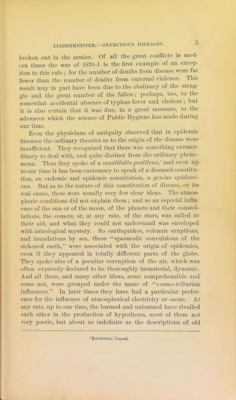 broken out in the armies. Of all the great conflicts in mod- ern times the war of 1870-1 is the first example of an excep- tion to this rule ; for the number of deaths from disease were far fewer than the number of deaths from external violence. This result may in part have been due to the obstinacy of the strug- gle and the great number of the fallen ; perhaps, too, to the somewhat accidental absence of typhus fever and cholera ; but it is also certain that it was due, in a great measure, to the advances which the science of Public Hygiene has made during our time. Even the physicians of antiquity observed that in epidemic diseases the ordinary theories as to the origin of the disease w^ere insufficient. They recognized that there was something extraor- dinary to deal with, and quite distinct from the ordinary pheno- mena. Thus they spoke of a constUuUo pestllens,' and even up to our time it has been customary to speak of a diseased constitu- tion, an endemic and epidemic constitution, a genius epidemi- cus. But as to the nature of this constitution of disease, or its real cause, there were usually very few clear ideas. The atmos- pheric conditions did not explain them ; and so an especial influ- ence of the sun or of the moon, of the planets and their constel- lations, the comets, or, at any rate, of the stars, was called to their aid, and what they could not understand was enveloped with astrological mystery. So earthquakes, volcanic eruptions, and inundations by sea, these spasmodic convulsions of the sickened earth, were associated with the origin of epidemics, even if they appeared in totally different parts of the globe. They spoke also of a peculiar corruption of the air, which was often expressly declared to be thoroughly immaterial, dynamic. And all these, and many other ideas, some comprehensible and some not, were grouped under the name of  cosmo-tellurian influences. In later times they have had a particular prefer- ence for the influence of atmospherical electricity or ozone. At any rate, up to our time, the learned and unlearned have rivalled each other in the production of hypotheses, most of them not very poetic, but about as indefinite as the des(;riptions of old * 'KaraaTaaig ?M/iiK^.