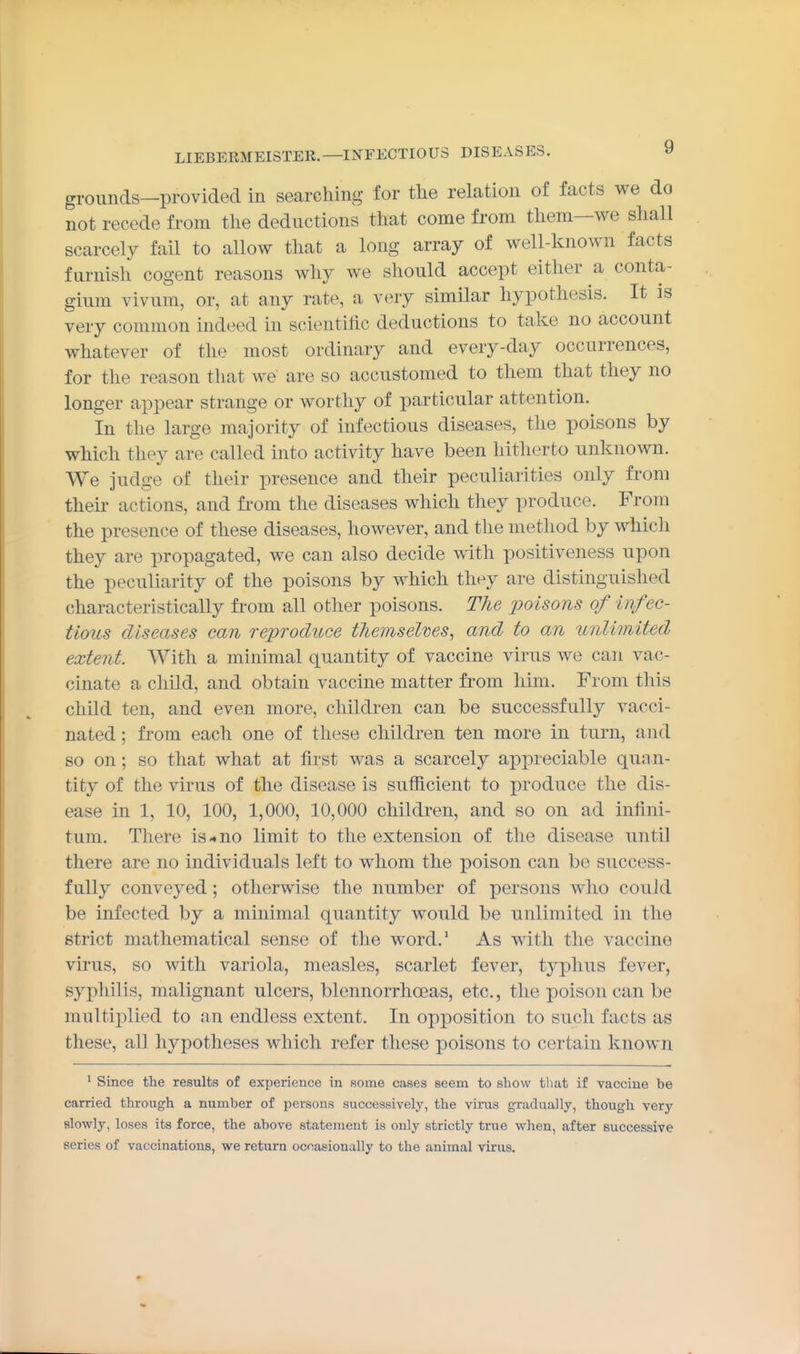 grounds—provided in searching for the relation of facts we do not recede from the deductions that come from them—we shall scarcely fail to allow that a long array of well-known facts furnish cogent reasons why we should accept either a conta- gium vivum, or, at any rate, a very similar hypothesis. It is very common indeed in scientific deductions to take no account whatever of the most ordinary and every-day occurrences, for the reason that we are so accustomed to them that they no longer appear strange or worthy of particular attention. In the large majority of infectious diseases, the poisons by which they are called into activity have been hitherto unknown. We judge of their presence and their peculiarities only from theii- actions, and from the diseases which they produce. From the presence of these diseases, however, and the method by which they are propagated, we can also decide with positiveness upon the peculiarity of the poisons by which they are distinguished characteristically from all other poisons. The poisons of infec- tious diseases can reproduce themselms, and to an unlimited extent. With a minimal quantity of vaccine virus we can vac- cinate a child, and obtain vaccine matter from him. From this child ten, and even more, children can be successfully vacci- nated ; from each one of these children ten more in turn, and so on; so that what at first was a scarcely appreciable quan- tity of the virus of the disease is sufficient to produce the dis- ease in 1, 10, 100, 1,000, 10,000 children, and so on ad infini- tum. There is-no limit to the extension of the disease until there are no individuals left to whom the poison can be success- fully conveyed; otherwise the number of persons who could be infected by a minimal quantity would be unlimited in the strict mathematical sense of the word.' As with the vaccine virus, so with variola, measles, scarlet fever, typhus fever, syphilis, malignant ulcers, blennorrhoeas, etc., the poison can be multiplied to an endless extent. In opposition to such facts as these, all hypotheses which refer these poisons to certain known ' Since the results of experience in some cases seem to show tliat if vaccine be carried through a number of persons successively, the virus gradually, though very slowly, loses its force, the above statement is only strictly true when, after successive series of vaccinations, we return occasionally to the animal virus.