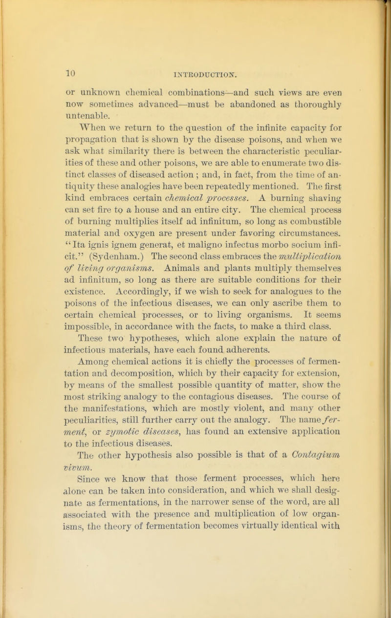 or unknown chemical combinations—and such views are even now sometimes advanced—must be abandoned as thoroughly untenable. When we return to the question of the infinite capacity for propagation that is shown by the disease poisons, and when we ask what similarity there is between the characteristic peculiar- ities of these and other poisons, we are able to enumerate two dis- tinct classes of diseased action ; and, in fact, from the time of an- tiquity these analogies have been repeatedly mentioned. Tlie first kind embraces certain chemical processes. A burning shaving can set fire to a house and an entire city. The chemical process of burning multiplies itself ad infinitum, so long as combustible material and oxygen are present under favoring circumstances. Ita ignis ignem generat, et maligno infectus morbo socium infi- cit. (Sydenham.) The second class embraces the mulUpUcation of limng organisms. Animals and plants multiply themselves ad infinitum, so long as there are suitable conditions for their existence. Accordingly, if we wish to seek for analogues to the poisons of the infectious diseases, we can only ascribe them to certain chemical processes, or to living organisms. It seems impossible, in accordance with the facts, to make a third class. These two hypotheses, which alone explain the nature of infectious materials, have each found adherents. Among chemical actions it is chiefly the processes of fermen- tation and decomposition, which by their capacity for extension, by means of the smallest possible quantity of matter, show the most striking analogy to the contagious diseases. The course of the manifestations, which are mostly violent, and many other peculiarities, still further carry out the analogy. The name/er- ment^ or zymotic diseases, has found an extensive application to the infectious diseases. The other hypothesis also possible is that of a Contagium vivum. Since we know that those ferment processes, which here alone can be taken into consideration, and which we shall desig- nate as fermentations, in the narrower sense of the word, are all associated with the presence and multiplication of low organ- isms, the theory of fermentation becomes virtually identical with