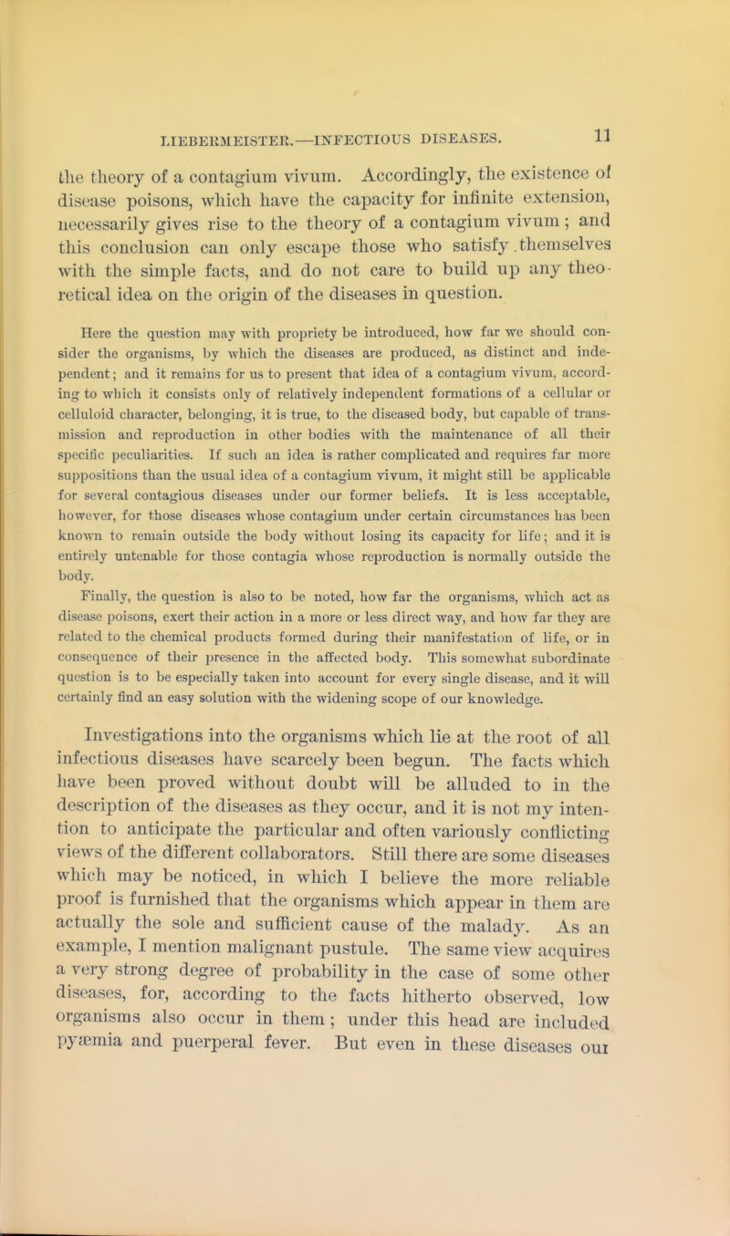 tlie theory of a contagium vivum. Accordingly, the existence oi disease poisons, which have the capacity for infinite extension, necessarily gives rise to the theory of a contagium vivum ; and this conclusion can only escape those who satisfy .themselves with the simple facts, and do not care to build up any theo- retical idea on the origin of the diseases in question. Here the question may with propriety be introduced, how far we should con- sider the organisms, by which the diseases are produced, as distinct and inde- pendent; and it remains for us to present that idea of a contagium vivum, accord- ing to which it consists only of relatively independent formations of a cellular or celluloid character, belonging, it is true, to the diseased body, but capable of trans- mission and reproduction in other bodies with the maintenance of all their specific peculiarities. If such an idea is rather complicated and requires far more suppositions than the usual idea of a contagium vivum, it might still be applicable for several contagious diseases under our former beliefs. It is less acceptable, however, for those diseases whose contagium under certain circumstances has been kno-\vn to remain outside the body without losing its capacity for life; and it is entirely untenable for those contagia whose reproduction is normally outside the body. Finally, the question is also to be noted, how far the organisms, which act as disease poisons, exert their action in a more or less direct way, and how far they are related to the chemical products formed during their manifestation of life, or in consequence of their presence in the affected body. This somewhat subordinate question is to be especially taken into account for every single disease, and it will certainly find an easy solution with the widening scope of our knowledge. Investigations into the organisms which lie at the root of all infectious diseases have scarcely been begun. The facts which have been proved without doubt will be alluded to in the description of the diseases as they occur, and it is not my inten- tion to anticipate the particular and often variously conflicting views of the different collaborators. Still there are some diseases which may be noticed, in which I believe the more reliable proof is furnished that the organisms which appear in them are actually the sole and sufficient cause of the malady. As an example, I mention malignant pustule. The same view acquires a very strong degree of probability in the case of some other diseases, for, according to the facts hitherto observed, low organisms also occur in them ; under this head are included pyaemia and puerperal fever. But even in these diseases oui