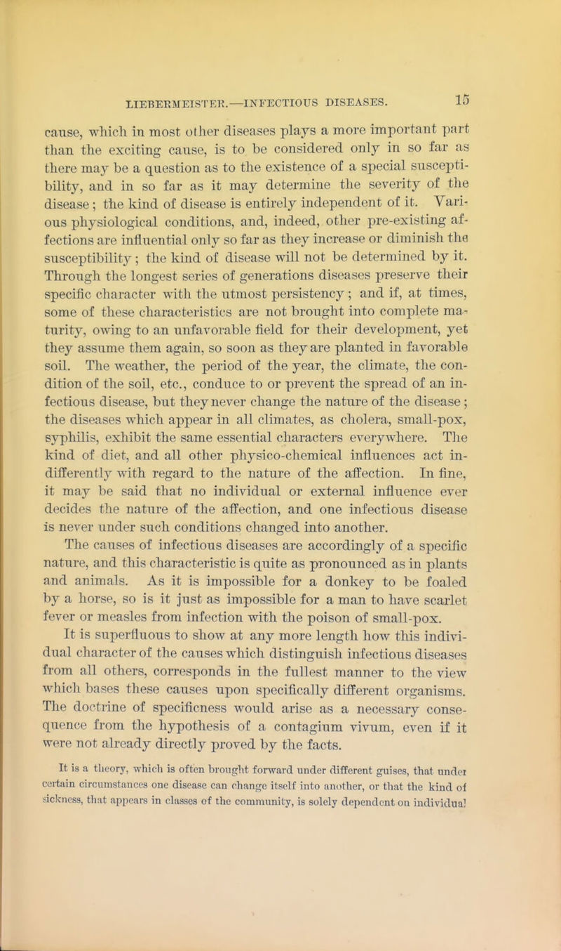 cause, which in most other diseases plays a more important part than the exciting cause, is to be considered only in so far as there may be a question as to the existence of a special suscepti- bility, and in so far as it may determine the severity of the disease; the kind of disease is entirely independent of it. Vari- ous physiological conditions, and, indeed, other pre-existing af- fections are influential only so far as they increase or diminish the susceptibility ; the kind of disease will not be determined by it. Through the longest series of generations diseases preserve their specific character with the utmost persistency ; and if, at times, some of these characteristics are not brought into complete ma- turity, owing to an unfavorable field for their development, yet they assume them again, so soon as they are planted in favorable soil. The weather, the period of the year, the climate, the con- dition of the soil, etc., conduce to or prevent the spread of an in- fectious disease, but they never change the nature of the disease; the diseases which appear in all climates, as cholera, small-pox, syphilis, exhibit the same essential characters everywhere. The kind of diet, and all other physico-chemical influences act in- differently with regard to the nature of the affection. In fine, it may be said that no individual or external influence ever decides the nature of the affection, and one infectious disease is never under such conditions changed into another. The causes of infectious diseases are accordingly of a specific nature, and this characteristic is quite as pronounced as in plants and animals. As it is impossible for a donkey to be foaled by a horse, so is it just as impossible for a man to have scarlet fever or measles from infection with the poison of small-pox. It is superfluous to show at any more length how this indivi- dual character of the causes which distinguish infectious diseases from all others, corresponds in the fullest manner to the view which bases these causes upon specifically different organisms. The doctrine of speclficness would arise as a necessary conse- quence from the hypothesis of a contagium vivum, even if it were not already directly proved by the facts. It is a theory, which is often brought forward under different guises, that undei certain circumstances one disease can change itself into another, or that the kind of sickness, that appears in classes of the community, is solely dependent on individual