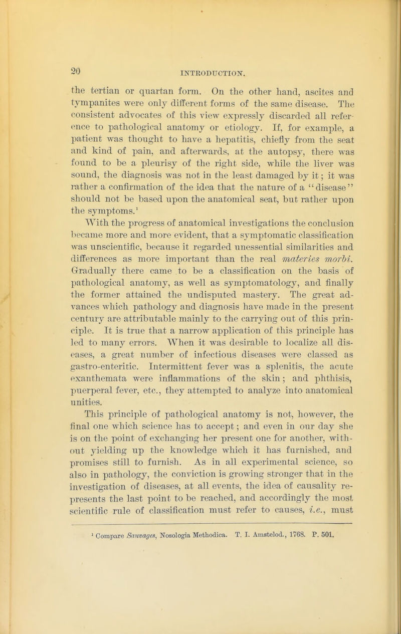 the tertian or quartan form. On the other hand, ascites and tympanites were only different forms of the same disease. Tlie consistent advocates of this view expressly discarded all refer- ence to pathological anatomy or etiology. If, for examj^le, a patient was thought to have a hepatitis, chiefly from the seat and kind of pain, and afterwards, at the autopsy, there was found to be a pleurisy of the right side, while the liver was sound, the diagnosis was not in the least damaged by it; it was rather a confirmation of the idea that the nature of a disease should not be based upon the anatomical seat, but rather upon the symptoms.' With the progress of anatomical investigations the conclusion became more and more evident, that a symptomatic classification was unscientific, because it regarded unessential similarities and differences as more important than the real materies morbi. Gradually there came to be a classification on the basis of pathological anatomy, as well as symptomatology, and finally the former attained the undisputed mastery. The great ad- vances which pathology and diagnosis have made in the present century are attributable mainly to the carrying out of this prin- ciple. It is true that a narrow application of this principle has led to many errors. When it was desirable to localize all dis- eases, a great number of infectious diseases were classed as gastro-enteritic. Intermittent fever was a splenitis, the acute exanthemata were inflammations of the skin; and phthisis, puerperal fever, etc., they attempted to analyze into anatomical unities. This principle of pathological anatomy is not, however, the final one which science has to accept; and even in our day she is on the point of exchanging her present one for another, with- out yielding up the knowledge which it has furnished, and promises still to furnish. As in all experimental science, so also in pathology, the conviction is growing stronger that in the investigation of diseases, at all events, the idea of causality re- presents the last point to be reached, and accordingly the most scientific rule of classification must refer to causes, i.e., must * Compare Sauvage,i, Nosologia Methodica. T. I. Amstelod., 1768. P. 501.