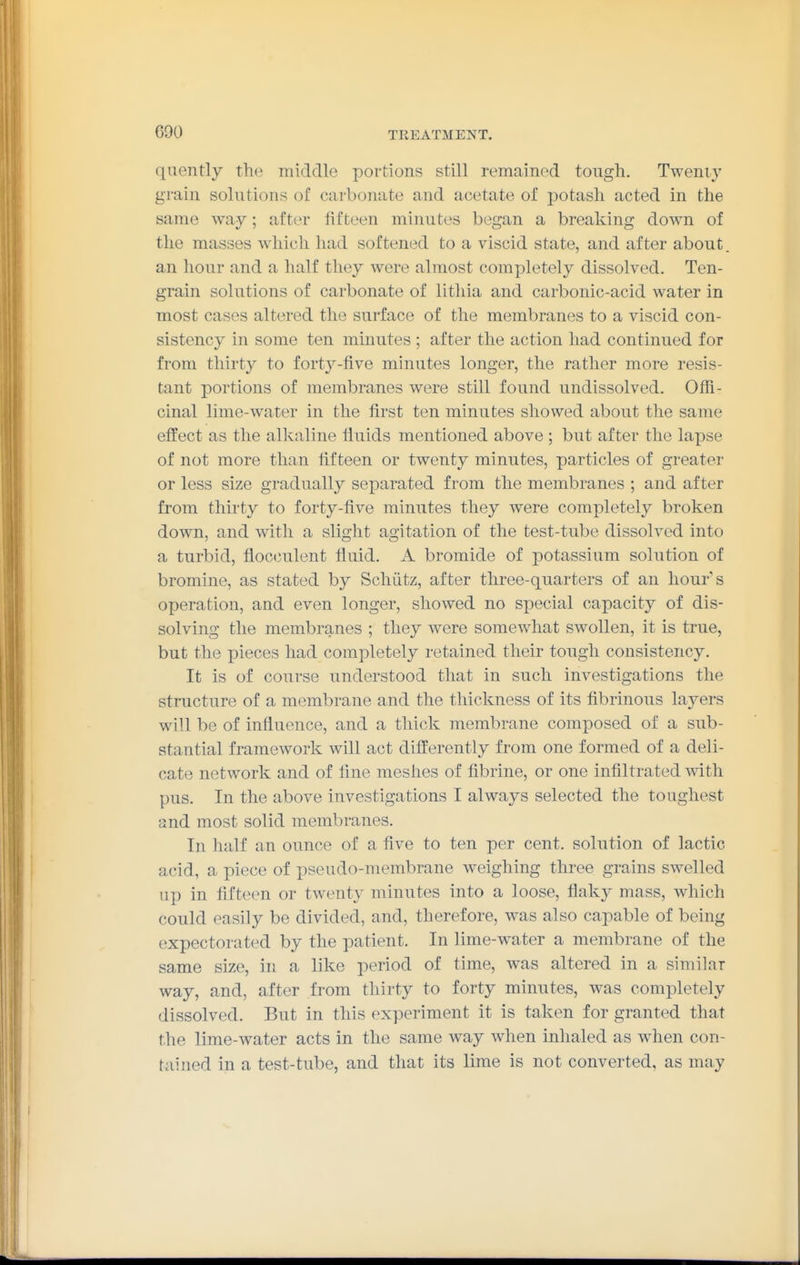 quently the middle portions still remained tough. Tweni}' grain solutions of carbonate and acetate of potash acted in the same way; after fifteen minutes began a breaking down of the masses which had softened to a viscid state, and after about, an hour and a half they were almost completely dissolved. Ten- grain solutions of carbonate of litliia and carbonic-acid water in most cases altered the surface of the membranes to a viscid con- sistency in some ten minutes ; after the action had continued for from thirty to forty-five minutes longer, the rather more resis- tant portions of membranes were still found undissolved. Offi- cinal lime-water in the first ten minutes showed about the same effect as the alkaline liuids mentioned above ; but after the lapse of not more than fifteen or twenty minutes, particles of greater or less size gradually separated from the membranes ; and after from thirty to forty-five minutes they were completely broken down, and with a slight agitation of the test-tube dissolved into a turbid, fiocculent fluid. A bromide of potassium solution of bromine, as stated by Schiitz, after three-quarters of an hour's operation, and even longer, showed no special capacity of dis- solving the membranes ; they were somewhat swollen, it is true, but the pieces had completely retained their tough consistency. It is of course understood that in such investigations the structure of a membrane and the thickness of its fibrinous layers will be of influence, and a thick membrane composed of a sub- stantial framework will act differently from one formed of a deli- cate network and of fine meshes of fibrine, or one infiltrated with pus. In the above investigations I always selected the toughest and most solid membranes. In half an ounce of a five to ten per cent, solution of lactic acid, a piece of pseudo-membrane weighing three grains swelled up in fifteen or twenty minutes into a loose, fiaky mass, which could easily be divided, and, therefore, was also capable of being expectorated by the patient. In lime-water a membrane of the same size, in a like period of time, was altered in a similar way, and, after from thirty to forty minutes, was completely dissolved. But in this experiment it is taken for granted that the lime-water acts in the same way when inhaled as when con- tained in a test-tube, and that its lime is not converted, as may
