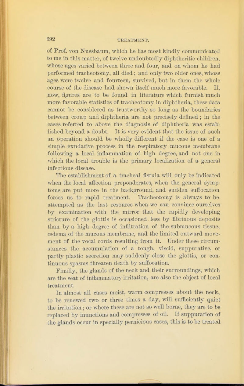 of Prof, von ISTussbaum, wMcli lie has most kindly communicated to me in this matter, of twelve undoubtedly diphtheritic children, whose ages varied between three and four, and on whom he had performed tracheotomy, all died; and only two older ones, whose ages were twelve and fourteen, survived, but in them the whole course of the disease had shown itself much more favorable. If, now, figures are to be found in literature which furnish much more favorable statistics of tracheotomy in diphtheria, these data cannot be considered as trustworthy so long as the boundaries between croup and diphtheria are not precisely defined; hi the cases referred to above the diagnosis of diphtheria was estab- lished beyond a doubt. It is very evident that the issue of such an operation should be wholly different if the case is one of a simple exudative process in the respiratory mucous membrane following a local inflammation of high degree, and not one in \vliich the local trouble is the primary localization of a general infectious disease. The establishment of a tracheal fistula will only be indicated when the local affection preponderates, when the general symp- toms are put more in the background, and sudden suffocation forces us to rapid treatment. Tracheotomy is always to be attempted as the last resource when we can convince ourselves by examination with the mirror that the rapidly developing stricture of the glottis is occasioned less by fibrinous deposits than by a high degree of infiltration of the submucous tissue, CBdema of the mucous membrane, and the limited outward move- ment of the vocal cords resulting from it. Under these circum- stances the accumulation of a tough, viscid, suppurative, or partly plastic secretion may suddenly close the glottis, or con- tinuous spasms threaten death by suffocation. Finally, the glands of the neck and their surroundings, which are the seat of inflammatory irritation, are also the object of local treatment. In almost all cases moist, warm compresses about the neck, to be renewed two or three times a day, will sufficiently quiet the irritation; or where these are not so well borne, they are to be replaced by inunctions and compresses of oil. If suppuration of the glands occur lq specially pernicious cases, this is to be treated