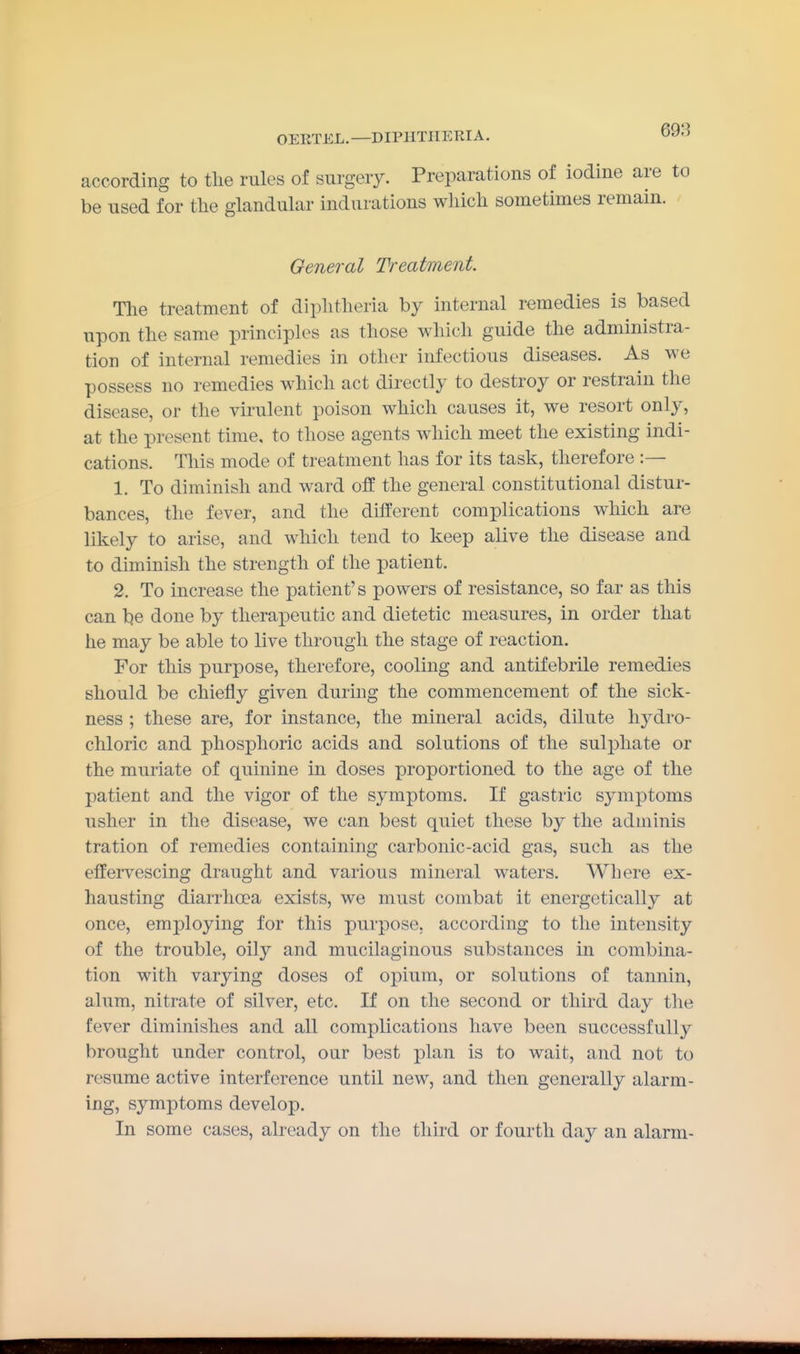 according to tlie rules of surgery. Preparations of iodine are be used for the glandular indurations which sometimes remain. General Treatment The treatment of diphtheria by internal remedies is based upon the same principles as those which guide the administra- tion of internal remedies in other infectious diseases. As we possess no remedies which act directly to destroy or restrain the disease, or the virulent poison which causes it, we resort only, at the present time, to those agents which meet the existing indi- cations. This mode of treatment has for its task, therefore :— 1. To diminish and ward off the general constitutional distur- bances, the fever, and the different complications which are likely to arise, and which tend to keep alive the disease and to diminish the strength of the patient. 2. To increase the patient's powers of resistance, so far as this can be done by therapeutic and dietetic measures, in order that he may be able to live through the stage of reaction. For this purpose, therefore, cooling and antifebrile remedies should be chiefly given during the commencement of the sick- ness ; these are, for instance, the mineral acids, dilute hydro- chloric and phosphoric acids and solutions of the sulphate or the muriate of quinine in doses proportioned to the age of the patient and the vigor of the symptoms. If gastric symptoms usher in the disease, we can best quiet these by the adminis tration of remedies containing carbonic-acid gas, such as the effervescing draught and various mineral waters. Where ex- hausting diarrhoea exists, we must combat it energetically at once, employing for this purpose, according to the intensity of the trouble, oily and mucilaginous substances in combina- tion with varying doses of opium, or solutions of tannin, alum, nitrate of silver, etc. If on the second or third day the fever diminishes and all complications have been successfully brought under control, our best plan is to wait, and not to resume active interference until new, and then generally alarm- ing, symptoms develop. In some cases, already on the third or fourth day an alarm-